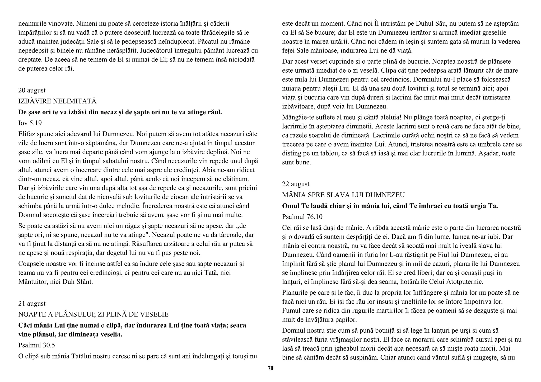 neamurile vinovate. Nimeni nu poate să cerceteze istoria înălţării şi căderii 
împărăţiilor şi să nu vadă că o putere deosebită lucrează ca toate fărădelegile să le 
aducă înaintea judecăţii Sale şi să le pedepsească neînduplecat. Păcatul nu rămâne 
nepedepsit şi binele nu rămâne nerăsplătit. Judecătorul întregului pământ lucrează cu 
dreptate. De aceea să ne temem de El şi numai de El; să nu ne temem însă niciodată 
de puterea celor răi. 
20 august 
IZBĂVIRE NELIMITATĂ 
De şase ori te va izbăvi din necaz şi de şapte ori nu te va atinge răul. 
Iov 5.19 
Elifaz spune aici adevărul lui Dumnezeu. Noi putem să avem tot atâtea necazuri câte 
zile de lucru sunt într-o săptămână, dar Dumnezeu care ne-a ajutat în timpul acestor 
şase zile, va lucra mai departe până când vom ajunge la o izbăvire deplină. Noi ne 
vom odihni cu El şi în timpul sabatului nostru. Când necazurile vin repede unul după 
altul, atunci avem o încercare dintre cele mai aspre ale credinţei. Abia ne-am ridicat 
dintr-un necaz, că vine altul, apoi altul, până acolo că noi începem să ne clătinam. 
Dar şi izbăvirile care vin una după alta tot aşa de repede ca şi necazurile, sunt pricini 
de bucurie şi sunetul dat de nicovală sub loviturile de ciocan ale întristării se va 
schimba până la urmă într-o dulce melodie. Încrederea noastră este că atunci când 
Domnul socoteşte că şase încercări trebuie să avem, şase vor fi şi nu mai multe. 
Se poate ca astăzi să nu avem nici un răgaz şi şapte necazuri să ne apese, dar „de 
şapte ori, ni se spune, necazul nu te va atinge". Necazul poate ne va da târcoale, dar 
va fi ţinut la distanţă ca să nu ne atingă. Răsuflarea arzătoare a celui rău ar putea să 
ne apese şi nouă respiraţia, dar degetul lui nu va fi pus peste noi. 
Coapsele noastre vor fi încinse astfel ca sa îndure cele şase sau şapte necazuri şi 
teama nu va fi pentru cei credincioşi, ci pentru cei care nu au nici Tată, nici 
Mântuitor, nici Duh Sfânt. 
21 august 
NOAPTE A PLÂNSULUI; ZI PLINĂ DE VESELIE 
Căci mânia Lui ţine numai o clipă, dar îndurarea Lui ţine toată viaţa; seara 
vine plânsul, iar dimineaţa veselia. 
Psalmul 30.5 
O clipă sub mânia Tatălui nostru ceresc ni se pare că sunt ani îndelungaţi şi totuşi nu 
este decât un moment. Când noi Îl întristăm pe Duhul Său, nu putem să ne aşteptăm 
ca El să Se bucure; dar El este un Dumnezeu iertător şi aruncă imediat greşelile 
noastre în marea uitării. Când noi cădem în leşin şi suntem gata să murim la vederea 
feţei Sale mânioase, îndurarea Lui ne dă viaţă. 
Dar acest verset cuprinde şi o parte plină de bucurie. Noaptea noastră de plânsete 
este urmată imediat de o zi veselă. Clipa cât ţine pedeapsa arată lămurit cât de mare 
este mila lui Dumnezeu pentru cel credincios. Domnului nu-I place să folosească 
nuiaua pentru aleşii Lui. El dă una sau două lovituri şi totul se termină aici; apoi 
viaţa şi bucuria care vin după dureri şi lacrimi fac mult mai mult decât întristarea 
izbăvitoare, după voia lui Dumnezeu. 
Mângâie-te suflete al meu şi cântă aleluia! Nu plânge toată noaptea, ci şterge-ţi 
lacrimile în aşteptarea dimineţii. Aceste lacrimi sunt o rouă care ne face atât de bine, 
ca razele soarelui de dimineaţă. Lacrimile curăţă ochii noştri ca să ne facă să vedem 
trecerea pe care o avem înaintea Lui. Atunci, tristeţea noastră este ca umbrele care se 
disting pe un tablou, ca să facă să iasă şi mai clar lucrurile în lumină. Aşadar, toate 
sunt bune. 
22 august 
MÂNIA SPRE SLAVA LUI DUMNEZEU 
Omul Te laudă chiar şi în mânia lui, când Te îmbraci cu toată urgia Ta. 
Psalmul 76.10 
Cei răi se lasă duşi de mânie. A răbda această mânie este o parte din lucrarea noastră 
şi o dovadă că suntem despărţiţi de ei. Dacă am fi din lume, lumea ne-ar iubi. Dar 
mânia ei contra noastră, nu va face decât să scoată mai mult la iveală slava lui 
Dumnezeu. Când oamenii în furia lor L-au răstignit pe Fiul lui Dumnezeu, ei au 
împlinit fără să ştie planul lui Dumnezeu şi în mii de cazuri, planurile lui Dumnezeu 
se împlinesc prin îndârjirea celor răi. Ei se cred liberi; dar ca şi ocnaşii puşi în 
lanţuri, ei împlinesc fără să-şi dea seama, hotărârile Celui Atotputernic. 
Planurile pe care şi le fac, îi duc la propria lor înfrângere şi mânia lor nu poate să ne 
facă nici un rău. Ei îşi fac rău lor însuşi şi uneltirile lor se întorc împotriva lor. 
Fumul care se ridica din rugurile martirilor îi făcea pe oameni să se dezguste şi mai 
mult de învăţătura papilor. 
Domnul nostru ştie cum să pună botniţă şi să lege în lanţuri pe urşi şi cum să 
stăvilească furia vrăjmaşilor noştri. El face ca morarul care schimbă cursul apei şi nu 
lasă să treacă prin jgheabul morii decât apa necesară ca să mişte roata morii. Mai 
bine să cântăm decât să suspinăm. Chiar atunci când vântul suflă şi mugeşte, să nu 
70 
 
