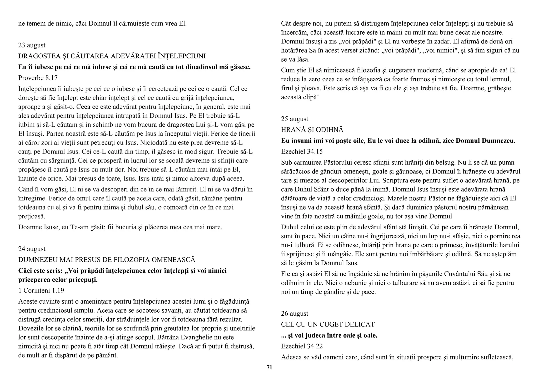 ne temem de nimic, căci Domnul îl cârmuieşte cum vrea El. 
23 august 
DRAGOSTEA ŞI CĂUTAREA ADEVĂRATEI ÎNŢELEPCIUNI 
Eu îi iubesc pe cei ce mă iubesc şi cei ce mă caută cu tot dinadinsul mă găsesc. 
Proverbe 8.17 
Înţelepciunea îi iubeşte pe cei ce o iubesc şi îi cercetează pe cei ce o caută. Cel ce 
doreşte să fie înţelept este chiar înţelept şi cel ce caută cu grijă înţelepciunea, 
aproape a şi găsit-o. Ceea ce este adevărat pentru înţelepciune, în general, este mai 
ales adevărat pentru înţelepciunea întrupată în Domnul Isus. Pe El trebuie să-L 
iubim şi să-L căutam şi în schimb ne vom bucura de dragostea Lui şi-L vom găsi pe 
El însuşi. Partea noastră este să-L căutăm pe Isus la începutul vieţii. Ferice de tinerii 
ai căror zori ai vieţii sunt petrecuţi cu Isus. Niciodată nu este prea devreme să-L 
cauţi pe Domnul Isus. Cei ce-L caută din timp, îl găsesc în mod sigur. Trebuie să-L 
căutăm cu sârguinţă. Cei ce prosperă în lucrul lor se scoală devreme şi sfinţii care 
propăşesc îl caută pe Isus cu mult dor. Noi trebuie să-L căutăm mai întâi pe El, 
înainte de orice. Mai presus de toate, Isus. Isus întâi şi nimic altceva după aceea. 
Când îl vom găsi, El ni se va descoperi din ce în ce mai lămurit. El ni se va dărui în 
întregime. Ferice de omul care îl caută pe acela care, odată găsit, rămâne pentru 
totdeauna cu el şi va fi pentru inima şi duhul său, o comoară din ce în ce mai 
preţioasă. 
Doamne Isuse, eu Te-am găsit; fii bucuria şi plăcerea mea cea mai mare. 
24 august 
DUMNEZEU MAI PRESUS DE FILOZOFIA OMENEASCĂ 
Căci este scris: „Voi prăpădi înţelepciunea celor înţelepţi şi voi nimici 
priceperea celor pricepuţi. 
1 Corinteni 1.19 
Aceste cuvinte sunt o ameninţare pentru înţelepciunea acestei lumi şi o făgăduinţă 
pentru credinciosul simplu. Aceia care se socotesc savanţi, au căutat totdeauna să 
distrugă credinţa celor smeriţi, dar străduinţele lor vor fi totdeauna fără rezultat. 
Dovezile lor se clatină, teoriile lor se scufundă prin greutatea lor proprie şi uneltirile 
lor sunt descoperite înainte de a-şi atinge scopul. Bătrâna Evanghelie nu este 
nimicită şi nici nu poate fi atât timp cât Domnul trăieşte. Dacă ar fi putut fi distrusă, 
de mult ar fi dispărut de pe pământ. 
Cât despre noi, nu putem să distrugem înţelepciunea celor înţelepţi şi nu trebuie să 
încercăm, căci această lucrare este în mâini cu mult mai bune decât ale noastre. 
Domnul însuşi a zis „voi prăpădi" şi El nu vorbeşte în zadar. El afirmă de două ori 
hotărârea Sa în acest verset zicând: „voi prăpădi", „voi nimici", şi să fim siguri că nu 
se va lăsa. 
Cum ştie El să nimicească filozofia şi cugetarea modernă, când se apropie de ea! El 
reduce la zero ceea ce se înfăţişează ca foarte frumos şi nimiceşte cu totul lemnul, 
firul şi pleava. Este scris că aşa va fi cu ele şi aşa trebuie să fie. Doamne, grăbeşte 
această clipă! 
25 august 
HRANĂ ŞI ODIHNĂ 
Eu însumi îmi voi paşte oile, Eu le voi duce la odihnă, zice Domnul Dumnezeu. 
Ezechiel 34.15 
Sub cârmuirea Păstorului ceresc sfinţii sunt hrăniţi din belşug. Nu li se dă un pumn 
sărăcăcios de gânduri omeneşti, goale şi găunoase, ci Domnul îi hrăneşte cu adevărul 
tare şi miezos al descoperirilor Lui. Scriptura este pentru suflet o adevărată hrană, pe 
care Duhul Sfânt o duce până la inimă. Domnul Isus însuşi este adevărata hrană 
dătătoare de viaţă a celor credincioşi. Marele nostru Păstor ne făgăduieşte aici că El 
însuşi ne va da această hrană sfântă. Şi dacă duminica păstorul nostru pământean 
vine în faţa noastră cu mâinile goale, nu tot aşa vine Domnul. 
Duhul celui ce este plin de adevărul sfânt stă liniştit. Cei pe care îi hrăneşte Domnul, 
sunt în pace. Nici un câine nu-i îngrijorează, nici un lup nu-i sfâşie, nici o pornire rea 
nu-i tulbură. Ei se odihnesc, întăriţi prin hrana pe care o primesc, învăţăturile harului 
îi sprijinesc şi îi mângâie. Ele sunt pentru noi îmbărbătare şi odihnă. Să ne aşteptăm 
să le găsim la Domnul Isus. 
Fie ca şi astăzi El să ne îngăduie să ne hrănim în păşunile Cuvântului Său şi să ne 
odihnim în ele. Nici o nebunie şi nici o tulburare să nu avem astăzi, ci să fie pentru 
noi un timp de gândire şi de pace. 
26 august 
CEL CU UN CUGET DELICAT 
... şi voi judeca între oaie şi oaie. 
Ezechiel 34.22 
Adesea se văd oameni care, când sunt în situaţii prospere şi mulţumire sufletească, 
71 
 