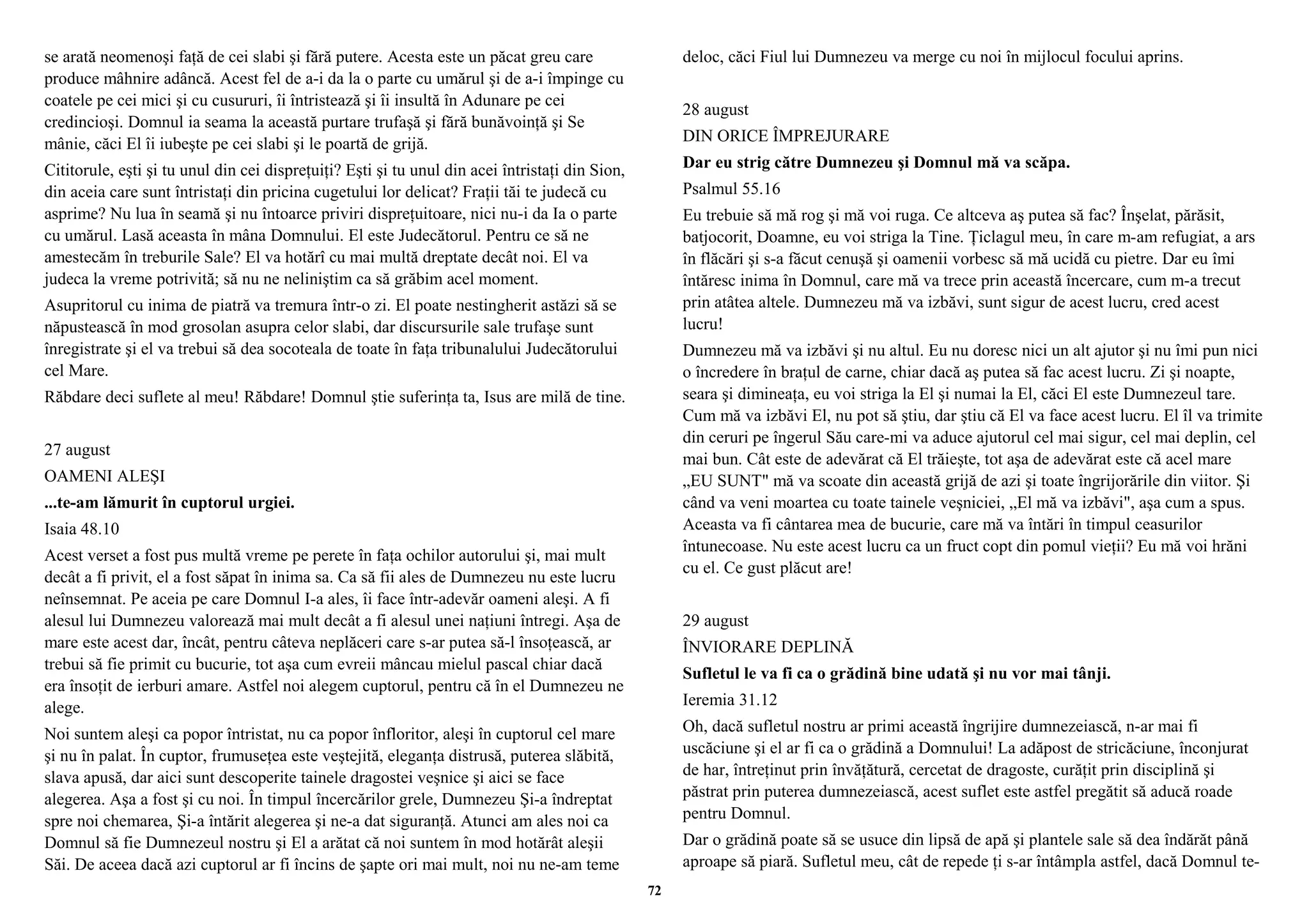 se arată neomenoşi faţă de cei slabi şi fără putere. Acesta este un păcat greu care 
produce mâhnire adâncă. Acest fel de a-i da la o parte cu umărul şi de a-i împinge cu 
coatele pe cei mici şi cu cusururi, îi întristează şi îi insultă în Adunare pe cei 
credincioşi. Domnul ia seama la această purtare trufaşă şi fără bunăvoinţă şi Se 
mânie, căci El îi iubeşte pe cei slabi şi le poartă de grijă. 
Cititorule, eşti şi tu unul din cei dispreţuiţi? Eşti şi tu unul din acei întristaţi din Sion, 
din aceia care sunt întristaţi din pricina cugetului lor delicat? Fraţii tăi te judecă cu 
asprime? Nu lua în seamă şi nu întoarce priviri dispreţuitoare, nici nu-i da Ia o parte 
cu umărul. Lasă aceasta în mâna Domnului. El este Judecătorul. Pentru ce să ne 
amestecăm în treburile Sale? El va hotărî cu mai multă dreptate decât noi. El va 
judeca la vreme potrivită; să nu ne neliniştim ca să grăbim acel moment. 
Asupritorul cu inima de piatră va tremura într-o zi. El poate nestingherit astăzi să se 
năpustească în mod grosolan asupra celor slabi, dar discursurile sale trufaşe sunt 
înregistrate şi el va trebui să dea socoteala de toate în faţa tribunalului Judecătorului 
cel Mare. 
Răbdare deci suflete al meu! Răbdare! Domnul ştie suferinţa ta, Isus are milă de tine. 
27 august 
OAMENI ALEŞI 
...te-am lămurit în cuptorul urgiei. 
Isaia 48.10 
Acest verset a fost pus multă vreme pe perete în faţa ochilor autorului şi, mai mult 
decât a fi privit, el a fost săpat în inima sa. Ca să fii ales de Dumnezeu nu este lucru 
neînsemnat. Pe aceia pe care Domnul I-a ales, îi face într-adevăr oameni aleşi. A fi 
alesul lui Dumnezeu valorează mai mult decât a fi alesul unei naţiuni întregi. Aşa de 
mare este acest dar, încât, pentru câteva neplăceri care s-ar putea să-l însoţească, ar 
trebui să fie primit cu bucurie, tot aşa cum evreii mâncau mielul pascal chiar dacă 
era însoţit de ierburi amare. Astfel noi alegem cuptorul, pentru că în el Dumnezeu ne 
alege. 
Noi suntem aleşi ca popor întristat, nu ca popor înfloritor, aleşi în cuptorul cel mare 
şi nu în palat. În cuptor, frumuseţea este veştejită, eleganţa distrusă, puterea slăbită, 
slava apusă, dar aici sunt descoperite tainele dragostei veşnice şi aici se face 
alegerea. Aşa a fost şi cu noi. În timpul încercărilor grele, Dumnezeu Şi-a îndreptat 
spre noi chemarea, Şi-a întărit alegerea şi ne-a dat siguranţă. Atunci am ales noi ca 
Domnul să fie Dumnezeul nostru şi El a arătat că noi suntem în mod hotărât aleşii 
Săi. De aceea dacă azi cuptorul ar fi încins de şapte ori mai mult, noi nu ne-am teme 
deloc, căci Fiul lui Dumnezeu va merge cu noi în mijlocul focului aprins. 
28 august 
DIN ORICE ÎMPREJURARE 
Dar eu strig către Dumnezeu şi Domnul mă va scăpa. 
Psalmul 55.16 
Eu trebuie să mă rog şi mă voi ruga. Ce altceva aş putea să fac? Înşelat, părăsit, 
batjocorit, Doamne, eu voi striga la Tine. Ţiclagul meu, în care m-am refugiat, a ars 
în flăcări şi s-a făcut cenuşă şi oamenii vorbesc să mă ucidă cu pietre. Dar eu îmi 
întăresc inima în Domnul, care mă va trece prin această încercare, cum m-a trecut 
prin atâtea altele. Dumnezeu mă va izbăvi, sunt sigur de acest lucru, cred acest 
lucru! 
Dumnezeu mă va izbăvi şi nu altul. Eu nu doresc nici un alt ajutor şi nu îmi pun nici 
o încredere în braţul de carne, chiar dacă aş putea să fac acest lucru. Zi şi noapte, 
seara şi dimineaţa, eu voi striga la El şi numai la El, căci El este Dumnezeul tare. 
Cum mă va izbăvi El, nu pot să ştiu, dar ştiu că El va face acest lucru. El îl va trimite 
din ceruri pe îngerul Său care-mi va aduce ajutorul cel mai sigur, cel mai deplin, cel 
mai bun. Cât este de adevărat că El trăieşte, tot aşa de adevărat este că acel mare 
„EU SUNT" mă va scoate din această grijă de azi şi toate îngrijorările din viitor. Şi 
când va veni moartea cu toate tainele veşniciei, „El mă va izbăvi", aşa cum a spus. 
Aceasta va fi cântarea mea de bucurie, care mă va întări în timpul ceasurilor 
întunecoase. Nu este acest lucru ca un fruct copt din pomul vieţii? Eu mă voi hrăni 
cu el. Ce gust plăcut are! 
29 august 
ÎNVIORARE DEPLINĂ 
Sufletul le va fi ca o grădină bine udată şi nu vor mai tânji. 
Ieremia 31.12 
Oh, dacă sufletul nostru ar primi această îngrijire dumnezeiască, n-ar mai fi 
uscăciune şi el ar fi ca o grădină a Domnului! La adăpost de stricăciune, înconjurat 
de har, întreţinut prin învăţătură, cercetat de dragoste, curăţit prin disciplină şi 
păstrat prin puterea dumnezeiască, acest suflet este astfel pregătit să aducă roade 
pentru Domnul. 
Dar o grădină poate să se usuce din lipsă de apă şi plantele sale să dea îndărăt până 
aproape să piară. Sufletul meu, cât de repede ţi s-ar întâmpla astfel, dacă Domnul te- 
72 
 