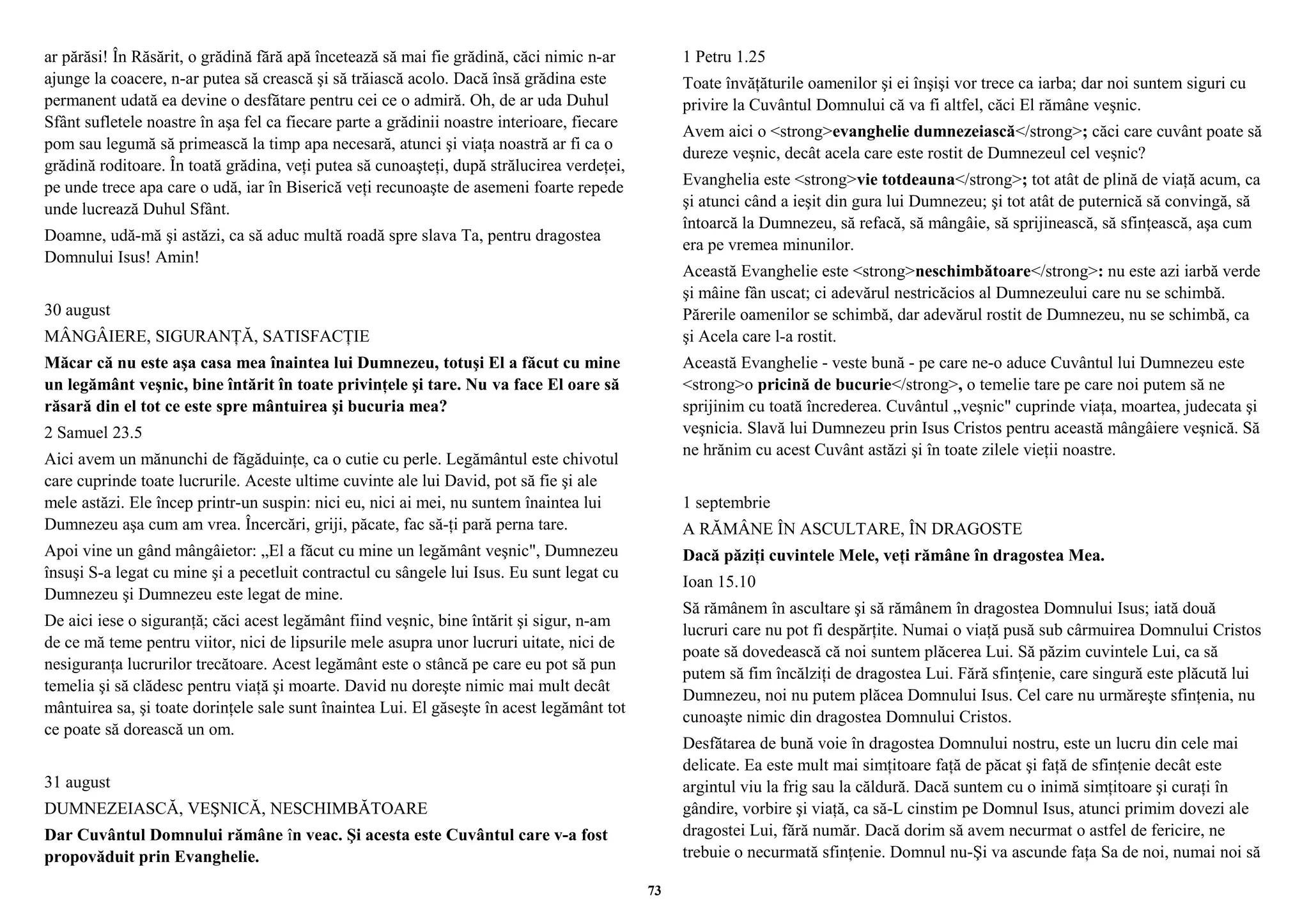ar părăsi! În Răsărit, o grădină fără apă încetează să mai fie grădină, căci nimic n-ar 
ajunge la coacere, n-ar putea să crească şi să trăiască acolo. Dacă însă grădina este 
permanent udată ea devine o desfătare pentru cei ce o admiră. Oh, de ar uda Duhul 
Sfânt sufletele noastre în aşa fel ca fiecare parte a grădinii noastre interioare, fiecare 
pom sau legumă să primească la timp apa necesară, atunci şi viaţa noastră ar fi ca o 
grădină roditoare. În toată grădina, veţi putea să cunoaşteţi, după strălucirea verdeţei, 
pe unde trece apa care o udă, iar în Biserică veţi recunoaşte de asemeni foarte repede 
unde lucrează Duhul Sfânt. 
Doamne, udă-mă şi astăzi, ca să aduc multă roadă spre slava Ta, pentru dragostea 
Domnului Isus! Amin! 
30 august 
MÂNGÂIERE, SIGURANŢĂ, SATISFACŢIE 
Măcar că nu este aşa casa mea înaintea lui Dumnezeu, totuşi El a făcut cu mine 
un legământ veşnic, bine întărit în toate privinţele şi tare. Nu va face El oare să 
răsară din el tot ce este spre mântuirea şi bucuria mea? 
2 Samuel 23.5 
Aici avem un mănunchi de făgăduinţe, ca o cutie cu perle. Legământul este chivotul 
care cuprinde toate lucrurile. Aceste ultime cuvinte ale lui David, pot să fie şi ale 
mele astăzi. Ele încep printr-un suspin: nici eu, nici ai mei, nu suntem înaintea lui 
Dumnezeu aşa cum am vrea. Încercări, griji, păcate, fac să-ţi pară perna tare. 
Apoi vine un gând mângâietor: „El a făcut cu mine un legământ veşnic", Dumnezeu 
însuşi S-a legat cu mine şi a pecetluit contractul cu sângele lui Isus. Eu sunt legat cu 
Dumnezeu şi Dumnezeu este legat de mine. 
De aici iese o siguranţă; căci acest legământ fiind veşnic, bine întărit şi sigur, n-am 
de ce mă teme pentru viitor, nici de lipsurile mele asupra unor lucruri uitate, nici de 
nesiguranţa lucrurilor trecătoare. Acest legământ este o stâncă pe care eu pot să pun 
temelia şi să clădesc pentru viaţă şi moarte. David nu doreşte nimic mai mult decât 
mântuirea sa, şi toate dorinţele sale sunt înaintea Lui. El găseşte în acest legământ tot 
ce poate să dorească un om. 
31 august 
DUMNEZEIASCĂ, VEŞNICĂ, NESCHIMBĂTOARE 
Dar Cuvântul Domnului rămâne în veac. Şi acesta este Cuvântul care v-a fost 
propovăduit prin Evanghelie. 
1 Petru 1.25 
Toate învăţăturile oamenilor şi ei înşişi vor trece ca iarba; dar noi suntem siguri cu 
privire la Cuvântul Domnului că va fi altfel, căci El rămâne veşnic. 
Avem aici o <strong>evanghelie dumnezeiască</strong>; căci care cuvânt poate să 
dureze veşnic, decât acela care este rostit de Dumnezeul cel veşnic? 
Evanghelia este <strong>vie totdeauna</strong>; tot atât de plină de viaţă acum, ca 
şi atunci când a ieşit din gura lui Dumnezeu; şi tot atât de puternică să convingă, să 
întoarcă la Dumnezeu, să refacă, să mângâie, să sprijinească, să sfinţească, aşa cum 
era pe vremea minunilor. 
Această Evanghelie este <strong>neschimbătoare</strong>: nu este azi iarbă verde 
şi mâine fân uscat; ci adevărul nestricăcios al Dumnezeului care nu se schimbă. 
Părerile oamenilor se schimbă, dar adevărul rostit de Dumnezeu, nu se schimbă, ca 
şi Acela care l-a rostit. 
Această Evanghelie - veste bună - pe care ne-o aduce Cuvântul lui Dumnezeu este 
<strong>o pricină de bucurie</strong>, o temelie tare pe care noi putem să ne 
sprijinim cu toată încrederea. Cuvântul „veşnic" cuprinde viaţa, moartea, judecata şi 
veşnicia. Slavă lui Dumnezeu prin Isus Cristos pentru această mângâiere veşnică. Să 
ne hrănim cu acest Cuvânt astăzi şi în toate zilele vieţii noastre. 
1 septembrie 
A RĂMÂNE ÎN ASCULTARE, ÎN DRAGOSTE 
Dacă păziţi cuvintele Mele, veţi rămâne în dragostea Mea. 
Ioan 15.10 
Să rămânem în ascultare şi să rămânem în dragostea Domnului Isus; iată două 
lucruri care nu pot fi despărţite. Numai o viaţă pusă sub cârmuirea Domnului Cristos 
poate să dovedească că noi suntem plăcerea Lui. Să păzim cuvintele Lui, ca să 
putem să fim încălziţi de dragostea Lui. Fără sfinţenie, care singură este plăcută lui 
Dumnezeu, noi nu putem plăcea Domnului Isus. Cel care nu urmăreşte sfinţenia, nu 
cunoaşte nimic din dragostea Domnului Cristos. 
Desfătarea de bună voie în dragostea Domnului nostru, este un lucru din cele mai 
delicate. Ea este mult mai simţitoare faţă de păcat şi faţă de sfinţenie decât este 
argintul viu la frig sau la căldură. Dacă suntem cu o inimă simţitoare şi curaţi în 
gândire, vorbire şi viaţă, ca să-L cinstim pe Domnul Isus, atunci primim dovezi ale 
dragostei Lui, fără număr. Dacă dorim să avem necurmat o astfel de fericire, ne 
trebuie o necurmată sfinţenie. Domnul nu-Şi va ascunde faţa Sa de noi, numai noi să 
73 
 