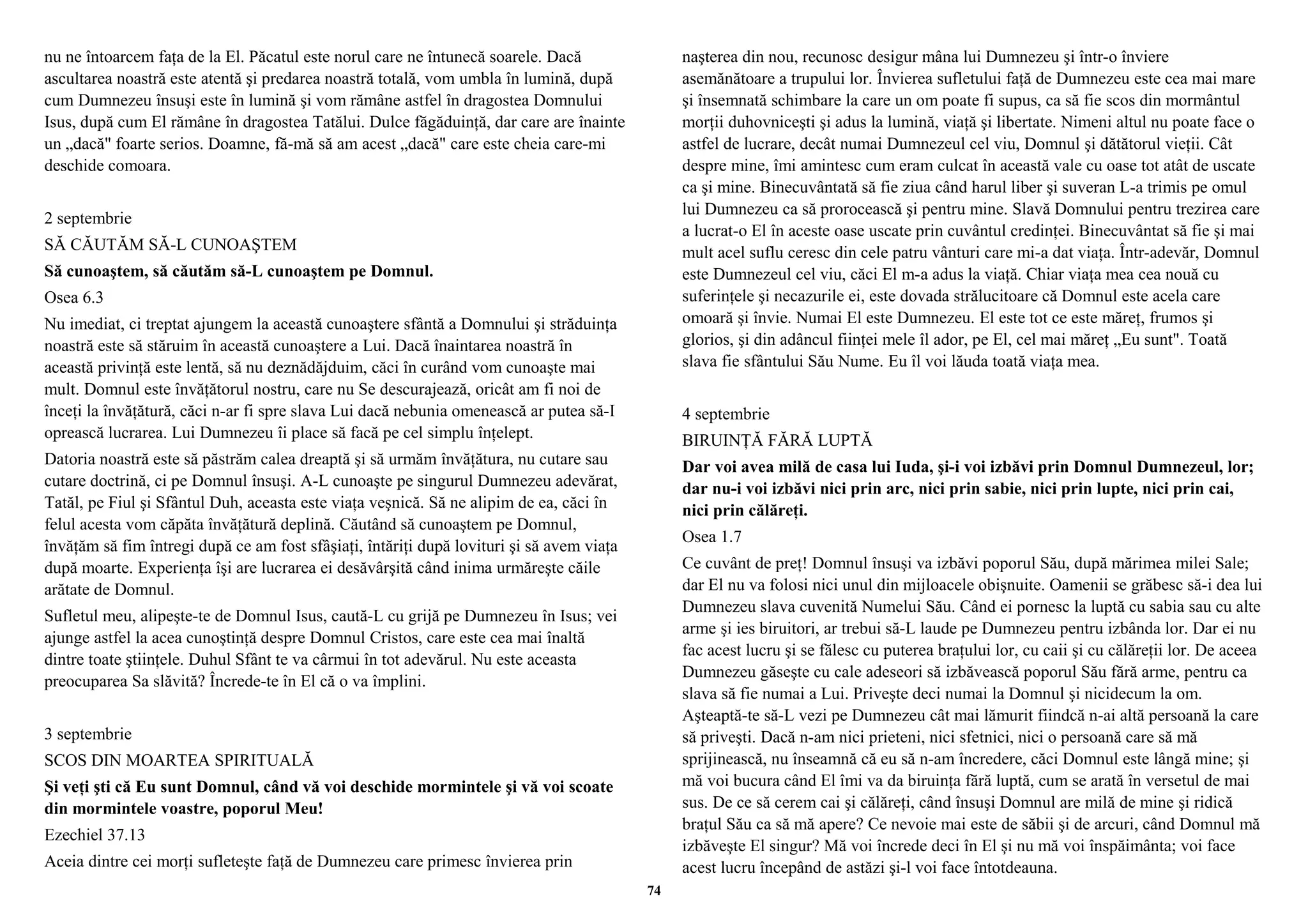 nu ne întoarcem faţa de la El. Păcatul este norul care ne întunecă soarele. Dacă 
ascultarea noastră este atentă şi predarea noastră totală, vom umbla în lumină, după 
cum Dumnezeu însuşi este în lumină şi vom rămâne astfel în dragostea Domnului 
Isus, după cum El rămâne în dragostea Tatălui. Dulce făgăduinţă, dar care are înainte 
un „dacă" foarte serios. Doamne, fă-mă să am acest „dacă" care este cheia care-mi 
deschide comoara. 
2 septembrie 
SĂ CĂUTĂM SĂ-L CUNOAŞTEM 
Să cunoaştem, să căutăm să-L cunoaştem pe Domnul. 
Osea 6.3 
Nu imediat, ci treptat ajungem la această cunoaştere sfântă a Domnului şi străduinţa 
noastră este să stăruim în această cunoaştere a Lui. Dacă înaintarea noastră în 
această privinţă este lentă, să nu deznădăjduim, căci în curând vom cunoaşte mai 
mult. Domnul este învăţătorul nostru, care nu Se descurajează, oricât am fi noi de 
înceţi la învăţătură, căci n-ar fi spre slava Lui dacă nebunia omenească ar putea să-I 
oprească lucrarea. Lui Dumnezeu îi place să facă pe cel simplu înţelept. 
Datoria noastră este să păstrăm calea dreaptă şi să urmăm învăţătura, nu cutare sau 
cutare doctrină, ci pe Domnul însuşi. A-L cunoaşte pe singurul Dumnezeu adevărat, 
Tatăl, pe Fiul şi Sfântul Duh, aceasta este viaţa veşnică. Să ne alipim de ea, căci în 
felul acesta vom căpăta învăţătură deplină. Căutând să cunoaştem pe Domnul, 
învăţăm să fim întregi după ce am fost sfâşiaţi, întăriţi după lovituri şi să avem viaţa 
după moarte. Experienţa îşi are lucrarea ei desăvârşită când inima urmăreşte căile 
arătate de Domnul. 
Sufletul meu, alipeşte-te de Domnul Isus, caută-L cu grijă pe Dumnezeu în Isus; vei 
ajunge astfel la acea cunoştinţă despre Domnul Cristos, care este cea mai înaltă 
dintre toate ştiinţele. Duhul Sfânt te va cârmui în tot adevărul. Nu este aceasta 
preocuparea Sa slăvită? Încrede-te în El că o va împlini. 
3 septembrie 
SCOS DIN MOARTEA SPIRITUALĂ 
Şi veţi şti că Eu sunt Domnul, când vă voi deschide mormintele şi vă voi scoate 
din mormintele voastre, poporul Meu! 
Ezechiel 37.13 
Aceia dintre cei morţi sufleteşte faţă de Dumnezeu care primesc învierea prin 
naşterea din nou, recunosc desigur mâna lui Dumnezeu şi într-o înviere 
asemănătoare a trupului lor. Învierea sufletului faţă de Dumnezeu este cea mai mare 
şi însemnată schimbare la care un om poate fi supus, ca să fie scos din mormântul 
morţii duhovniceşti şi adus la lumină, viaţă şi libertate. Nimeni altul nu poate face o 
astfel de lucrare, decât numai Dumnezeul cel viu, Domnul şi dătătorul vieţii. Cât 
despre mine, îmi amintesc cum eram culcat în această vale cu oase tot atât de uscate 
ca şi mine. Binecuvântată să fie ziua când harul liber şi suveran L-a trimis pe omul 
lui Dumnezeu ca să prorocească şi pentru mine. Slavă Domnului pentru trezirea care 
a lucrat-o El în aceste oase uscate prin cuvântul credinţei. Binecuvântat să fie şi mai 
mult acel suflu ceresc din cele patru vânturi care mi-a dat viaţa. Într-adevăr, Domnul 
este Dumnezeul cel viu, căci El m-a adus la viaţă. Chiar viaţa mea cea nouă cu 
suferinţele şi necazurile ei, este dovada strălucitoare că Domnul este acela care 
omoară şi învie. Numai El este Dumnezeu. El este tot ce este măreţ, frumos şi 
glorios, şi din adâncul fiinţei mele îl ador, pe El, cel mai măreţ „Eu sunt". Toată 
slava fie sfântului Său Nume. Eu îl voi lăuda toată viaţa mea. 
4 septembrie 
BIRUINŢĂ FĂRĂ LUPTĂ 
Dar voi avea milă de casa lui Iuda, şi-i voi izbăvi prin Domnul Dumnezeul, lor; 
dar nu-i voi izbăvi nici prin arc, nici prin sabie, nici prin lupte, nici prin cai, 
nici prin călăreţi. 
Osea 1.7 
Ce cuvânt de preţ! Domnul însuşi va izbăvi poporul Său, după mărimea milei Sale; 
dar El nu va folosi nici unul din mijloacele obişnuite. Oamenii se grăbesc să-i dea lui 
Dumnezeu slava cuvenită Numelui Său. Când ei pornesc la luptă cu sabia sau cu alte 
arme şi ies biruitori, ar trebui să-L laude pe Dumnezeu pentru izbânda lor. Dar ei nu 
fac acest lucru şi se fălesc cu puterea braţului lor, cu caii şi cu călăreţii lor. De aceea 
Dumnezeu găseşte cu cale adeseori să izbăvească poporul Său fără arme, pentru ca 
slava să fie numai a Lui. Priveşte deci numai la Domnul şi nicidecum la om. 
Aşteaptă-te să-L vezi pe Dumnezeu cât mai lămurit fiindcă n-ai altă persoană la care 
să priveşti. Dacă n-am nici prieteni, nici sfetnici, nici o persoană care să mă 
sprijinească, nu înseamnă că eu să n-am încredere, căci Domnul este lângă mine; şi 
mă voi bucura când El îmi va da biruinţa fără luptă, cum se arată în versetul de mai 
sus. De ce să cerem cai şi călăreţi, când însuşi Domnul are milă de mine şi ridică 
braţul Său ca să mă apere? Ce nevoie mai este de săbii şi de arcuri, când Domnul mă 
izbăveşte El singur? Mă voi încrede deci în El şi nu mă voi înspăimânta; voi face 
acest lucru începând de astăzi şi-l voi face întotdeauna. 
74 
 