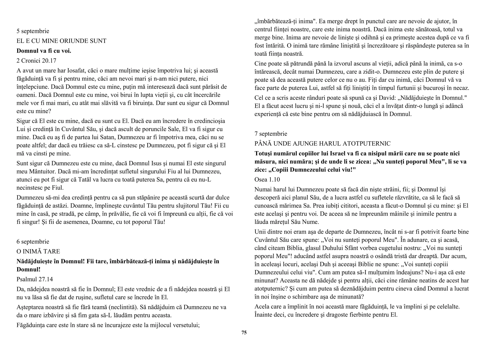 5 septembrie 
EL E CU MINE ORIUNDE SUNT 
Domnul va fi cu voi. 
2 Cronici 20.17 
A avut un mare har Iosafat, căci o mare mulţime ieşise împotriva lui; şi această 
făgăduinţă va fi şi pentru mine, căci am nevoi mari şi n-am nici putere, nici 
înţelepciune. Dacă Domnul este cu mine, puţin mă interesează dacă sunt părăsit de 
oameni. Dacă Domnul este cu mine, voi birui în lupta vieţii şi, cu cât încercările 
mele vor fi mai mari, cu atât mai slăvită va fi biruinţa. Dar sunt eu sigur că Domnul 
este cu mine? 
Sigur că El este cu mine, dacă eu sunt cu El. Dacă eu am încredere în credincioşia 
Lui şi credinţă în Cuvântul Său, şi dacă ascult de poruncile Sale, El va fi sigur cu 
mine. Dacă eu aş fi de partea lui Satan, Dumnezeu ar fi împotriva mea, căci nu se 
poate altfel; dar dacă eu trăiesc ca să-L cinstesc pe Dumnezeu, pot fi sigur că şi El 
mă va cinsti pe mine. 
Sunt sigur că Dumnezeu este cu mine, dacă Domnul Isus şi numai El este singurul 
meu Mântuitor. Dacă mi-am încredinţat sufletul singurului Fiu al lui Dumnezeu, 
atunci eu pot fi sigur că Tatăl va lucra cu toată puterea Sa, pentru că eu nu-L 
necinstesc pe Fiul. 
Dumnezeu să-mi dea credinţă pentru ca să pun stăpânire pe această scurtă dar dulce 
făgăduinţă de astăzi. Doamne, împlineşte cuvântul Tău pentru slujitorul Tău! Fii cu 
mine în casă, pe stradă, pe câmp, în prăvălie, fie că voi fi împreună cu alţii, fie că voi 
fi singur! Şi fii de asemenea, Doamne, cu tot poporul Tău! 
6 septembrie 
O INIMĂ TARE 
Nădăjduieşte în Domnul! Fii tare, îmbărbătează-ţi inima şi nădăjduieşte în 
Domnul! 
Psalmul 27.14 
Da, nădejdea noastră să fie în Domnul; El este vrednic de a fi nădejdea noastră şi El 
nu va lăsa să fie dat de ruşine, sufletul care se încrede în El. 
Aşteptarea noastră să fie fără teamă (neclintită). Să nădăjduim că Dumnezeu ne va 
da o mare izbăvire şi să fim gata să-L lăudăm pentru aceasta. 
Făgăduinţa care este în stare să ne încurajeze este la mijlocul versetului; 
„îmbărbătează-ţi inima". Ea merge drept în punctul care are nevoie de ajutor, în 
centrul fiinţei noastre, care este inima noastră. Dacă inima este sănătoasă, totul va 
merge bine. Inima are nevoie de linişte şi odihnă şi ea primeşte acestea după ce va fi 
fost întărită. O inimă tare rămâne liniştită şi încrezătoare şi răspândeşte puterea sa în 
toată fiinţa noastră. 
Cine poate să pătrundă până la izvorul ascuns al vieţii, adică până la inimă, ca s-o 
întărească, decât numai Dumnezeu, care a zidit-o. Dumnezeu este plin de putere şi 
poate să dea această putere celor ce nu o au. Fiţi dar cu inimă, căci Domnul vă va 
face parte de puterea Lui, astfel să fiţi liniştiţi în timpul furtunii şi bucuroşi în necaz. 
Cel ce a scris aceste rânduri poate să spună ca şi David: „Nădăjduieşte în Domnul." 
El a făcut acest lucru şi ni-l spune şi nouă, căci el a învăţat dintr-o lungă şi adâncă 
experienţă că este bine pentru om să nădăjduiască în Domnul. 
7 septembrie 
PÂNĂ UNDE AJUNGE HARUL ATOTPUTERNIC 
Totuşi numărul copiilor lui Israel va fi ca nisipul mării care nu se poate nici 
măsura, nici număra; şi de unde li se zicea: „Nu sunteţi poporul Meu", li se va 
zice: „Copiii Dumnezeului celui viu!" 
Osea 1.10 
Numai harul lui Dumnezeu poate să facă din nişte străini, fii; şi Domnul îşi 
descoperă aici planul Său, de a lucra astfel cu sufletele răzvrătite, ca să le facă să 
cunoască mărimea Sa. Prea iubiţi cititori, aceasta a făcut-o Domnul şi cu mine: şi El 
este acelaşi şi pentru voi. De aceea să ne împreunăm mâinile şi inimile pentru a 
lăuda măreţul Său Nume. 
Unii dintre noi eram aşa de departe de Dumnezeu, încât ni s-ar fi potrivit foarte bine 
Cuvântul Său care spune: „Voi nu sunteţi poporul Meu". În adunare, ca şi acasă, 
când citeam Biblia, glasul Duhului Sfânt vorbea cugetului nostru: „Voi nu sunteţi 
poporul Meu"! aducând astfel asupra noastră o osândă tristă dar dreaptă. Dar acum, 
în aceleaşi locuri, acelaşi Duh şi aceeaşi Biblie ne spune: „Voi sunteţi copiii 
Dumnezeului celui viu". Cum am putea să-I mulţumim îndeajuns? Nu-i aşa că este 
minunat? Aceasta ne dă nădejde şi pentru alţii, căci cine rămâne neatins de acest har 
atotputernic? Şi cum am putea să deznădăjduim pentru cineva când Domnul a lucrat 
în noi înşine o schimbare aşa de minunată? 
Acela care a împlinit în noi această mare făgăduinţă, le va împlini şi pe celelalte. 
Înainte deci, cu încredere şi dragoste fierbinte pentru El. 
75 
 