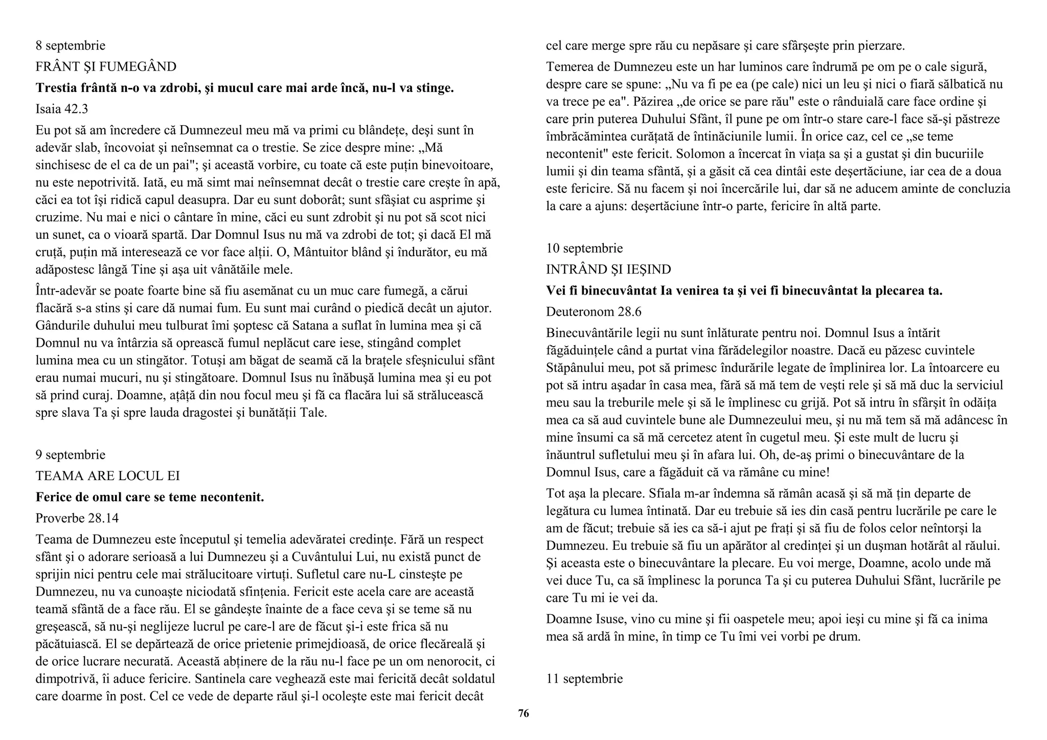 8 septembrie 
FRÂNT ŞI FUMEGÂND 
Trestia frântă n-o va zdrobi, şi mucul care mai arde încă, nu-l va stinge. 
Isaia 42.3 
Eu pot să am încredere că Dumnezeul meu mă va primi cu blândeţe, deşi sunt în 
adevăr slab, încovoiat şi neînsemnat ca o trestie. Se zice despre mine: „Mă 
sinchisesc de el ca de un pai"; şi această vorbire, cu toate că este puţin binevoitoare, 
nu este nepotrivită. Iată, eu mă simt mai neînsemnat decât o trestie care creşte în apă, 
căci ea tot îşi ridică capul deasupra. Dar eu sunt doborât; sunt sfâşiat cu asprime şi 
cruzime. Nu mai e nici o cântare în mine, căci eu sunt zdrobit şi nu pot să scot nici 
un sunet, ca o vioară spartă. Dar Domnul Isus nu mă va zdrobi de tot; şi dacă El mă 
cruţă, puţin mă interesează ce vor face alţii. O, Mântuitor blând şi îndurător, eu mă 
adăpostesc lângă Tine şi aşa uit vânătăile mele. 
Într-adevăr se poate foarte bine să fiu asemănat cu un muc care fumegă, a cărui 
flacără s-a stins şi care dă numai fum. Eu sunt mai curând o piedică decât un ajutor. 
Gândurile duhului meu tulburat îmi şoptesc că Satana a suflat în lumina mea şi că 
Domnul nu va întârzia să oprească fumul neplăcut care iese, stingând complet 
lumina mea cu un stingător. Totuşi am băgat de seamă că la braţele sfeşnicului sfânt 
erau numai mucuri, nu şi stingătoare. Domnul Isus nu înăbuşă lumina mea şi eu pot 
să prind curaj. Doamne, aţâţă din nou focul meu şi fă ca flacăra lui să strălucească 
spre slava Ta şi spre lauda dragostei şi bunătăţii Tale. 
9 septembrie 
TEAMA ARE LOCUL EI 
Ferice de omul care se teme necontenit. 
Proverbe 28.14 
Teama de Dumnezeu este începutul şi temelia adevăratei credinţe. Fără un respect 
sfânt şi o adorare serioasă a lui Dumnezeu şi a Cuvântului Lui, nu există punct de 
sprijin nici pentru cele mai strălucitoare virtuţi. Sufletul care nu-L cinsteşte pe 
Dumnezeu, nu va cunoaşte niciodată sfinţenia. Fericit este acela care are această 
teamă sfântă de a face rău. El se gândeşte înainte de a face ceva şi se teme să nu 
greşească, să nu-şi neglijeze lucrul pe care-l are de făcut şi-i este frica să nu 
păcătuiască. El se depărtează de orice prietenie primejdioasă, de orice flecăreală şi 
de orice lucrare necurată. Această abţinere de la rău nu-l face pe un om nenorocit, ci 
dimpotrivă, îi aduce fericire. Santinela care veghează este mai fericită decât soldatul 
care doarme în post. Cel ce vede de departe răul şi-l ocoleşte este mai fericit decât 
cel care merge spre rău cu nepăsare şi care sfârşeşte prin pierzare. 
Temerea de Dumnezeu este un har luminos care îndrumă pe om pe o cale sigură, 
despre care se spune: „Nu va fi pe ea (pe cale) nici un leu şi nici o fiară sălbatică nu 
va trece pe ea". Păzirea „de orice se pare rău" este o rânduială care face ordine şi 
care prin puterea Duhului Sfânt, îl pune pe om într-o stare care-l face să-şi păstreze 
îmbrăcămintea curăţată de întinăciunile lumii. În orice caz, cel ce „se teme 
necontenit" este fericit. Solomon a încercat în viaţa sa şi a gustat şi din bucuriile 
lumii şi din teama sfântă, şi a găsit că cea dintâi este deşertăciune, iar cea de a doua 
este fericire. Să nu facem şi noi încercările lui, dar să ne aducem aminte de concluzia 
la care a ajuns: deşertăciune într-o parte, fericire în altă parte. 
10 septembrie 
INTRÂND ŞI IEŞIND 
Vei fi binecuvântat Ia venirea ta şi vei fi binecuvântat la plecarea ta. 
Deuteronom 28.6 
Binecuvântările legii nu sunt înlăturate pentru noi. Domnul Isus a întărit 
făgăduinţele când a purtat vina fărădelegilor noastre. Dacă eu păzesc cuvintele 
Stăpânului meu, pot să primesc îndurările legate de împlinirea lor. La întoarcere eu 
pot să intru aşadar în casa mea, fără să mă tem de veşti rele şi să mă duc la serviciul 
meu sau la treburile mele şi să le împlinesc cu grijă. Pot să intru în sfârşit în odăiţa 
mea ca să aud cuvintele bune ale Dumnezeului meu, şi nu mă tem să mă adâncesc în 
mine însumi ca să mă cercetez atent în cugetul meu. Şi este mult de lucru şi 
înăuntrul sufletului meu şi în afara lui. Oh, de-aş primi o binecuvântare de la 
Domnul Isus, care a făgăduit că va rămâne cu mine! 
Tot aşa la plecare. Sfiala m-ar îndemna să rămân acasă şi să mă ţin departe de 
legătura cu lumea întinată. Dar eu trebuie să ies din casă pentru lucrările pe care le 
am de făcut; trebuie să ies ca să-i ajut pe fraţi şi să fiu de folos celor neîntorşi la 
Dumnezeu. Eu trebuie să fiu un apărător al credinţei şi un duşman hotărât al răului. 
Şi aceasta este o binecuvântare la plecare. Eu voi merge, Doamne, acolo unde mă 
vei duce Tu, ca să împlinesc la porunca Ta şi cu puterea Duhului Sfânt, lucrările pe 
care Tu mi ie vei da. 
Doamne Isuse, vino cu mine şi fii oaspetele meu; apoi ieşi cu mine şi fă ca inima 
mea să ardă în mine, în timp ce Tu îmi vei vorbi pe drum. 
11 septembrie 
76 
 
