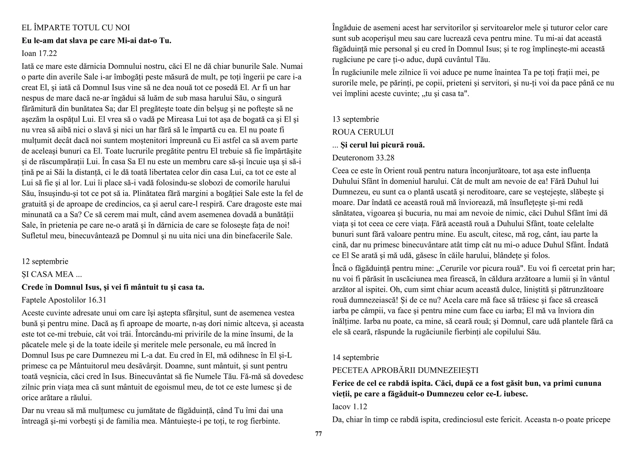 EL ÎMPARTE TOTUL CU NOI 
Eu le-am dat slava pe care Mi-ai dat-o Tu. 
Ioan 17.22 
Iată ce mare este dărnicia Domnului nostru, căci El ne dă chiar bunurile Sale. Numai 
o parte din averile Sale i-ar îmbogăţi peste măsură de mult, pe toţi îngerii pe care i-a 
creat El, şi iată că Domnul Isus vine să ne dea nouă tot ce posedă El. Ar fi un har 
nespus de mare dacă ne-ar îngădui să luăm de sub masa harului Său, o singură 
fărămitură din bunătatea Sa; dar El pregăteşte toate din belşug şi ne pofteşte să ne 
aşezăm la ospăţul Lui. El vrea să o vadă pe Mireasa Lui tot aşa de bogată ca şi El şi 
nu vrea să aibă nici o slavă şi nici un har fără să le împartă cu ea. El nu poate fi 
mulţumit decât dacă noi suntem moştenitori împreună cu Ei astfel ca să avem parte 
de aceleaşi bunuri ca El. Toate lucrurile pregătite pentru El trebuie să fie împărtăşite 
şi de răscumpăraţii Lui. În casa Sa El nu este un membru care să-şi încuie uşa şi să-i 
ţină pe ai Săi la distanţă, ci le dă toată libertatea celor din casa Lui, ca tot ce este al 
Lui să fie şi al lor. Lui îi place să-i vadă folosindu-se slobozi de comorile harului 
Său, însuşindu-şi tot ce pot să ia. Plinătatea fără margini a bogăţiei Sale este la fel de 
gratuită şi de aproape de credincios, ca şi aerul care-l respiră. Care dragoste este mai 
minunată ca a Sa? Ce să cerem mai mult, când avem asemenea dovadă a bunătăţii 
Sale, în prietenia pe care ne-o arată şi în dărnicia de care se foloseşte faţa de noi! 
Sufletul meu, binecuvântează pe Domnul şi nu uita nici una din binefacerile Sale. 
12 septembrie 
ŞI CASA MEA ... 
Crede în Domnul Isus, şi vei fi mântuit tu şi casa ta. 
Faptele Apostolilor 16.31 
Aceste cuvinte adresate unui om care îşi aştepta sfârşitul, sunt de asemenea vestea 
bună şi pentru mine. Dacă aş fi aproape de moarte, n-aş dori nimic altceva, şi aceasta 
este tot ce-mi trebuie, cât voi trăi. Întorcându-mi privirile de la mine însumi, de la 
păcatele mele şi de la toate ideile şi meritele mele personale, eu mă încred în 
Domnul Isus pe care Dumnezeu mi L-a dat. Eu cred în El, mă odihnesc în El şi-L 
primesc ca pe Mântuitorul meu desăvârşit. Doamne, sunt mântuit, şi sunt pentru 
toată veşnicia, căci cred în Isus. Binecuvântat să fie Numele Tău. Fă-mă să dovedesc 
zilnic prin viaţa mea că sunt mântuit de egoismul meu, de tot ce este lumesc şi de 
orice arătare a răului. 
Dar nu vreau să mă mulţumesc cu jumătate de făgăduinţă, când Tu îmi dai una 
întreagă şi-mi vorbeşti şi de familia mea. Mântuieşte-i pe toţi, te rog fierbinte. 
Îngăduie de asemeni acest har servitorilor şi servitoarelor mele şi tuturor celor care 
sunt sub acoperişul meu sau care lucrează ceva pentru mine. Tu mi-ai dat această 
făgăduinţă mie personal şi eu cred în Domnul Isus; şi te rog împlineşte-mi această 
rugăciune pe care ţi-o aduc, după cuvântul Tău. 
În rugăciunile mele zilnice îi voi aduce pe nume înaintea Ta pe toţi fraţii mei, pe 
surorile mele, pe părinţi, pe copii, prieteni şi servitori, şi nu-ţi voi da pace până ce nu 
vei împlini aceste cuvinte; „tu şi casa ta". 
13 septembrie 
ROUA CERULUI 
... Şi cerul lui picură rouă. 
Deuteronom 33.28 
Ceea ce este în Orient rouă pentru natura înconjurătoare, tot aşa este influenţa 
Duhului Sfânt în domeniul harului. Cât de mult am nevoie de ea! Fără Duhul lui 
Dumnezeu, eu sunt ca o plantă uscată şi neroditoare, care se veştejeşte, slăbeşte şi 
moare. Dar îndată ce această rouă mă înviorează, mă însufleţeşte şi-mi redă 
sănătatea, vigoarea şi bucuria, nu mai am nevoie de nimic, căci Duhul Sfânt îmi dă 
viaţa şi tot ceea ce cere viaţa. Fără această rouă a Duhului Sfânt, toate celelalte 
bunuri sunt fără valoare pentru mine. Eu ascult, citesc, mă rog, cânt, iau parte la 
cină, dar nu primesc binecuvântare atât timp cât nu mi-o aduce Duhul Sfânt. Îndată 
ce El Se arată şi mă udă, găsesc în căile harului, blândeţe şi folos. 
Încă o făgăduinţă pentru mine: „Cerurile vor picura rouă". Eu voi fi cercetat prin har; 
nu voi fi părăsit în uscăciunea mea firească, în căldura arzătoare a lumii şi în vântul 
arzător al ispitei. Oh, cum simt chiar acum această dulce, liniştită şi pătrunzătoare 
rouă dumnezeiască! Şi de ce nu? Acela care mă face să trăiesc şi face să crească 
iarba pe câmpii, va face şi pentru mine cum face cu iarba; El mă va înviora din 
înălţime. Iarba nu poate, ca mine, să ceară rouă; şi Domnul, care udă plantele fără ca 
ele să ceară, răspunde la rugăciunile fierbinţi ale copilului Său. 
14 septembrie 
PECETEA APROBĂRII DUMNEZEIEŞTI 
Ferice de cel ce rabdă ispita. Căci, după ce a fost găsit bun, va primi cununa 
vieţii, pe care a făgăduit-o Dumnezeu celor ce-L iubesc. 
Iacov 1.12 
Da, chiar în timp ce rabdă ispita, credinciosul este fericit. Aceasta n-o poate pricepe 
77 
 