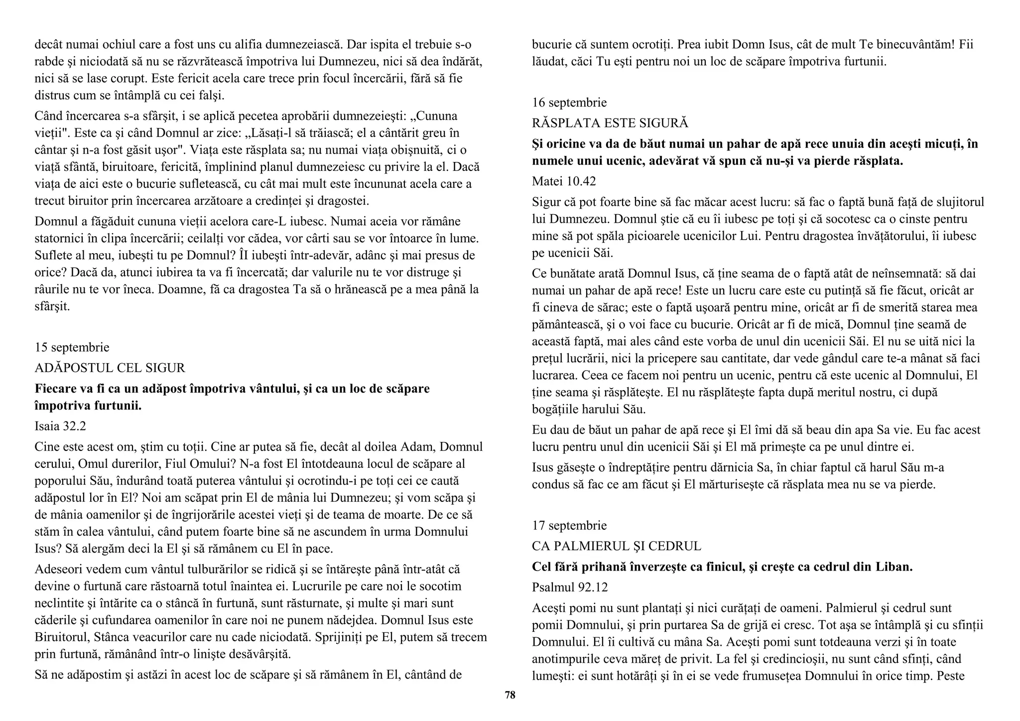 decât numai ochiul care a fost uns cu alifia dumnezeiască. Dar ispita el trebuie s-o 
rabde şi niciodată să nu se răzvrătească împotriva lui Dumnezeu, nici să dea îndărăt, 
nici să se lase corupt. Este fericit acela care trece prin focul încercării, fără să fie 
distrus cum se întâmplă cu cei falşi. 
Când încercarea s-a sfârşit, i se aplică pecetea aprobării dumnezeieşti: „Cununa 
vieţii". Este ca şi când Domnul ar zice: „Lăsaţi-l să trăiască; el a cântărit greu în 
cântar şi n-a fost găsit uşor". Viaţa este răsplata sa; nu numai viaţa obişnuită, ci o 
viaţă sfântă, biruitoare, fericită, împlinind planul dumnezeiesc cu privire la el. Dacă 
viaţa de aici este o bucurie sufletească, cu cât mai mult este încununat acela care a 
trecut biruitor prin încercarea arzătoare a credinţei şi dragostei. 
Domnul a făgăduit cununa vieţii acelora care-L iubesc. Numai aceia vor rămâne 
statornici în clipa încercării; ceilalţi vor cădea, vor cârti sau se vor întoarce în lume. 
Suflete al meu, iubeşti tu pe Domnul? ÎI iubeşti într-adevăr, adânc şi mai presus de 
orice? Dacă da, atunci iubirea ta va fi încercată; dar valurile nu te vor distruge şi 
râurile nu te vor îneca. Doamne, fă ca dragostea Ta să o hrănească pe a mea până la 
sfârşit. 
15 septembrie 
ADĂPOSTUL CEL SIGUR 
Fiecare va fi ca un adăpost împotriva vântului, şi ca un loc de scăpare 
împotriva furtunii. 
Isaia 32.2 
Cine este acest om, ştim cu toţii. Cine ar putea să fie, decât al doilea Adam, Domnul 
cerului, Omul durerilor, Fiul Omului? N-a fost El întotdeauna locul de scăpare al 
poporului Său, îndurând toată puterea vântului şi ocrotindu-i pe toţi cei ce caută 
adăpostul lor în El? Noi am scăpat prin El de mânia lui Dumnezeu; şi vom scăpa şi 
de mânia oamenilor şi de îngrijorările acestei vieţi şi de teama de moarte. De ce să 
stăm în calea vântului, când putem foarte bine să ne ascundem în urma Domnului 
Isus? Să alergăm deci la El şi să rămânem cu El în pace. 
Adeseori vedem cum vântul tulburărilor se ridică şi se întăreşte până într-atât că 
devine o furtună care răstoarnă totul înaintea ei. Lucrurile pe care noi le socotim 
neclintite şi întărite ca o stâncă în furtună, sunt răsturnate, şi multe şi mari sunt 
căderile şi cufundarea oamenilor în care noi ne punem nădejdea. Domnul Isus este 
Biruitorul, Stânca veacurilor care nu cade niciodată. Sprijiniţi pe El, putem să trecem 
prin furtună, rămânând într-o linişte desăvârşită. 
Să ne adăpostim şi astăzi în acest loc de scăpare şi să rămânem în El, cântând de 
bucurie că suntem ocrotiţi. Prea iubit Domn Isus, cât de mult Te binecuvântăm! Fii 
lăudat, căci Tu eşti pentru noi un loc de scăpare împotriva furtunii. 
16 septembrie 
RĂSPLATA ESTE SIGURĂ 
Şi oricine va da de băut numai un pahar de apă rece unuia din aceşti micuţi, în 
numele unui ucenic, adevărat vă spun că nu-şi va pierde răsplata. 
Matei 10.42 
Sigur că pot foarte bine să fac măcar acest lucru: să fac o faptă bună faţă de slujitorul 
lui Dumnezeu. Domnul ştie că eu îi iubesc pe toţi şi că socotesc ca o cinste pentru 
mine să pot spăla picioarele ucenicilor Lui. Pentru dragostea învăţătorului, îi iubesc 
pe ucenicii Săi. 
Ce bunătate arată Domnul Isus, că ţine seama de o faptă atât de neînsemnată: să dai 
numai un pahar de apă rece! Este un lucru care este cu putinţă să fie făcut, oricât ar 
fi cineva de sărac; este o faptă uşoară pentru mine, oricât ar fi de smerită starea mea 
pământească, şi o voi face cu bucurie. Oricât ar fi de mică, Domnul ţine seamă de 
această faptă, mai ales când este vorba de unul din ucenicii Săi. El nu se uită nici la 
preţul lucrării, nici la pricepere sau cantitate, dar vede gândul care te-a mânat să faci 
lucrarea. Ceea ce facem noi pentru un ucenic, pentru că este ucenic al Domnului, El 
ţine seama şi răsplăteşte. El nu răsplăteşte fapta după meritul nostru, ci după 
bogăţiile harului Său. 
Eu dau de băut un pahar de apă rece şi El îmi dă să beau din apa Sa vie. Eu fac acest 
lucru pentru unul din ucenicii Săi şi El mă primeşte ca pe unul dintre ei. 
Isus găseşte o îndreptăţire pentru dărnicia Sa, în chiar faptul că harul Său m-a 
condus să fac ce am făcut şi El mărturiseşte că răsplata mea nu se va pierde. 
17 septembrie 
CA PALMIERUL ŞI CEDRUL 
Cel fără prihană înverzeşte ca finicul, şi creşte ca cedrul din Liban. 
Psalmul 92.12 
Aceşti pomi nu sunt plantaţi şi nici curăţaţi de oameni. Palmierul şi cedrul sunt 
pomii Domnului, şi prin purtarea Sa de grijă ei cresc. Tot aşa se întâmplă şi cu sfinţii 
Domnului. El îi cultivă cu mâna Sa. Aceşti pomi sunt totdeauna verzi şi în toate 
anotimpurile ceva măreţ de privit. La fel şi credincioşii, nu sunt când sfinţi, când 
lumeşti: ei sunt hotărâţi şi în ei se vede frumuseţea Domnului în orice timp. Peste 
78 
 