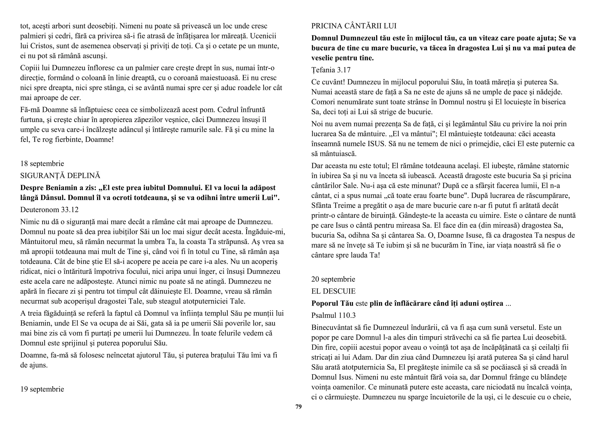 tot, aceşti arbori sunt deosebiţi. Nimeni nu poate să privească un loc unde cresc 
palmieri şi cedri, fără ca privirea să-i fie atrasă de înfăţişarea lor măreaţă. Ucenicii 
lui Cristos, sunt de asemenea observaţi şi priviţi de toţi. Ca şi o cetate pe un munte, 
ei nu pot să rămână ascunşi. 
Copiii lui Dumnezeu înfloresc ca un palmier care creşte drept în sus, numai într-o 
direcţie, formând o coloană în linie dreaptă, cu o coroană maiestuoasă. Ei nu cresc 
nici spre dreapta, nici spre stânga, ci se avântă numai spre cer şi aduc roadele lor cât 
mai aproape de cer. 
Fă-mă Doamne să înfăptuiesc ceea ce simbolizează acest pom. Cedrul înfruntă 
furtuna, şi creşte chiar în apropierea zăpezilor veşnice, căci Dumnezeu însuşi îl 
umple cu seva care-i încălzeşte adâncul şi întăreşte ramurile sale. Fă şi cu mine la 
fel, Te rog fierbinte, Doamne! 
18 septembrie 
SIGURANŢĂ DEPLINĂ 
Despre Beniamin a zis: „El este prea iubitul Domnului. El va locui la adăpost 
lângă Dânsul. Domnul îl va ocroti totdeauna, şi se va odihni între umerii Lui". 
Deuteronom 33.12 
Nimic nu dă o siguranţă mai mare decât a rămâne cât mai aproape de Dumnezeu. 
Domnul nu poate să dea prea iubiţilor Săi un loc mai sigur decât acesta. Îngăduie-mi, 
Mântuitorul meu, să rămân necurmat la umbra Ta, la coasta Ta străpunsă. Aş vrea sa 
mă apropii totdeauna mai mult de Tine şi, când voi fi în totul cu Tine, să rămân aşa 
totdeauna. Cât de bine ştie El să-i acopere pe aceia pe care i-a ales. Nu un acoperiş 
ridicat, nici o întăritură împotriva focului, nici aripa unui înger, ci însuşi Dumnezeu 
este acela care ne adăposteşte. Atunci nimic nu poate să ne atingă. Dumnezeu ne 
apără în fiecare zi şi pentru tot timpul cât dăinuieşte El. Doamne, vreau să rămân 
necurmat sub acoperişul dragostei Tale, sub steagul atotputerniciei Tale. 
A treia făgăduinţă se referă la faptul că Domnul va înfiinţa templul Său pe munţii lui 
Beniamin, unde El Se va ocupa de ai Săi, gata să ia pe umerii Săi poverile lor, sau 
mai bine zis că vom fi purtaţi pe umerii lui Dumnezeu. În toate felurile vedem că 
Domnul este sprijinul şi puterea poporului Său. 
Doamne, fa-mă să folosesc neîncetat ajutorul Tău, şi puterea braţului Tău îmi va fi 
de ajuns. 
19 septembrie 
PRICINA CÂNTĂRII LUI 
Domnul Dumnezeul tău este în mijlocul tău, ca un viteaz care poate ajuta; Se va 
bucura de tine cu mare bucurie, va tăcea în dragostea Lui şi nu va mai putea de 
veselie pentru tine. 
Ţefania 3.17 
Ce cuvânt! Dumnezeu în mijlocul poporului Său, în toată măreţia şi puterea Sa. 
Numai această stare de faţă a Sa ne este de ajuns să ne umple de pace şi nădejde. 
Comori nenumărate sunt toate strânse în Domnul nostru şi El locuieşte în biserica 
Sa, deci toţi ai Lui să strige de bucurie. 
Noi nu avem numai prezenţa Sa de faţă, ci şi legământul Său cu privire la noi prin 
lucrarea Sa de mântuire. „El va mântui"; El mântuieşte totdeauna: căci aceasta 
înseamnă numele ISUS. Să nu ne temem de nici o primejdie, căci El este puternic ca 
să mântuiască. 
Dar aceasta nu este totul; El rămâne totdeauna acelaşi. El iubeşte, rămâne statornic 
în iubirea Sa şi nu va înceta să iubească. Această dragoste este bucuria Sa şi pricina 
cântărilor Sale. Nu-i aşa că este minunat? După ce a sfârşit facerea lumii, El n-a 
cântat, ci a spus numai „că toate erau foarte bune". După lucrarea de răscumpărare, 
Sfânta Treime a pregătit o aşa de mare bucurie care n-ar fi putut fi arătată decât 
printr-o cântare de biruinţă. Gândeşte-te la aceasta cu uimire. Este o cântare de nuntă 
pe care Isus o cântă pentru mireasa Sa. El face din ea (din mireasă) dragostea Sa, 
bucuria Sa, odihna Sa şi cântarea Sa. O, Doamne Isuse, fă ca dragostea Ta nespus de 
mare să ne înveţe să Te iubim şi să ne bucurăm în Tine, iar viaţa noastră să fie o 
cântare spre lauda Ta! 
20 septembrie 
EL DESCUIE 
Poporul Tău este plin de înflăcărare când îţi aduni oştirea ... 
Psalmul 110.3 
Binecuvântat să fie Dumnezeul îndurării, că va fi aşa cum sună versetul. Este un 
popor pe care Domnul l-a ales din timpuri străvechi ca să fie partea Lui deosebită. 
Din fire, copiii acestui popor aveau o voinţă tot aşa de încăpăţânată ca şi ceilalţi fii 
stricaţi ai lui Adam. Dar din ziua când Dumnezeu îşi arată puterea Sa şi când harul 
Său arată atotputernicia Sa, El pregăteşte inimile ca să se pocăiască şi să creadă în 
Domnul Isus. Nimeni nu este mântuit fără voia sa, dar Domnul frânge cu blândeţe 
voinţa oamenilor. Ce minunată putere este aceasta, care niciodată nu încalcă voinţa, 
ci o cârmuieşte. Dumnezeu nu sparge încuietorile de la uşi, ci le descuie cu o cheie, 
79 
 