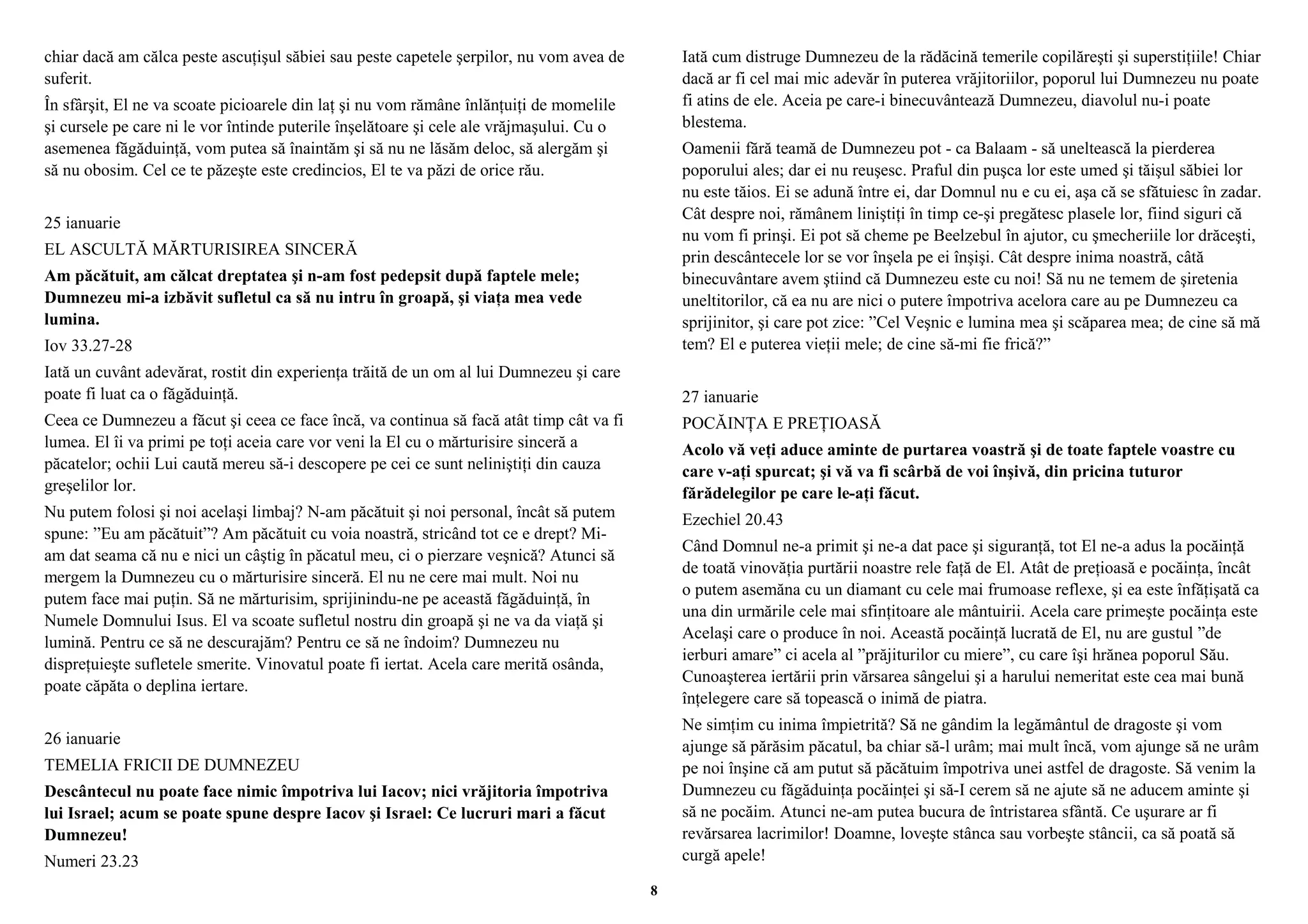 chiar dacă am călca peste ascuţişul săbiei sau peste capetele şerpilor, nu vom avea de 
suferit. 
În sfârşit, El ne va scoate picioarele din laţ şi nu vom rămâne înlănţuiţi de momelile 
şi cursele pe care ni le vor întinde puterile înşelătoare şi cele ale vrăjmaşului. Cu o 
asemenea făgăduinţă, vom putea să înaintăm şi să nu ne lăsăm deloc, să alergăm şi 
să nu obosim. Cel ce te păzeşte este credincios, El te va păzi de orice rău. 
25 ianuarie 
EL ASCULTĂ MĂRTURISIREA SINCERĂ 
Am păcătuit, am călcat dreptatea şi n-am fost pedepsit după faptele mele; 
Dumnezeu mi-a izbăvit sufletul ca să nu intru în groapă, şi viaţa mea vede 
lumina. 
Iov 33.27-28 
Iată un cuvânt adevărat, rostit din experienţa trăită de un om al lui Dumnezeu şi care 
poate fi luat ca o făgăduinţă. 
Ceea ce Dumnezeu a făcut şi ceea ce face încă, va continua să facă atât timp cât va fi 
lumea. El îi va primi pe toţi aceia care vor veni la El cu o mărturisire sinceră a 
păcatelor; ochii Lui caută mereu să-i descopere pe cei ce sunt neliniştiţi din cauza 
greşelilor lor. 
Nu putem folosi şi noi acelaşi limbaj? N-am păcătuit şi noi personal, încât să putem 
spune: ”Eu am păcătuit”? Am păcătuit cu voia noastră, stricând tot ce e drept? Mi-am 
dat seama că nu e nici un câştig în păcatul meu, ci o pierzare veşnică? Atunci să 
mergem la Dumnezeu cu o mărturisire sinceră. El nu ne cere mai mult. Noi nu 
putem face mai puţin. Să ne mărturisim, sprijinindu-ne pe această făgăduinţă, în 
Numele Domnului Isus. El va scoate sufletul nostru din groapă şi ne va da viaţă şi 
lumină. Pentru ce să ne descurajăm? Pentru ce să ne îndoim? Dumnezeu nu 
dispreţuieşte sufletele smerite. Vinovatul poate fi iertat. Acela care merită osânda, 
poate căpăta o deplina iertare. 
26 ianuarie 
TEMELIA FRICII DE DUMNEZEU 
Descântecul nu poate face nimic împotriva lui Iacov; nici vrăjitoria împotriva 
lui Israel; acum se poate spune despre Iacov şi Israel: Ce lucruri mari a făcut 
Dumnezeu! 
Numeri 23.23 
Iată cum distruge Dumnezeu de la rădăcină temerile copilăreşti şi superstiţiile! Chiar 
dacă ar fi cel mai mic adevăr în puterea vrăjitoriilor, poporul lui Dumnezeu nu poate 
fi atins de ele. Aceia pe care-i binecuvântează Dumnezeu, diavolul nu-i poate 
blestema. 
Oamenii fără teamă de Dumnezeu pot - ca Balaam - să uneltească la pierderea 
poporului ales; dar ei nu reuşesc. Praful din puşca lor este umed şi tăişul săbiei lor 
nu este tăios. Ei se adună între ei, dar Domnul nu e cu ei, aşa că se sfătuiesc în zadar. 
Cât despre noi, rămânem liniştiţi în timp ce-şi pregătesc plasele lor, fiind siguri că 
nu vom fi prinşi. Ei pot să cheme pe Beelzebul în ajutor, cu şmecheriile lor drăceşti, 
prin descântecele lor se vor înşela pe ei înşişi. Cât despre inima noastră, câtă 
binecuvântare avem ştiind că Dumnezeu este cu noi! Să nu ne temem de şiretenia 
uneltitorilor, că ea nu are nici o putere împotriva acelora care au pe Dumnezeu ca 
sprijinitor, şi care pot zice: ”Cel Veşnic e lumina mea şi scăparea mea; de cine să mă 
tem? El e puterea vieţii mele; de cine să-mi fie frică?” 
27 ianuarie 
POCĂINŢA E PREŢIOASĂ 
Acolo vă veţi aduce aminte de purtarea voastră şi de toate faptele voastre cu 
care v-aţi spurcat; şi vă va fi scârbă de voi înşivă, din pricina tuturor 
fărădelegilor pe care le-aţi făcut. 
Ezechiel 20.43 
Când Domnul ne-a primit şi ne-a dat pace şi siguranţă, tot El ne-a adus la pocăinţă 
de toată vinovăţia purtării noastre rele faţă de El. Atât de preţioasă e pocăinţa, încât 
o putem asemăna cu un diamant cu cele mai frumoase reflexe, şi ea este înfăţişată ca 
una din urmările cele mai sfinţitoare ale mântuirii. Acela care primeşte pocăinţa este 
Acelaşi care o produce în noi. Această pocăinţă lucrată de El, nu are gustul ”de 
ierburi amare” ci acela al ”prăjiturilor cu miere”, cu care îşi hrănea poporul Său. 
Cunoaşterea iertării prin vărsarea sângelui şi a harului nemeritat este cea mai bună 
înţelegere care să topească o inimă de piatra. 
Ne simţim cu inima împietrită? Să ne gândim la legământul de dragoste şi vom 
ajunge să părăsim păcatul, ba chiar să-l urâm; mai mult încă, vom ajunge să ne urâm 
pe noi înşine că am putut să păcătuim împotriva unei astfel de dragoste. Să venim la 
Dumnezeu cu făgăduinţa pocăinţei şi să-I cerem să ne ajute să ne aducem aminte şi 
să ne pocăim. Atunci ne-am putea bucura de întristarea sfântă. Ce uşurare ar fi 
revărsarea lacrimilor! Doamne, loveşte stânca sau vorbeşte stâncii, ca să poată să 
curgă apele! 
8 
 