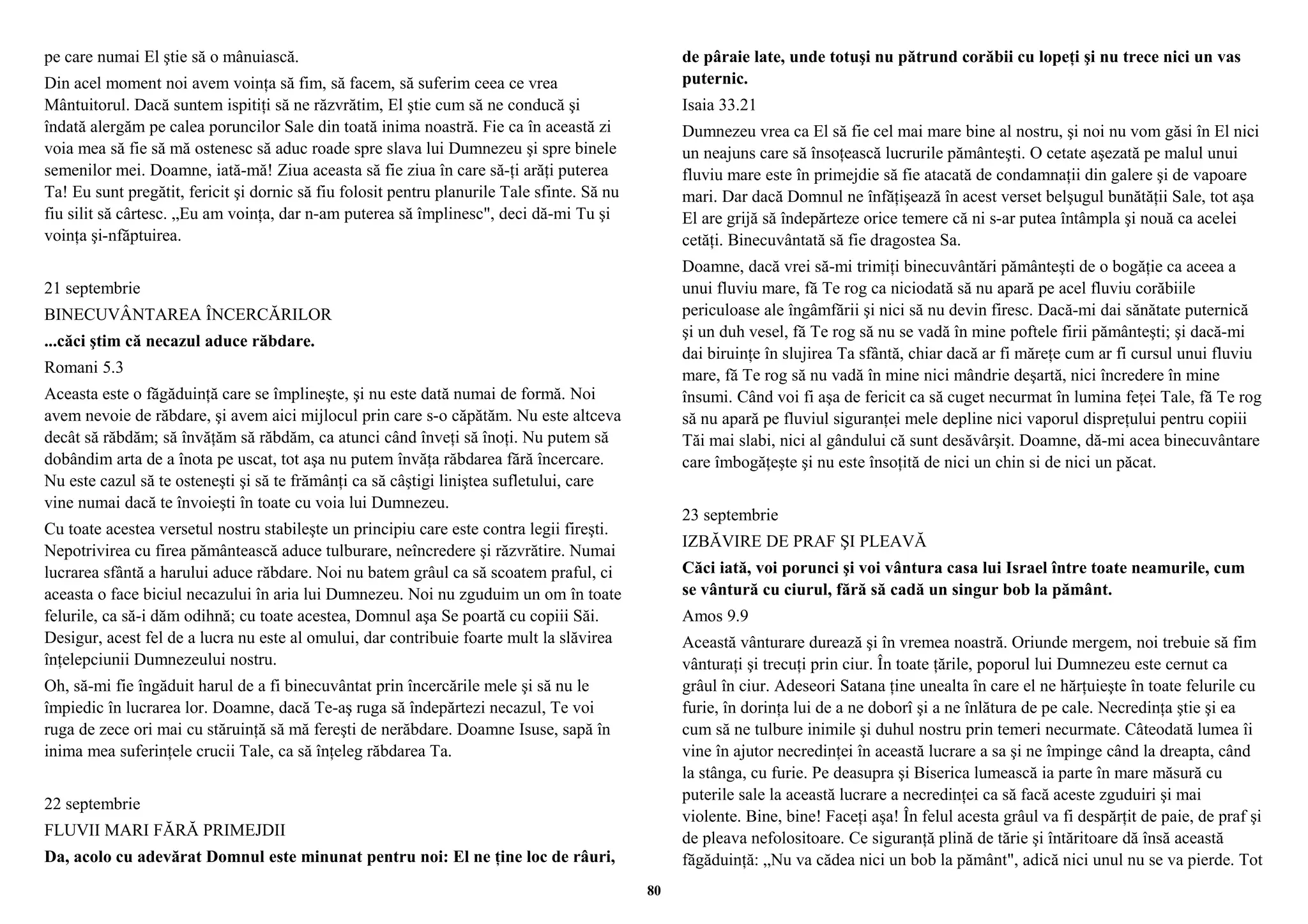 pe care numai El ştie să o mânuiască. 
Din acel moment noi avem voinţa să fim, să facem, să suferim ceea ce vrea 
Mântuitorul. Dacă suntem ispitiţi să ne răzvrătim, El ştie cum să ne conducă şi 
îndată alergăm pe calea poruncilor Sale din toată inima noastră. Fie ca în această zi 
voia mea să fie să mă ostenesc să aduc roade spre slava lui Dumnezeu şi spre binele 
semenilor mei. Doamne, iată-mă! Ziua aceasta să fie ziua în care să-ţi arăţi puterea 
Ta! Eu sunt pregătit, fericit şi dornic să fiu folosit pentru planurile Tale sfinte. Să nu 
fiu silit să cârtesc. „Eu am voinţa, dar n-am puterea să împlinesc", deci dă-mi Tu şi 
voinţa şi-nfăptuirea. 
21 septembrie 
BINECUVÂNTAREA ÎNCERCĂRILOR 
...căci ştim că necazul aduce răbdare. 
Romani 5.3 
Aceasta este o făgăduinţă care se împlineşte, şi nu este dată numai de formă. Noi 
avem nevoie de răbdare, şi avem aici mijlocul prin care s-o căpătăm. Nu este altceva 
decât să răbdăm; să învăţăm să răbdăm, ca atunci când înveţi să înoţi. Nu putem să 
dobândim arta de a înota pe uscat, tot aşa nu putem învăţa răbdarea fără încercare. 
Nu este cazul să te osteneşti şi să te frămânţi ca să câştigi liniştea sufletului, care 
vine numai dacă te învoieşti în toate cu voia lui Dumnezeu. 
Cu toate acestea versetul nostru stabileşte un principiu care este contra legii fireşti. 
Nepotrivirea cu firea pământească aduce tulburare, neîncredere şi răzvrătire. Numai 
lucrarea sfântă a harului aduce răbdare. Noi nu batem grâul ca să scoatem praful, ci 
aceasta o face biciul necazului în aria lui Dumnezeu. Noi nu zguduim un om în toate 
felurile, ca să-i dăm odihnă; cu toate acestea, Domnul aşa Se poartă cu copiii Săi. 
Desigur, acest fel de a lucra nu este al omului, dar contribuie foarte mult la slăvirea 
înţelepciunii Dumnezeului nostru. 
Oh, să-mi fie îngăduit harul de a fi binecuvântat prin încercările mele şi să nu le 
împiedic în lucrarea lor. Doamne, dacă Te-aş ruga să îndepărtezi necazul, Te voi 
ruga de zece ori mai cu stăruinţă să mă fereşti de nerăbdare. Doamne Isuse, sapă în 
inima mea suferinţele crucii Tale, ca să înţeleg răbdarea Ta. 
22 septembrie 
FLUVII MARI FĂRĂ PRIMEJDII 
Da, acolo cu adevărat Domnul este minunat pentru noi: El ne ţine loc de râuri, 
de pâraie late, unde totuşi nu pătrund corăbii cu lopeţi şi nu trece nici un vas 
puternic. 
Isaia 33.21 
Dumnezeu vrea ca El să fie cel mai mare bine al nostru, şi noi nu vom găsi în El nici 
un neajuns care să însoţească lucrurile pământeşti. O cetate aşezată pe malul unui 
fluviu mare este în primejdie să fie atacată de condamnaţii din galere şi de vapoare 
mari. Dar dacă Domnul ne înfăţişează în acest verset belşugul bunătăţii Sale, tot aşa 
El are grijă să îndepărteze orice temere că ni s-ar putea întâmpla şi nouă ca acelei 
cetăţi. Binecuvântată să fie dragostea Sa. 
Doamne, dacă vrei să-mi trimiţi binecuvântări pământeşti de o bogăţie ca aceea a 
unui fluviu mare, fă Te rog ca niciodată să nu apară pe acel fluviu corăbiile 
periculoase ale îngâmfării şi nici să nu devin firesc. Dacă-mi dai sănătate puternică 
şi un duh vesel, fă Te rog să nu se vadă în mine poftele firii pământeşti; şi dacă-mi 
dai biruinţe în slujirea Ta sfântă, chiar dacă ar fi măreţe cum ar fi cursul unui fluviu 
mare, fă Te rog să nu vadă în mine nici mândrie deşartă, nici încredere în mine 
însumi. Când voi fi aşa de fericit ca să cuget necurmat în lumina feţei Tale, fă Te rog 
să nu apară pe fluviul siguranţei mele depline nici vaporul dispreţului pentru copiii 
Tăi mai slabi, nici al gândului că sunt desăvârşit. Doamne, dă-mi acea binecuvântare 
care îmbogăţeşte şi nu este însoţită de nici un chin si de nici un păcat. 
23 septembrie 
IZBĂVIRE DE PRAF ŞI PLEAVĂ 
Căci iată, voi porunci şi voi vântura casa lui Israel între toate neamurile, cum 
se vântură cu ciurul, fără să cadă un singur bob la pământ. 
Amos 9.9 
Această vânturare durează şi în vremea noastră. Oriunde mergem, noi trebuie să fim 
vânturaţi şi trecuţi prin ciur. În toate ţările, poporul lui Dumnezeu este cernut ca 
grâul în ciur. Adeseori Satana ţine unealta în care el ne hărţuieşte în toate felurile cu 
furie, în dorinţa lui de a ne doborî şi a ne înlătura de pe cale. Necredinţa ştie şi ea 
cum să ne tulbure inimile şi duhul nostru prin temeri necurmate. Câteodată lumea îi 
vine în ajutor necredinţei în această lucrare a sa şi ne împinge când la dreapta, când 
la stânga, cu furie. Pe deasupra şi Biserica lumească ia parte în mare măsură cu 
puterile sale la această lucrare a necredinţei ca să facă aceste zguduiri şi mai 
violente. Bine, bine! Faceţi aşa! În felul acesta grâul va fi despărţit de paie, de praf şi 
de pleava nefolositoare. Ce siguranţă plină de tărie şi întăritoare dă însă această 
făgăduinţă: „Nu va cădea nici un bob la pământ", adică nici unul nu se va pierde. Tot 
80 
 