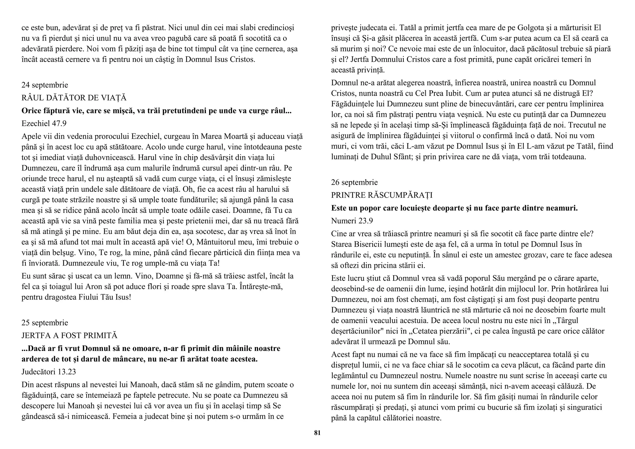 ce este bun, adevărat şi de preţ va fi păstrat. Nici unul din cei mai slabi credincioşi 
nu va fi pierdut şi nici unul nu va avea vreo pagubă care să poată fi socotită ca o 
adevărată pierdere. Noi vom fi păziţi aşa de bine tot timpul cât va ţine cernerea, aşa 
încât această cernere va fi pentru noi un câştig în Domnul Isus Cristos. 
24 septembrie 
RÂUL DĂTĂTOR DE VIAŢĂ 
Orice făptură vie, care se mişcă, va trăi pretutindeni pe unde va curge râul... 
Ezechiel 47.9 
Apele vii din vedenia prorocului Ezechiel, curgeau în Marea Moartă şi aduceau viaţă 
până şi în acest loc cu apă stătătoare. Acolo unde curge harul, vine întotdeauna peste 
tot şi imediat viaţă duhovnicească. Harul vine în chip desăvârşit din viaţa lui 
Dumnezeu, care îl îndrumă aşa cum malurile îndrumă cursul apei dintr-un râu. Pe 
oriunde trece harul, el nu aşteaptă să vadă cum curge viaţa, ci el însuşi zămisleşte 
această viaţă prin undele sale dătătoare de viaţă. Oh, fie ca acest râu al harului să 
curgă pe toate străzile noastre şi să umple toate fundăturile; să ajungă până la casa 
mea şi să se ridice până acolo încât să umple toate odăile casei. Doamne, fă Tu ca 
această apă vie sa vină peste familia mea şi peste prietenii mei, dar să nu treacă fără 
să mă atingă şi pe mine. Eu am băut deja din ea, aşa socotesc, dar aş vrea să înot în 
ea şi să mă afund tot mai mult în această apă vie! O, Mântuitorul meu, îmi trebuie o 
viaţă din belşug. Vino, Te rog, la mine, până când fiecare părticică din fiinţa mea va 
fi înviorată. Dumnezeule viu, Te rog umple-mă cu viaţa Ta! 
Eu sunt sărac şi uscat ca un lemn. Vino, Doamne şi fă-mă să trăiesc astfel, încât la 
fel ca şi toiagul lui Aron să pot aduce flori şi roade spre slava Ta. Întăreşte-mă, 
pentru dragostea Fiului Tău Isus! 
25 septembrie 
JERTFA A FOST PRIMITĂ 
...Dacă ar fi vrut Domnul să ne omoare, n-ar fi primit din mâinile noastre 
arderea de tot şi darul de mâncare, nu ne-ar fi arătat toate acestea. 
Judecători 13.23 
Din acest răspuns al nevestei lui Manoah, dacă stăm să ne gândim, putem scoate o 
făgăduinţă, care se întemeiază pe faptele petrecute. Nu se poate ca Dumnezeu să 
descopere lui Manoah şi nevestei lui că vor avea un fiu şi în acelaşi timp să Se 
gândească să-i nimicească. Femeia a judecat bine şi noi putem s-o urmăm în ce 
priveşte judecata ei. Tatăl a primit jertfa cea mare de pe Golgota şi a mărturisit El 
însuşi că Şi-a găsit plăcerea în această jertfă. Cum s-ar putea acum ca El să ceară ca 
să murim şi noi? Ce nevoie mai este de un înlocuitor, dacă păcătosul trebuie să piară 
şi el? Jertfa Domnului Cristos care a fost primită, pune capăt oricărei temeri în 
această privinţă. 
Domnul ne-a arătat alegerea noastră, înfierea noastră, unirea noastră cu Domnul 
Cristos, nunta noastră cu Cel Prea Iubit. Cum ar putea atunci să ne distrugă El? 
Făgăduinţele lui Dumnezeu sunt pline de binecuvântări, care cer pentru împlinirea 
lor, ca noi să fim păstraţi pentru viaţa veşnică. Nu este cu putinţă dar ca Dumnezeu 
să ne lepede şi în acelaşi timp să-Şi împlinească făgăduinţa faţă de noi. Trecutul ne 
asigură de împlinirea făgăduinţei şi viitorul o confirmă încă o dată. Noi nu vom 
muri, ci vom trăi, căci L-am văzut pe Domnul Isus şi în El L-am văzut pe Tatăl, fiind 
luminaţi de Duhul Sfânt; şi prin privirea care ne dă viaţa, vom trăi totdeauna. 
26 septembrie 
PRINTRE RĂSCUMPĂRAŢI 
Este un popor care locuieşte deoparte şi nu face parte dintre neamuri. 
Numeri 23.9 
Cine ar vrea să trăiască printre neamuri şi să fie socotit că face parte dintre ele? 
Starea Bisericii lumeşti este de aşa fel, că a urma în totul pe Domnul Isus în 
rândurile ei, este cu neputinţă. În sânul ei este un amestec grozav, care te face adesea 
să oftezi din pricina stării ei. 
Este lucru ştiut că Domnul vrea să vadă poporul Său mergând pe o cărare aparte, 
deosebind-se de oamenii din lume, ieşind hotărât din mijlocul lor. Prin hotărârea lui 
Dumnezeu, noi am fost chemaţi, am fost câştigaţi şi am fost puşi deoparte pentru 
Dumnezeu şi viaţa noastră lăuntrică ne stă mărturie că noi ne deosebim foarte mult 
de oamenii veacului acestuia. De aceea locul nostru nu este nici în „Târgul 
deşertăciunilor" nici în „Cetatea pierzării", ci pe calea îngustă pe care orice călător 
adevărat îl urmează pe Domnul său. 
Acest fapt nu numai că ne va face să fim împăcaţi cu neacceptarea totală şi cu 
dispreţul lumii, ci ne va face chiar să le socotim ca ceva plăcut, ca făcând parte din 
legământul cu Dumnezeul nostru. Numele noastre nu sunt scrise în aceeaşi carte cu 
numele lor, noi nu suntem din aceeaşi sămânţă, nici n-avem aceeaşi călăuză. De 
aceea noi nu putem să fim în rândurile lor. Să fim găsiţi numai în rândurile celor 
răscumpăraţi şi predaţi, şi atunci vom primi cu bucurie să fim izolaţi şi singuratici 
până la capătul călătoriei noastre. 
81 
 