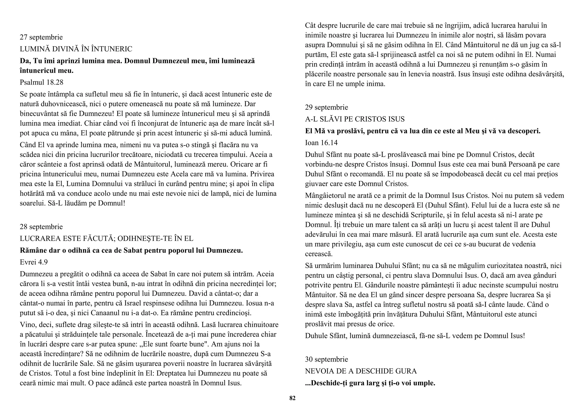 27 septembrie 
LUMINĂ DIVINĂ ÎN ÎNTUNERIC 
Da, Tu îmi aprinzi lumina mea. Domnul Dumnezeul meu, îmi luminează 
întunericul meu. 
Psalmul 18.28 
Se poate întâmpla ca sufletul meu să fie în întuneric, şi dacă acest întuneric este de 
natură duhovnicească, nici o putere omenească nu poate să mă lumineze. Dar 
binecuvântat să fie Dumnezeu! El poate să lumineze întunericul meu şi să aprindă 
lumina mea imediat. Chiar când voi fi înconjurat de întuneric aşa de mare încât să-l 
pot apuca cu mâna, El poate pătrunde şi prin acest întuneric şi să-mi aducă lumină. 
Când El va aprinde lumina mea, nimeni nu va putea s-o stingă şi flacăra nu va 
scădea nici din pricina lucrurilor trecătoare, niciodată cu trecerea timpului. Aceia a 
căror scânteie a fost aprinsă odată de Mântuitorul, luminează mereu. Oricare ar fi 
pricina întunericului meu, numai Dumnezeu este Acela care mă va lumina. Privirea 
mea este la El, Lumina Domnului va străluci în curând pentru mine; şi apoi în clipa 
hotărâtă mă va conduce acolo unde nu mai este nevoie nici de lampă, nici de lumina 
soarelui. Să-L lăudăm pe Domnul! 
28 septembrie 
LUCRAREA ESTE FĂCUTĂ; ODIHNEŞTE-TE ÎN EL 
Rămâne dar o odihnă ca cea de Sabat pentru poporul lui Dumnezeu. 
Evrei 4.9 
Dumnezeu a pregătit o odihnă ca aceea de Sabat în care noi putem să intrăm. Aceia 
cărora li s-a vestit întâi vestea bună, n-au intrat în odihnă din pricina necredinţei lor; 
de aceea odihna rămâne pentru poporul lui Dumnezeu. David a cântat-o; dar a 
cântat-o numai în parte, pentru că Israel respinsese odihna lui Dumnezeu. Iosua n-a 
putut să i-o dea, şi nici Canaanul nu i-a dat-o. Ea rămâne pentru credincioşi. 
Vino, deci, suflete drag sileşte-te să intri în această odihnă. Lasă lucrarea chinuitoare 
a păcatului şi străduinţele tale personale. Încetează de a-ţi mai pune încrederea chiar 
în lucrări despre care s-ar putea spune: „Ele sunt foarte bune". Am ajuns noi la 
această încredinţare? Să ne odihnim de lucrările noastre, după cum Dumnezeu S-a 
odihnit de lucrările Sale. Să ne găsim uşurarea poverii noastre în lucrarea săvârşită 
de Cristos. Totul a fost bine îndeplinit în El: Dreptatea lui Dumnezeu nu poate să 
ceară nimic mai mult. O pace adâncă este partea noastră în Domnul Isus. 
Cât despre lucrurile de care mai trebuie să ne îngrijim, adică lucrarea harului în 
inimile noastre şi lucrarea lui Dumnezeu în inimile alor noştri, să lăsăm povara 
asupra Domnului şi să ne găsim odihna în El. Când Mântuitorul ne dă un jug ca să-l 
purtăm, El este gata să-l sprijinească astfel ca noi să ne putem odihni în El. Numai 
prin credinţă intrăm în această odihnă a lui Dumnezeu şi renunţăm s-o găsim în 
plăcerile noastre personale sau în lenevia noastră. Isus însuşi este odihna desăvârşită, 
în care El ne umple inima. 
29 septembrie 
A-L SLĂVI PE CRISTOS ISUS 
El Mă va proslăvi, pentru că va lua din ce este al Meu şi vă va descoperi. 
Ioan 16.14 
Duhul Sfânt nu poate să-L proslăvească mai bine pe Domnul Cristos, decât 
vorbindu-ne despre Cristos însuşi. Domnul Isus este cea mai bună Persoană pe care 
Duhul Sfânt o recomandă. El nu poate să se împodobească decât cu cel mai preţios 
giuvaer care este Domnul Cristos. 
Mângâietorul ne arată ce a primit de la Domnul Isus Cristos. Noi nu putem să vedem 
nimic desluşit dacă nu ne descoperă El (Duhul Sfânt). Felul lui de a lucra este să ne 
lumineze mintea şi să ne deschidă Scripturile, şi în felul acesta să ni-l arate pe 
Domnul. Îţi trebuie un mare talent ca să arăţi un lucru şi acest talent îl are Duhul 
adevărului în cea mai mare măsură. El arată lucrurile aşa cum sunt ele. Acesta este 
un mare privilegiu, aşa cum este cunoscut de cei ce s-au bucurat de vedenia 
cerească. 
Să urmărim luminarea Duhului Sfânt; nu ca să ne măgulim curiozitatea noastră, nici 
pentru un câştig personal, ci pentru slava Domnului Isus. O, dacă am avea gânduri 
potrivite pentru El. Gândurile noastre pământeşti îi aduc necinste scumpului nostru 
Mântuitor. Să ne dea El un gând sincer despre persoana Sa, despre lucrarea Sa şi 
despre slava Sa, astfel ca întreg sufletul nostru să poată să-I cânte laude. Când o 
inimă este îmbogăţită prin învăţătura Duhului Sfânt, Mântuitorul este atunci 
proslăvit mai presus de orice. 
Duhule Sfânt, lumină dumnezeiască, fă-ne să-L vedem pe Domnul Isus! 
30 septembrie 
NEVOIA DE A DESCHIDE GURA 
...Deschide-ţi gura larg şi ţi-o voi umple. 
82 
 