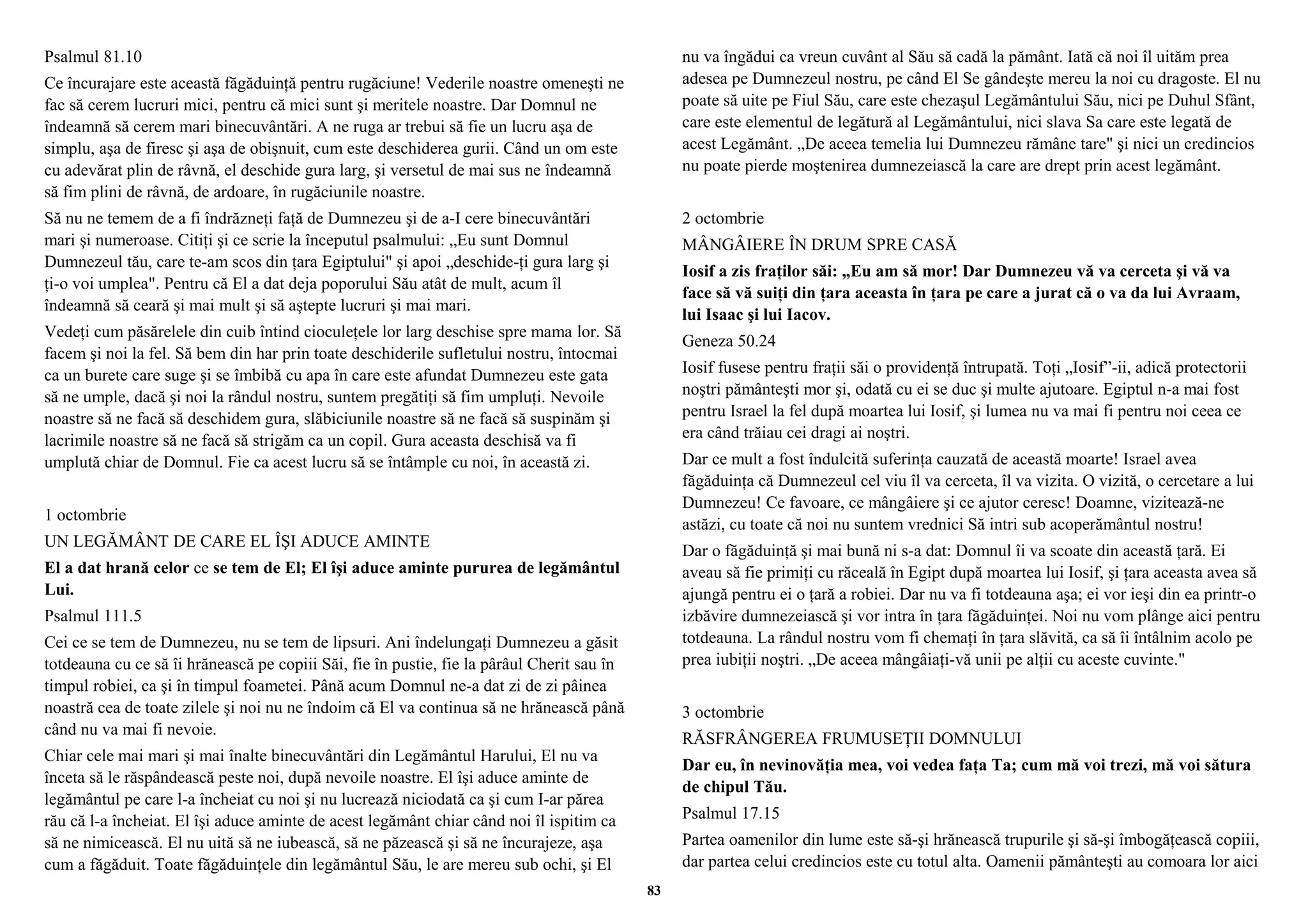 Psalmul 81.10 
Ce încurajare este această făgăduinţă pentru rugăciune! Vederile noastre omeneşti ne 
fac să cerem lucruri mici, pentru că mici sunt şi meritele noastre. Dar Domnul ne 
îndeamnă să cerem mari binecuvântări. A ne ruga ar trebui să fie un lucru aşa de 
simplu, aşa de firesc şi aşa de obişnuit, cum este deschiderea gurii. Când un om este 
cu adevărat plin de râvnă, el deschide gura larg, şi versetul de mai sus ne îndeamnă 
să fim plini de râvnă, de ardoare, în rugăciunile noastre. 
Să nu ne temem de a fi îndrăzneţi faţă de Dumnezeu şi de a-I cere binecuvântări 
mari şi numeroase. Citiţi şi ce scrie la începutul psalmului: „Eu sunt Domnul 
Dumnezeul tău, care te-am scos din ţara Egiptului" şi apoi „deschide-ţi gura larg şi 
ţi-o voi umplea". Pentru că El a dat deja poporului Său atât de mult, acum îl 
îndeamnă să ceară şi mai mult şi să aştepte lucruri şi mai mari. 
Vedeţi cum păsărelele din cuib întind cioculeţele lor larg deschise spre mama lor. Să 
facem şi noi la fel. Să bem din har prin toate deschiderile sufletului nostru, întocmai 
ca un burete care suge şi se îmbibă cu apa în care este afundat Dumnezeu este gata 
să ne umple, dacă şi noi la rândul nostru, suntem pregătiţi să fim umpluţi. Nevoile 
noastre să ne facă să deschidem gura, slăbiciunile noastre să ne facă să suspinăm şi 
lacrimile noastre să ne facă să strigăm ca un copil. Gura aceasta deschisă va fi 
umplută chiar de Domnul. Fie ca acest lucru să se întâmple cu noi, în această zi. 
1 octombrie 
UN LEGĂMÂNT DE CARE EL ÎŞI ADUCE AMINTE 
El a dat hrană celor ce se tem de El; El îşi aduce aminte pururea de legământul 
Lui. 
Psalmul 111.5 
Cei ce se tem de Dumnezeu, nu se tem de lipsuri. Ani îndelungaţi Dumnezeu a găsit 
totdeauna cu ce să îi hrănească pe copiii Săi, fie în pustie, fie la pârâul Cherit sau în 
timpul robiei, ca şi în timpul foametei. Până acum Domnul ne-a dat zi de zi pâinea 
noastră cea de toate zilele şi noi nu ne îndoim că El va continua să ne hrănească până 
când nu va mai fi nevoie. 
Chiar cele mai mari şi mai înalte binecuvântări din Legământul Harului, El nu va 
înceta să le răspândească peste noi, după nevoile noastre. El îşi aduce aminte de 
legământul pe care l-a încheiat cu noi şi nu lucrează niciodată ca şi cum I-ar părea 
rău că l-a încheiat. El îşi aduce aminte de acest legământ chiar când noi îl ispitim ca 
să ne nimicească. El nu uită să ne iubească, să ne păzească şi să ne încurajeze, aşa 
cum a făgăduit. Toate făgăduinţele din legământul Său, le are mereu sub ochi, şi El 
nu va îngădui ca vreun cuvânt al Său să cadă la pământ. Iată că noi îl uităm prea 
adesea pe Dumnezeul nostru, pe când El Se gândeşte mereu la noi cu dragoste. El nu 
poate să uite pe Fiul Său, care este chezaşul Legământului Său, nici pe Duhul Sfânt, 
care este elementul de legătură al Legământului, nici slava Sa care este legată de 
acest Legământ. „De aceea temelia lui Dumnezeu rămâne tare" şi nici un credincios 
nu poate pierde moştenirea dumnezeiască la care are drept prin acest legământ. 
2 octombrie 
MÂNGÂIERE ÎN DRUM SPRE CASĂ 
Iosif a zis fraţilor săi: „Eu am să mor! Dar Dumnezeu vă va cerceta şi vă va 
face să vă suiţi din ţara aceasta în ţara pe care a jurat că o va da lui Avraam, 
lui Isaac şi lui Iacov. 
Geneza 50.24 
Iosif fusese pentru fraţii săi o providenţă întrupată. Toţi „Iosif”-ii, adică protectorii 
noştri pământeşti mor şi, odată cu ei se duc şi multe ajutoare. Egiptul n-a mai fost 
pentru Israel la fel după moartea lui Iosif, şi lumea nu va mai fi pentru noi ceea ce 
era când trăiau cei dragi ai noştri. 
Dar ce mult a fost îndulcită suferinţa cauzată de această moarte! Israel avea 
făgăduinţa că Dumnezeul cel viu îl va cerceta, îl va vizita. O vizită, o cercetare a lui 
Dumnezeu! Ce favoare, ce mângâiere şi ce ajutor ceresc! Doamne, vizitează-ne 
astăzi, cu toate că noi nu suntem vrednici Să intri sub acoperământul nostru! 
Dar o făgăduinţă şi mai bună ni s-a dat: Domnul îi va scoate din această ţară. Ei 
aveau să fie primiţi cu răceală în Egipt după moartea lui Iosif, şi ţara aceasta avea să 
ajungă pentru ei o ţară a robiei. Dar nu va fi totdeauna aşa; ei vor ieşi din ea printr-o 
izbăvire dumnezeiască şi vor intra în ţara făgăduinţei. Noi nu vom plânge aici pentru 
totdeauna. La rândul nostru vom fi chemaţi în ţara slăvită, ca să îi întâlnim acolo pe 
prea iubiţii noştri. „De aceea mângâiaţi-vă unii pe alţii cu aceste cuvinte." 
3 octombrie 
RĂSFRÂNGEREA FRUMUSEŢII DOMNULUI 
Dar eu, în nevinovăţia mea, voi vedea faţa Ta; cum mă voi trezi, mă voi sătura 
de chipul Tău. 
Psalmul 17.15 
Partea oamenilor din lume este să-şi hrănească trupurile şi să-şi îmbogăţească copiii, 
dar partea celui credincios este cu totul alta. Oamenii pământeşti au comoara lor aici 
83 
 