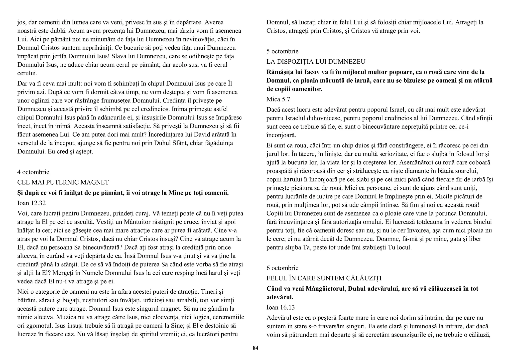 jos, dar oamenii din lumea care va veni, privesc în sus şi în depărtare. Averea 
noastră este dublă. Acum avem prezenţa lui Dumnezeu, mai târziu vom fi asemenea 
Lui. Aici pe pământ noi ne minunăm de faţa lui Dumnezeu în nevinovăţie, căci în 
Domnul Cristos suntem neprihăniţi. Ce bucurie să poţi vedea faţa unui Dumnezeu 
împăcat prin jertfa Domnului Isus! Slava lui Dumnezeu, care se odihneşte pe faţa 
Domnului Isus, ne aduce chiar acum cerul pe pământ; dar acolo sus, va fi cerul 
cerului. 
Dar va fi ceva mai mult: noi vom fi schimbaţi în chipul Domnului Isus pe care Îl 
privim azi. După ce vom fi dormit câtva timp, ne vom deştepta şi vom fi asemenea 
unor oglinzi care vor răsfrânge frumuseţea Domnului. Credinţa îl priveşte pe 
Dumnezeu şi această privire îl schimbă pe cel credincios. Inima primeşte astfel 
chipul Domnului Isus până în adâncurile ei, şi însuşirile Domnului Isus se întipăresc 
încet, încet în inimă. Aceasta înseamnă satisfacţie. Să priveşti la Dumnezeu şi să fii 
făcut asemenea Lui. Ce am putea dori mai mult? Încredinţarea lui David arătată în 
versetul de la început, ajunge să fie pentru noi prin Duhul Sfânt, chiar făgăduinţa 
Domnului. Eu cred şi aştept. 
4 octombrie 
CEL MAI PUTERNIC MAGNET 
Şi după ce voi fi înălţat de pe pământ, îi voi atrage la Mine pe toţi oamenii. 
Ioan 12.32 
Voi, care lucraţi pentru Dumnezeu, prindeţi curaj. Vă temeţi poate că nu îi veţi putea 
atrage la El pe cei ce ascultă. Vestiţi un Mântuitor răstignit pe cruce, înviat şi apoi 
înălţat la cer; aici se găseşte cea mai mare atracţie care ar putea fi arătată. Cine v-a 
atras pe voi la Domnul Cristos, dacă nu chiar Cristos însuşi? Cine vă atrage acum la 
El, dacă nu persoana Sa binecuvântată? Dacă aţi fost atraşi la credinţă prin orice 
altceva, în curând vă veţi depărta de ea. Însă Domnul Isus v-a ţinut şi vă va ţine la 
credinţă până la sfârşit. De ce să vă îndoiţi de puterea Sa când este vorba să fie atraşi 
şi alţii la El? Mergeţi în Numele Domnului Isus la cei care resping încă harul şi veţi 
vedea dacă El nu-i va atrage şi pe ei. 
Nici o categorie de oameni nu este în afara acestei puteri de atracţie. Tineri şi 
bătrâni, săraci şi bogaţi, neştiutori sau învăţaţi, urâcioşi sau amabili, toţi vor simţi 
această putere care atrage. Domnul Isus este singurul magnet. Să nu ne gândim la 
nimic altceva. Muzica nu va atrage către Isus, nici elocvenţa, nici logica, ceremoniile 
ori zgomotul. Isus însuşi trebuie să îi atragă pe oameni la Sine; şi El e destoinic să 
lucreze în fiecare caz. Nu vă lăsaţi înşelaţi de spiritul vremii; ci, ca lucrători pentru 
Domnul, să lucraţi chiar în felul Lui şi să folosiţi chiar mijloacele Lui. Atrageţi la 
Cristos, atrageţi prin Cristos, şi Cristos vă atrage prin voi. 
5 octombrie 
LA DISPOZIŢIA LUI DUMNEZEU 
Rămăşiţa lui Iacov va fi în mijlocul multor popoare, ca o rouă care vine de la 
Domnul, ca ploaia măruntă de iarnă, care nu se bizuiesc pe oameni şi nu atârnă 
de copiii oamenilor. 
Mica 5.7 
Dacă acest lucru este adevărat pentru poporul Israel, cu cât mai mult este adevărat 
pentru Israelul duhovnicesc, pentru poporul credincios al lui Dumnezeu. Când sfinţii 
sunt ceea ce trebuie să fie, ei sunt o binecuvântare nepreţuită printre cei ce-i 
înconjoară. 
Ei sunt ca roua, căci într-un chip duios şi fără constrângere, ei îi răcoresc pe cei din 
jurul lor. În tăcere, în linişte, dar cu multă seriozitate, ei fac o slujbă în folosul lor şi 
ajută la bucuria lor, Ia viaţa lor şi la creşterea lor. Asemănători cu rouă care coboară 
proaspătă şi răcoroasă din cer şi străluceşte ca nişte diamante în bătaia soarelui, 
copiii harului îi înconjoară pe cei slabi şi pe cei mici până când fiecare fir de iarbă îşi 
primeşte picătura sa de rouă. Mici ca persoane, ei sunt de ajuns când sunt uniţi, 
pentru lucrările de iubire pe care Domnul le împlineşte prin ei. Micile picături de 
rouă, prin mulţimea lor, pot să ude câmpii întinse. Să fim şi noi ca această rouă! 
Copiii lui Dumnezeu sunt de asemenea ca o ploaie care vine la porunca Domnului, 
fără încuviinţarea şi fără autorizaţia omului. Ei lucrează totdeauna în vederea binelui 
pentru toţi, fie că oamenii doresc sau nu, şi nu le cer învoirea, aşa cum nici ploaia nu 
le cere; ei nu atârnă decât de Dumnezeu. Doamne, fă-mă şi pe mine, gata şi liber 
pentru slujba Ta, peste tot unde îmi stabileşti Tu locul. 
6 octombrie 
FELUL ÎN CARE SUNTEM CĂLĂUZIŢI 
Când va veni Mângâietorul, Duhul adevărului, are să vă călăuzească în tot 
adevărul. 
Ioan 16.13 
Adevărul este ca o peşteră foarte mare în care noi dorim să intrăm, dar pe care nu 
suntem în stare s-o traversăm singuri. Ea este clară şi luminoasă la intrare, dar dacă 
voim să pătrundem mai departe şi să cercetăm ascunzişurile ei, ne trebuie o călăuză, 
84 
 