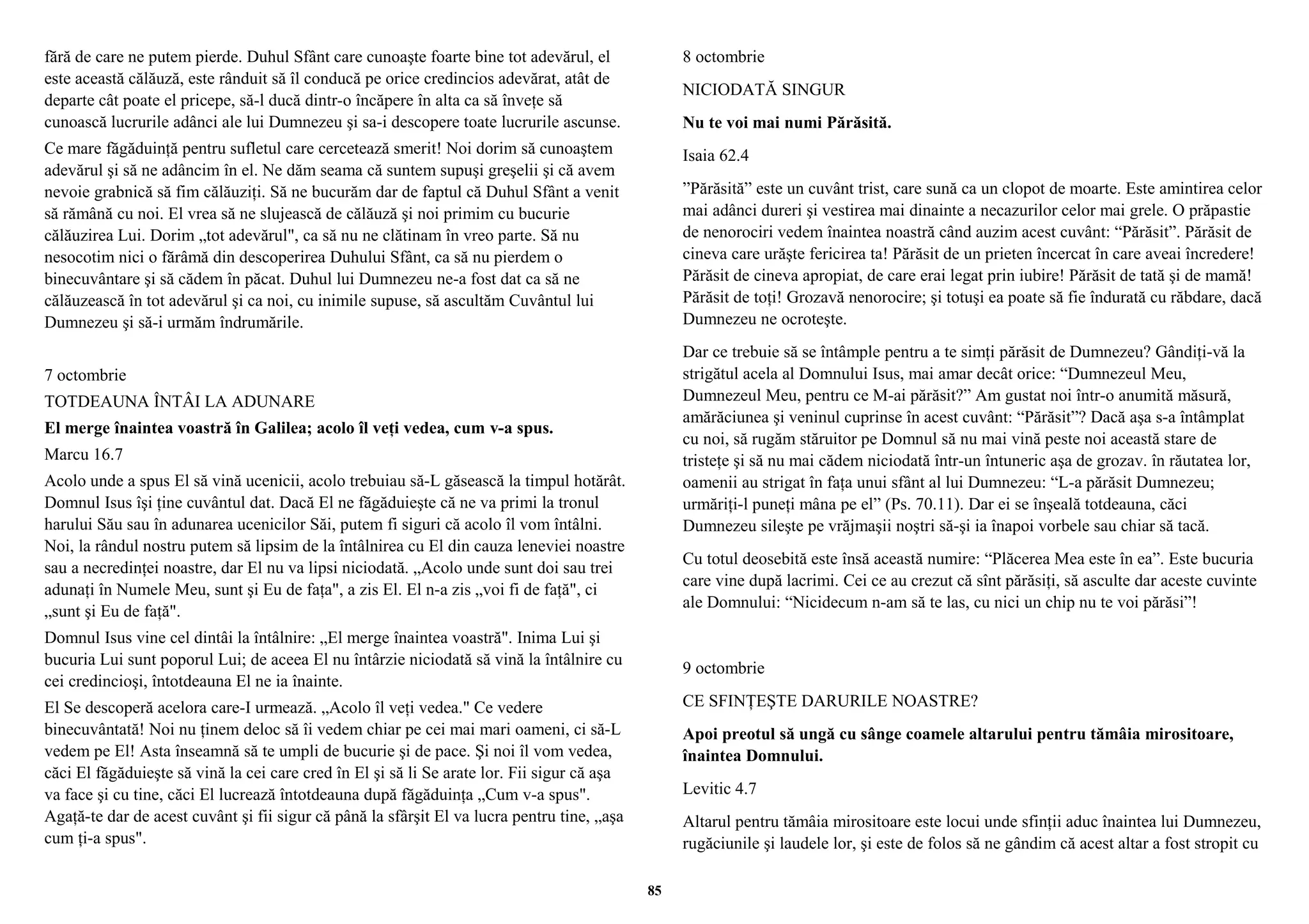 fără de care ne putem pierde. Duhul Sfânt care cunoaşte foarte bine tot adevărul, el 
este această călăuză, este rânduit să îl conducă pe orice credincios adevărat, atât de 
departe cât poate el pricepe, să-l ducă dintr-o încăpere în alta ca să înveţe să 
cunoască lucrurile adânci ale lui Dumnezeu şi sa-i descopere toate lucrurile ascunse. 
Ce mare făgăduinţă pentru sufletul care cercetează smerit! Noi dorim să cunoaştem 
adevărul şi să ne adâncim în el. Ne dăm seama că suntem supuşi greşelii şi că avem 
nevoie grabnică să fim călăuziţi. Să ne bucurăm dar de faptul că Duhul Sfânt a venit 
să rămână cu noi. El vrea să ne slujească de călăuză şi noi primim cu bucurie 
călăuzirea Lui. Dorim „tot adevărul", ca să nu ne clătinam în vreo parte. Să nu 
nesocotim nici o fărâmă din descoperirea Duhului Sfânt, ca să nu pierdem o 
binecuvântare şi să cădem în păcat. Duhul lui Dumnezeu ne-a fost dat ca să ne 
călăuzească în tot adevărul şi ca noi, cu inimile supuse, să ascultăm Cuvântul lui 
Dumnezeu şi să-i urmăm îndrumările. 
7 octombrie 
TOTDEAUNA ÎNTÂI LA ADUNARE 
El merge înaintea voastră în Galilea; acolo îl veţi vedea, cum v-a spus. 
Marcu 16.7 
Acolo unde a spus El să vină ucenicii, acolo trebuiau să-L găsească la timpul hotărât. 
Domnul Isus îşi ţine cuvântul dat. Dacă El ne făgăduieşte că ne va primi la tronul 
harului Său sau în adunarea ucenicilor Săi, putem fi siguri că acolo îl vom întâlni. 
Noi, la rândul nostru putem să lipsim de la întâlnirea cu El din cauza leneviei noastre 
sau a necredinţei noastre, dar El nu va lipsi niciodată. „Acolo unde sunt doi sau trei 
adunaţi în Numele Meu, sunt şi Eu de faţa", a zis El. El n-a zis „voi fi de faţă", ci 
„sunt şi Eu de faţă". 
Domnul Isus vine cel dintâi la întâlnire: „El merge înaintea voastră". Inima Lui şi 
bucuria Lui sunt poporul Lui; de aceea El nu întârzie niciodată să vină la întâlnire cu 
cei credincioşi, întotdeauna El ne ia înainte. 
El Se descoperă acelora care-I urmează. „Acolo îl veţi vedea." Ce vedere 
binecuvântată! Noi nu ţinem deloc să îi vedem chiar pe cei mai mari oameni, ci să-L 
vedem pe El! Asta înseamnă să te umpli de bucurie şi de pace. Şi noi îl vom vedea, 
căci El făgăduieşte să vină la cei care cred în El şi să li Se arate lor. Fii sigur că aşa 
va face şi cu tine, căci El lucrează întotdeauna după făgăduinţa „Cum v-a spus". 
Agaţă-te dar de acest cuvânt şi fii sigur că până la sfârşit El va lucra pentru tine, „aşa 
cum ţi-a spus". 
8 octombrie 
NICIODATĂ SINGUR 
Nu te voi mai numi Părăsită. 
Isaia 62.4 
”Părăsită” este un cuvânt trist, care sună ca un clopot de moarte. Este amintirea celor 
mai adânci dureri şi vestirea mai dinainte a necazurilor celor mai grele. O prăpastie 
de nenorociri vedem înaintea noastră când auzim acest cuvânt: “Părăsit”. Părăsit de 
cineva care urăşte fericirea ta! Părăsit de un prieten încercat în care aveai încredere! 
Părăsit de cineva apropiat, de care erai legat prin iubire! Părăsit de tată şi de mamă! 
Părăsit de toţi! Grozavă nenorocire; şi totuşi ea poate să fie îndurată cu răbdare, dacă 
Dumnezeu ne ocroteşte. 
Dar ce trebuie să se întâmple pentru a te simţi părăsit de Dumnezeu? Gândiţi-vă la 
strigătul acela al Domnului Isus, mai amar decât orice: “Dumnezeul Meu, 
Dumnezeul Meu, pentru ce M-ai părăsit?” Am gustat noi într-o anumită măsură, 
amărăciunea şi veninul cuprinse în acest cuvânt: “Părăsit”? Dacă aşa s-a întâmplat 
cu noi, să rugăm stăruitor pe Domnul să nu mai vină peste noi această stare de 
tristeţe şi să nu mai cădem niciodată într-un întuneric aşa de grozav. în răutatea lor, 
oamenii au strigat în faţa unui sfânt al lui Dumnezeu: “L-a părăsit Dumnezeu; 
urmăriţi-l puneţi mâna pe el” (Ps. 70.11). Dar ei se înşeală totdeauna, căci 
Dumnezeu sileşte pe vrăjmaşii noştri să-şi ia înapoi vorbele sau chiar să tacă. 
Cu totul deosebită este însă această numire: “Plăcerea Mea este în ea”. Este bucuria 
care vine după lacrimi. Cei ce au crezut că sînt părăsiţi, să asculte dar aceste cuvinte 
ale Domnului: “Nicidecum n-am să te las, cu nici un chip nu te voi părăsi”! 
9 octombrie 
CE SFINŢEŞTE DARURILE NOASTRE? 
Apoi preotul să ungă cu sânge coamele altarului pentru tămâia mirositoare, 
înaintea Domnului. 
Levitic 4.7 
Altarul pentru tămâia mirositoare este locui unde sfinţii aduc înaintea lui Dumnezeu, 
rugăciunile şi laudele lor, şi este de folos să ne gândim că acest altar a fost stropit cu 
85 
 