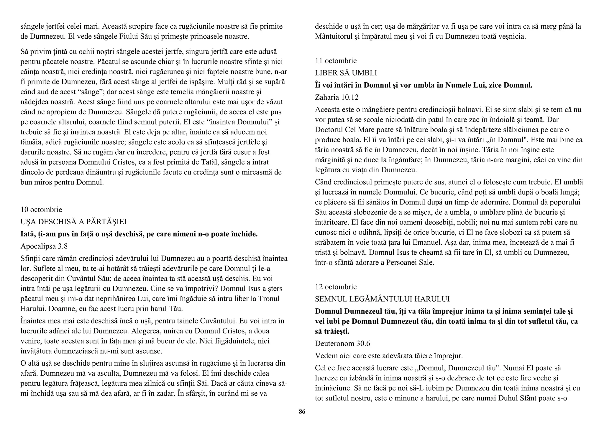 sângele jertfei celei mari. Această stropire face ca rugăciunile noastre să fie primite 
de Dumnezeu. El vede sângele Fiului Său şi primeşte prinoasele noastre. 
Să privim ţintă cu ochii noştri sângele acestei jertfe, singura jertfă care este adusă 
pentru păcatele noastre. Păcatul se ascunde chiar şi în lucrurile noastre sfinte şi nici 
căinţa noastră, nici credinţa noastră, nici rugăciunea şi nici faptele noastre bune, n-ar 
fi primite de Dumnezeu, fără acest sânge al jertfei de ispăşire. Mulţi râd şi se supără 
când aud de acest “sânge”; dar acest sânge este temelia mângâierii noastre şi 
nădejdea noastră. Acest sânge fiind uns pe coarnele altarului este mai uşor de văzut 
când ne apropiem de Dumnezeu. Sângele dă putere rugăciunii, de aceea el este pus 
pe coarnele altarului, coarnele fiind semnul puterii. El este “înaintea Domnului” şi 
trebuie să fie şi înaintea noastră. El este deja pe altar, înainte ca să aducem noi 
tămâia, adică rugăciunile noastre; sângele este acolo ca să sfinţească jertfele şi 
darurile noastre. Să ne rugăm dar cu încredere, pentru că jertfa fără cusur a fost 
adusă în persoana Domnului Cristos, ea a fost primită de Tatăl, sângele a intrat 
dincolo de perdeaua dinăuntru şi rugăciunile făcute cu credinţă sunt o mireasmă de 
bun miros pentru Domnul. 
10 octombrie 
UŞA DESCHISĂ A PĂRTĂŞIEI 
Iată, ţi-am pus în faţă o uşă deschisă, pe care nimeni n-o poate închide. 
Apocalipsa 3.8 
Sfinţii care rămân credincioşi adevărului lui Dumnezeu au o poartă deschisă înaintea 
lor. Suflete al meu, tu te-ai hotărât să trăieşti adevărurile pe care Domnul ţi le-a 
descoperit din Cuvântul Său; de aceea înaintea ta stă această uşă deschis. Eu voi 
intra întâi pe uşa legăturii cu Dumnezeu. Cine se va împotrivi? Domnul Isus a şters 
păcatul meu şi mi-a dat neprihănirea Lui, care îmi îngăduie să intru liber la Tronul 
Harului. Doamne, eu fac acest lucru prin harul Tău. 
Înaintea mea mai este deschisă încă o uşă, pentru tainele Cuvântului. Eu voi intra în 
lucrurile adânci ale lui Dumnezeu. Alegerea, unirea cu Domnul Cristos, a doua 
venire, toate acestea sunt în faţa mea şi mă bucur de ele. Nici făgăduinţele, nici 
învăţătura dumnezeiască nu-mi sunt ascunse. 
O altă uşă se deschide pentru mine în slujirea ascunsă în rugăciune şi în lucrarea din 
afară. Dumnezeu mă va asculta, Dumnezeu mă va folosi. El îmi deschide calea 
pentru legătura frăţească, legătura mea zilnică cu sfinţii Săi. Dacă ar căuta cineva să-mi 
închidă uşa sau să mă dea afară, ar fi în zadar. În sfârşit, în curând mi se va 
deschide o uşă în cer; uşa de mărgăritar va fi uşa pe care voi intra ca să merg până la 
Mântuitorul şi împăratul meu şi voi fi cu Dumnezeu toată veşnicia. 
11 octombrie 
LIBER SĂ UMBLI 
Îi voi întări în Domnul şi vor umbla în Numele Lui, zice Domnul. 
Zaharia 10.12 
Aceasta este o mângâiere pentru credincioşii bolnavi. Ei se simt slabi şi se tem că nu 
vor putea să se scoale niciodată din patul în care zac în îndoială şi teamă. Dar 
Doctorul Cel Mare poate să înlăture boala şi să îndepărteze slăbiciunea pe care o 
produce boala. El îi va întări pe cei slabi, şi-i va întări „în Domnul". Este mai bine ca 
tăria noastră să fie în Dumnezeu, decât în noi înşine. Tăria în noi înşine este 
mărginită şi ne duce Ia îngâmfare; în Dumnezeu, tăria n-are margini, căci ea vine din 
legătura cu viaţa din Dumnezeu. 
Când credinciosul primeşte putere de sus, atunci el o foloseşte cum trebuie. El umblă 
şi lucrează în numele Domnului. Ce bucurie, când poţi să umbli după o boală lungă; 
ce plăcere să fii sănătos în Domnul după un timp de adormire. Domnul dă poporului 
Său această slobozenie de a se mişca, de a umbla, o umblare plină de bucurie şi 
întăritoare. El face din noi oameni deosebiţi, nobili; noi nu mai suntem robi care nu 
cunosc nici o odihnă, lipsiţi de orice bucurie, ci El ne face slobozi ca să putem să 
străbatem în voie toată ţara lui Emanuel. Aşa dar, inima mea, încetează de a mai fi 
tristă şi bolnavă. Domnul Isus te cheamă să fii tare în El, să umbli cu Dumnezeu, 
într-o sfântă adorare a Persoanei Sale. 
12 octombrie 
SEMNUL LEGĂMÂNTULUI HARULUI 
Domnul Dumnezeul tău, îţi va tăia împrejur inima ta şi inima seminţei tale şi 
vei iubi pe Domnul Dumnezeul tău, din toată inima ta şi din tot sufletul tău, ca 
să trăieşti. 
Deuteronom 30.6 
Vedem aici care este adevărata tăiere împrejur. 
Cel ce face această lucrare este „Domnul, Dumnezeul tău". Numai El poate să 
lucreze cu izbândă în inima noastră şi s-o dezbrace de tot ce este fire veche şi 
întinăciune. Să ne facă pe noi să-L iubim pe Dumnezeu din toată inima noastră şi cu 
tot sufletul nostru, este o minune a harului, pe care numai Duhul Sfânt poate s-o 
86 
 