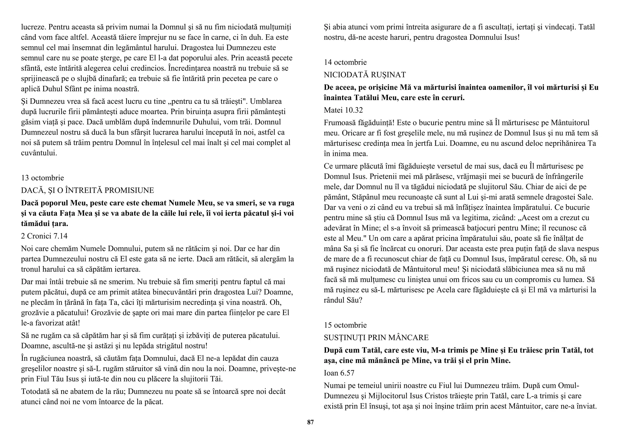 lucreze. Pentru aceasta să privim numai la Domnul şi să nu fim niciodată mulţumiţi 
când vom face altfel. Această tăiere împrejur nu se face în carne, ci în duh. Ea este 
semnul cel mai însemnat din legământul harului. Dragostea lui Dumnezeu este 
semnul care nu se poate şterge, pe care El l-a dat poporului ales. Prin această pecete 
sfântă, este întărită alegerea celui credincios. Încredinţarea noastră nu trebuie să se 
sprijinească pe o slujbă dinafară; ea trebuie să fie întărită prin pecetea pe care o 
aplică Duhul Sfânt pe inima noastră. 
Şi Dumnezeu vrea să facă acest lucru cu tine „pentru ca tu să trăieşti". Umblarea 
după lucrurile firii pământeşti aduce moartea. Prin biruinţa asupra firii pământeşti 
găsim viaţă şi pace. Dacă umblăm după îndemnurile Duhului, vom trăi. Domnul 
Dumnezeul nostru să ducă la bun sfârşit lucrarea harului începută în noi, astfel ca 
noi să putem să trăim pentru Domnul în înţelesul cel mai înalt şi cel mai complet al 
cuvântului. 
13 octombrie 
DACĂ, ŞI O ÎNTREITĂ PROMISIUNE 
Dacă poporul Meu, peste care este chemat Numele Meu, se va smeri, se va ruga 
şi va căuta Faţa Mea şi se va abate de la căile lui rele, îi voi ierta păcatul şi-i voi 
tămădui ţara. 
2 Cronici 7.14 
Noi care chemăm Numele Domnului, putem să ne rătăcim şi noi. Dar ce har din 
partea Dumnezeului nostru că El este gata să ne ierte. Dacă am rătăcit, să alergăm la 
tronul harului ca să căpătăm iertarea. 
Dar mai întâi trebuie să ne smerim. Nu trebuie să fim smeriţi pentru faptul că mai 
putem păcătui, după ce am primit atâtea binecuvântări prin dragostea Lui? Doamne, 
ne plecăm în ţărână în faţa Ta, căci îţi mărturisim necredinţa şi vina noastră. Oh, 
grozăvie a păcatului! Grozăvie de şapte ori mai mare din partea fiinţelor pe care El 
le-a favorizat atât! 
Să ne rugăm ca să căpătăm har şi să fim curăţaţi şi izbăviţi de puterea păcatului. 
Doamne, ascultă-ne şi astăzi şi nu lepăda strigătul nostru! 
În rugăciunea noastră, să căutăm faţa Domnului, dacă El ne-a lepădat din cauza 
greşelilor noastre şi să-L rugăm stăruitor să vină din nou la noi. Doamne, priveşte-ne 
prin Fiul Tău Isus şi iută-te din nou cu plăcere la slujitorii Tăi. 
Totodată să ne abatem de la rău; Dumnezeu nu poate să se întoarcă spre noi decât 
atunci când noi ne vom întoarce de la păcat. 
Şi abia atunci vom primi întreita asigurare de a fi ascultaţi, iertaţi şi vindecaţi. Tatăl 
nostru, dă-ne aceste haruri, pentru dragostea Domnului Isus! 
14 octombrie 
NICIODATĂ RUŞINAT 
De aceea, pe orişicine Mă va mărturisi înaintea oamenilor, îl voi mărturisi şi Eu 
înaintea Tatălui Meu, care este în ceruri. 
Matei 10.32 
Frumoasă făgăduinţă! Este o bucurie pentru mine să Îl mărturisesc pe Mântuitorul 
meu. Oricare ar fi fost greşelile mele, nu mă ruşinez de Domnul Isus şi nu mă tem să 
mărturisesc credinţa mea în jertfa Lui. Doamne, eu nu ascund deloc neprihănirea Ta 
în inima mea. 
Ce urmare plăcută îmi făgăduieşte versetul de mai sus, dacă eu Îl mărturisesc pe 
Domnul Isus. Prietenii mei mă părăsesc, vrăjmaşii mei se bucură de înfrângerile 
mele, dar Domnul nu îl va tăgădui niciodată pe slujitorul Său. Chiar de aici de pe 
pământ, Stăpânul meu recunoaşte că sunt al Lui şi-mi arată semnele dragostei Sale. 
Dar va veni o zi când eu va trebui să mă înfăţişez înaintea împăratului. Ce bucurie 
pentru mine să ştiu că Domnul Isus mă va legitima, zicând: „Acest om a crezut cu 
adevărat în Mine; el s-a învoit să primească batjocuri pentru Mine; îl recunosc că 
este al Meu." Un om care a apărat pricina împăratului său, poate să fie înălţat de 
mâna Sa şi să fie încărcat cu onoruri. Dar aceasta este prea puţin faţă de slava nespus 
de mare de a fi recunoscut chiar de faţă cu Domnul Isus, împăratul ceresc. Oh, să nu 
mă ruşinez niciodată de Mântuitorul meu! Şi niciodată slăbiciunea mea să nu mă 
facă să mă mulţumesc cu liniştea unui om fricos sau cu un compromis cu lumea. Să 
mă ruşinez eu să-L mărturisesc pe Acela care făgăduieşte că şi El mă va mărturisi la 
rândul Său? 
15 octombrie 
SUSŢINUŢI PRIN MÂNCARE 
După cum Tatăl, care este viu, M-a trimis pe Mine şi Eu trăiesc prin Tatăl, tot 
aşa, cine mă mănâncă pe Mine, va trăi şi el prin Mine. 
Ioan 6.57 
Numai pe temeiul unirii noastre cu Fiul lui Dumnezeu trăim. După cum Omul- 
Dumnezeu şi Mijlocitorul Isus Cristos trăieşte prin Tatăl, care L-a trimis şi care 
există prin El însuşi, tot aşa şi noi înşine trăim prin acest Mântuitor, care ne-a înviat. 
87 
 