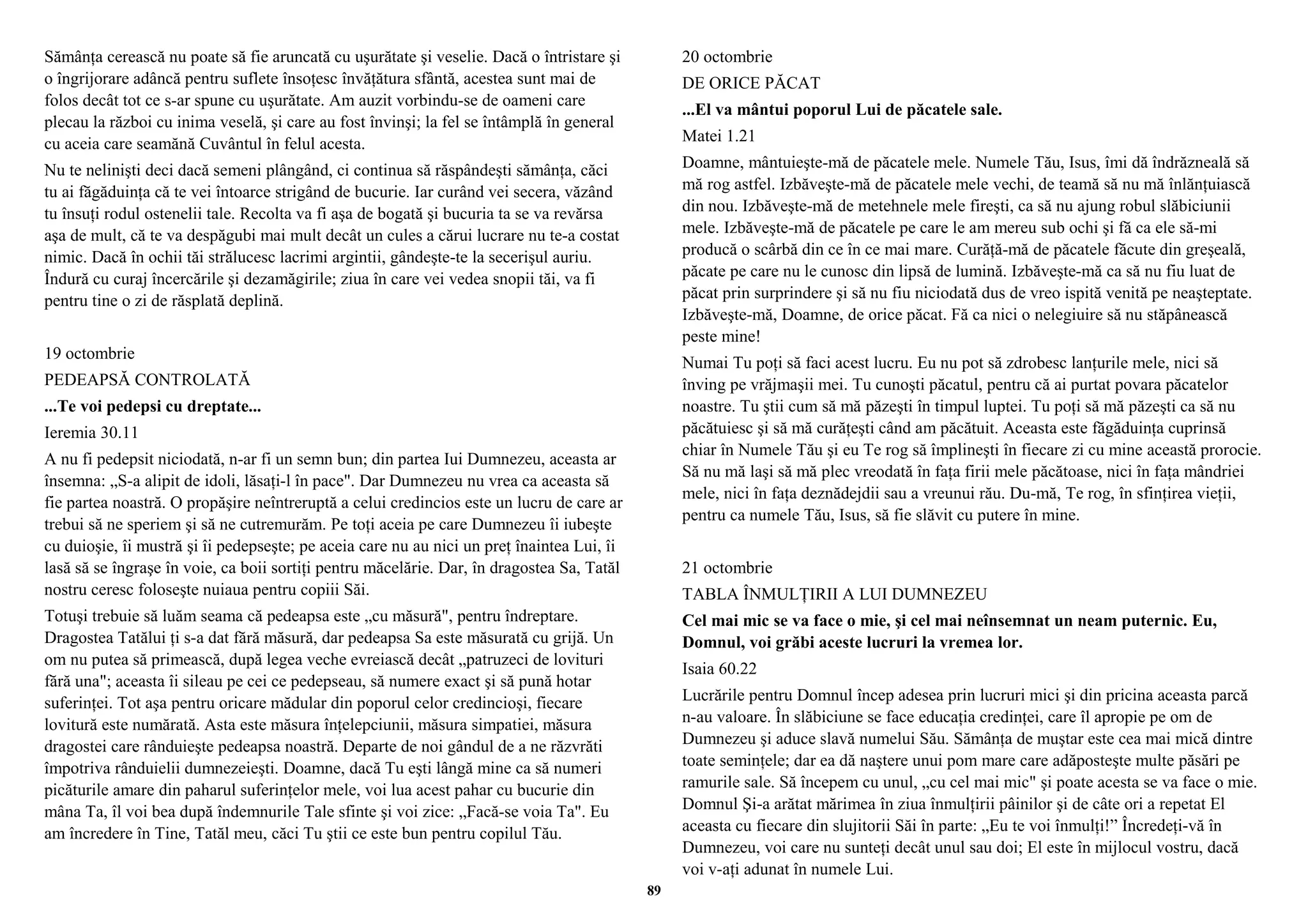 Sămânţa cerească nu poate să fie aruncată cu uşurătate şi veselie. Dacă o întristare şi 
o îngrijorare adâncă pentru suflete însoţesc învăţătura sfântă, acestea sunt mai de 
folos decât tot ce s-ar spune cu uşurătate. Am auzit vorbindu-se de oameni care 
plecau la război cu inima veselă, şi care au fost învinşi; la fel se întâmplă în general 
cu aceia care seamănă Cuvântul în felul acesta. 
Nu te nelinişti deci dacă semeni plângând, ci continua să răspândeşti sămânţa, căci 
tu ai făgăduinţa că te vei întoarce strigând de bucurie. Iar curând vei secera, văzând 
tu însuţi rodul ostenelii tale. Recolta va fi aşa de bogată şi bucuria ta se va revărsa 
aşa de mult, că te va despăgubi mai mult decât un cules a cărui lucrare nu te-a costat 
nimic. Dacă în ochii tăi strălucesc lacrimi argintii, gândeşte-te la secerişul auriu. 
Îndură cu curaj încercările şi dezamăgirile; ziua în care vei vedea snopii tăi, va fi 
pentru tine o zi de răsplată deplină. 
19 octombrie 
PEDEAPSĂ CONTROLATĂ 
...Te voi pedepsi cu dreptate... 
Ieremia 30.11 
A nu fi pedepsit niciodată, n-ar fi un semn bun; din partea Iui Dumnezeu, aceasta ar 
însemna: „S-a alipit de idoli, lăsaţi-l în pace". Dar Dumnezeu nu vrea ca aceasta să 
fie partea noastră. O propăşire neîntreruptă a celui credincios este un lucru de care ar 
trebui să ne speriem şi să ne cutremurăm. Pe toţi aceia pe care Dumnezeu îi iubeşte 
cu duioşie, îi mustră şi îi pedepseşte; pe aceia care nu au nici un preţ înaintea Lui, îi 
lasă să se îngraşe în voie, ca boii sortiţi pentru măcelărie. Dar, în dragostea Sa, Tatăl 
nostru ceresc foloseşte nuiaua pentru copiii Săi. 
Totuşi trebuie să luăm seama că pedeapsa este „cu măsură", pentru îndreptare. 
Dragostea Tatălui ţi s-a dat fără măsură, dar pedeapsa Sa este măsurată cu grijă. Un 
om nu putea să primească, după legea veche evreiască decât „patruzeci de lovituri 
fără una"; aceasta îi sileau pe cei ce pedepseau, să numere exact şi să pună hotar 
suferinţei. Tot aşa pentru oricare mădular din poporul celor credincioşi, fiecare 
lovitură este numărată. Asta este măsura înţelepciunii, măsura simpatiei, măsura 
dragostei care rânduieşte pedeapsa noastră. Departe de noi gândul de a ne răzvrăti 
împotriva rânduielii dumnezeieşti. Doamne, dacă Tu eşti lângă mine ca să numeri 
picăturile amare din paharul suferinţelor mele, voi lua acest pahar cu bucurie din 
mâna Ta, îl voi bea după îndemnurile Tale sfinte şi voi zice: „Facă-se voia Ta". Eu 
am încredere în Tine, Tatăl meu, căci Tu ştii ce este bun pentru copilul Tău. 
20 octombrie 
DE ORICE PĂCAT 
...El va mântui poporul Lui de păcatele sale. 
Matei 1.21 
Doamne, mântuieşte-mă de păcatele mele. Numele Tău, Isus, îmi dă îndrăzneală să 
mă rog astfel. Izbăveşte-mă de păcatele mele vechi, de teamă să nu mă înlănţuiască 
din nou. Izbăveşte-mă de metehnele mele fireşti, ca să nu ajung robul slăbiciunii 
mele. Izbăveşte-mă de păcatele pe care le am mereu sub ochi şi fă ca ele să-mi 
producă o scârbă din ce în ce mai mare. Curăţă-mă de păcatele făcute din greşeală, 
păcate pe care nu le cunosc din lipsă de lumină. Izbăveşte-mă ca să nu fiu luat de 
păcat prin surprindere şi să nu fiu niciodată dus de vreo ispită venită pe neaşteptate. 
Izbăveşte-mă, Doamne, de orice păcat. Fă ca nici o nelegiuire să nu stăpânească 
peste mine! 
Numai Tu poţi să faci acest lucru. Eu nu pot să zdrobesc lanţurile mele, nici să 
înving pe vrăjmaşii mei. Tu cunoşti păcatul, pentru că ai purtat povara păcatelor 
noastre. Tu ştii cum să mă păzeşti în timpul luptei. Tu poţi să mă păzeşti ca să nu 
păcătuiesc şi să mă curăţeşti când am păcătuit. Aceasta este făgăduinţa cuprinsă 
chiar în Numele Tău şi eu Te rog să împlineşti în fiecare zi cu mine această prorocie. 
Să nu mă laşi să mă plec vreodată în faţa firii mele păcătoase, nici în faţa mândriei 
mele, nici în faţa deznădejdii sau a vreunui rău. Du-mă, Te rog, în sfinţirea vieţii, 
pentru ca numele Tău, Isus, să fie slăvit cu putere în mine. 
21 octombrie 
TABLA ÎNMULŢIRII A LUI DUMNEZEU 
Cel mai mic se va face o mie, şi cel mai neînsemnat un neam puternic. Eu, 
Domnul, voi grăbi aceste lucruri la vremea lor. 
Isaia 60.22 
Lucrările pentru Domnul încep adesea prin lucruri mici şi din pricina aceasta parcă 
n-au valoare. În slăbiciune se face educaţia credinţei, care îl apropie pe om de 
Dumnezeu şi aduce slavă numelui Său. Sămânţa de muştar este cea mai mică dintre 
toate seminţele; dar ea dă naştere unui pom mare care adăposteşte multe păsări pe 
ramurile sale. Să începem cu unul, „cu cel mai mic" şi poate acesta se va face o mie. 
Domnul Şi-a arătat mărimea în ziua înmulţirii pâinilor şi de câte ori a repetat El 
aceasta cu fiecare din slujitorii Săi în parte: „Eu te voi înmulţi!” Încredeţi-vă în 
Dumnezeu, voi care nu sunteţi decât unul sau doi; El este în mijlocul vostru, dacă 
voi v-aţi adunat în numele Lui. 
89 
 