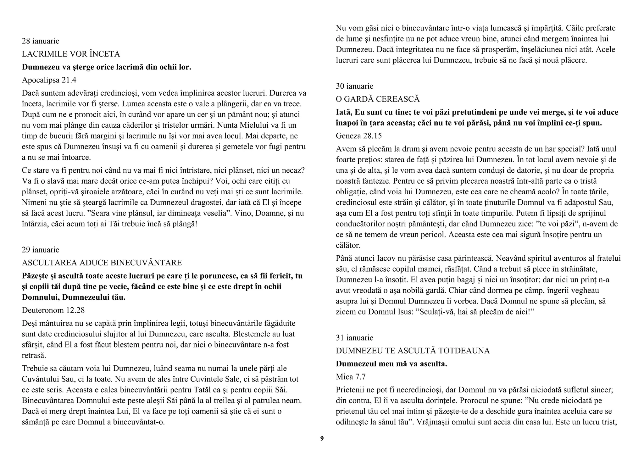 28 ianuarie 
LACRIMILE VOR ÎNCETA 
Dumnezeu va şterge orice lacrimă din ochii lor. 
Apocalipsa 21.4 
Dacă suntem adevăraţi credincioşi, vom vedea împlinirea acestor lucruri. Durerea va 
înceta, lacrimile vor fi şterse. Lumea aceasta este o vale a plângerii, dar ea va trece. 
După cum ne e prorocit aici, în curând vor apare un cer şi un pământ nou; şi atunci 
nu vom mai plânge din cauza căderilor şi tristelor urmări. Nunta Mielului va fi un 
timp de bucurii fără margini şi lacrimile nu îşi vor mai avea locul. Mai departe, ne 
este spus că Dumnezeu însuşi va fi cu oamenii şi durerea şi gemetele vor fugi pentru 
a nu se mai întoarce. 
Ce stare va fi pentru noi când nu va mai fi nici întristare, nici plânset, nici un necaz? 
Va fi o slavă mai mare decât orice ce-am putea închipui? Voi, ochi care citiţi cu 
plânset, opriţi-vă şiroaiele arzătoare, căci în curând nu veţi mai şti ce sunt lacrimile. 
Nimeni nu ştie să şteargă lacrimile ca Dumnezeul dragostei, dar iată că El şi începe 
să facă acest lucru. ”Seara vine plânsul, iar dimineaţa veselia”. Vino, Doamne, şi nu 
întârzia, căci acum toţi ai Tăi trebuie încă să plângă! 
29 ianuarie 
ASCULTAREA ADUCE BINECUVÂNTARE 
Păzeşte şi ascultă toate aceste lucruri pe care ţi le poruncesc, ca să fii fericit, tu 
şi copiii tăi după tine pe vecie, făcând ce este bine şi ce este drept în ochii 
Domnului, Dumnezeului tău. 
Deuteronom 12.28 
Deşi mântuirea nu se capătă prin împlinirea legii, totuşi binecuvântările făgăduite 
sunt date credinciosului slujitor al lui Dumnezeu, care asculta. Blestemele au luat 
sfârşit, când El a fost făcut blestem pentru noi, dar nici o binecuvântare n-a fost 
retrasă. 
Trebuie sa căutam voia lui Dumnezeu, luând seama nu numai la unele părţi ale 
Cuvântului Sau, ci la toate. Nu avem de ales între Cuvintele Sale, ci să păstrăm tot 
ce este scris. Aceasta e calea binecuvântării pentru Tatăl ca şi pentru copiii Săi. 
Binecuvântarea Domnului este peste aleşii Săi până la al treilea şi al patrulea neam. 
Dacă ei merg drept înaintea Lui, El va face pe toţi oamenii să ştie că ei sunt o 
sămânţă pe care Domnul a binecuvântat-o. 
Nu vom găsi nici o binecuvântare într-o viaţa lumească şi împărţită. Căile preferate 
de lume şi nesfinţite nu ne pot aduce vreun bine, atunci când mergem înaintea lui 
Dumnezeu. Dacă integritatea nu ne face să prosperăm, înşelăciunea nici atât. Acele 
lucruri care sunt plăcerea lui Dumnezeu, trebuie să ne facă şi nouă plăcere. 
30 ianuarie 
O GARDĂ CEREASCĂ 
Iată, Eu sunt cu tine; te voi păzi pretutindeni pe unde vei merge, şi te voi aduce 
înapoi în ţara aceasta; căci nu te voi părăsi, până nu voi împlini ce-ţi spun. 
Geneza 28.15 
Avem să plecăm la drum şi avem nevoie pentru aceasta de un har special? Iată unul 
foarte preţios: starea de faţă şi păzirea lui Dumnezeu. În tot locul avem nevoie şi de 
una şi de alta, şi le vom avea dacă suntem conduşi de datorie, şi nu doar de propria 
noastră fantezie. Pentru ce să privim plecarea noastră într-altă parte ca o tristă 
obligaţie, când voia lui Dumnezeu, este cea care ne cheamă acolo? În toate ţările, 
credinciosul este străin şi călător, şi în toate ţinuturile Domnul va fi adăpostul Sau, 
aşa cum El a fost pentru toţi sfinţii în toate timpurile. Putem fi lipsiţi de sprijinul 
conducătorilor noştri pământeşti, dar când Dumnezeu zice: ”te voi păzi”, n-avem de 
ce să ne temem de vreun pericol. Aceasta este cea mai sigură însoţire pentru un 
călător. 
Până atunci Iacov nu părăsise casa părintească. Neavând spiritul aventuros al fratelui 
său, el rămăsese copilul mamei, răsfăţat. Când a trebuit să plece în străinătate, 
Dumnezeu l-a însoţit. El avea puţin bagaj şi nici un însoţitor; dar nici un prinţ n-a 
avut vreodată o aşa nobilă gardă. Chiar când dormea pe câmp, îngerii vegheau 
asupra lui şi Domnul Dumnezeu îi vorbea. Dacă Domnul ne spune să plecăm, să 
zicem cu Domnul Isus: ”Sculaţi-vă, hai să plecăm de aici!” 
31 ianuarie 
DUMNEZEU TE ASCULTĂ TOTDEAUNA 
Dumnezeul meu mă va asculta. 
Mica 7.7 
Prietenii ne pot fi necredincioşi, dar Domnul nu va părăsi niciodată sufletul sincer; 
din contra, El îi va asculta dorinţele. Prorocul ne spune: ”Nu crede niciodată pe 
prietenul tău cel mai intim şi păzeşte-te de a deschide gura înaintea aceluia care se 
odihneşte la sânul tău”. Vrăjmaşii omului sunt aceia din casa lui. Este un lucru trist; 
9 
 