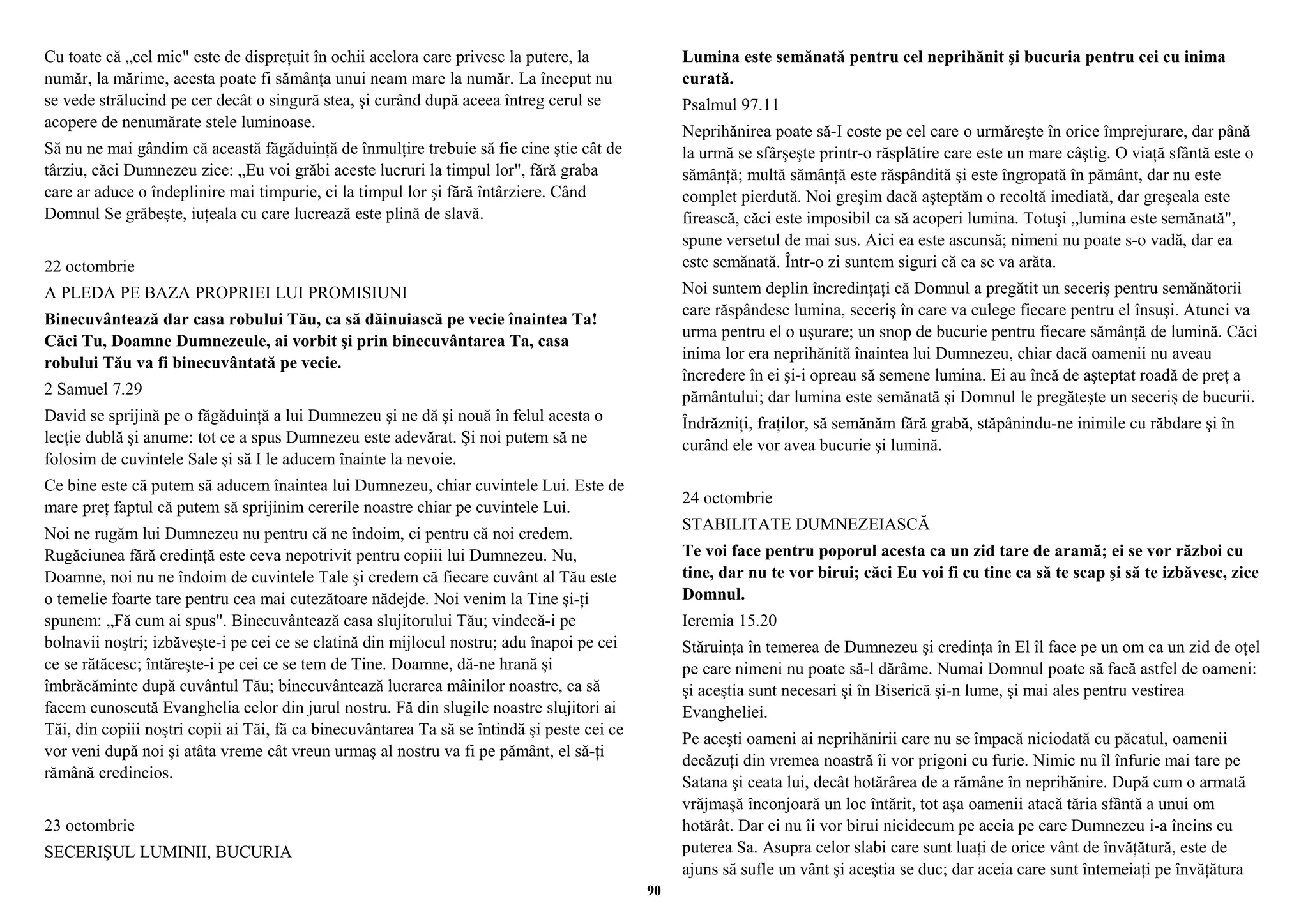 Cu toate că „cel mic" este de dispreţuit în ochii acelora care privesc la putere, la 
număr, la mărime, acesta poate fi sămânţa unui neam mare la număr. La început nu 
se vede strălucind pe cer decât o singură stea, şi curând după aceea întreg cerul se 
acopere de nenumărate stele luminoase. 
Să nu ne mai gândim că această făgăduinţă de înmulţire trebuie să fie cine ştie cât de 
târziu, căci Dumnezeu zice: „Eu voi grăbi aceste lucruri la timpul lor", fără graba 
care ar aduce o îndeplinire mai timpurie, ci la timpul lor şi fără întârziere. Când 
Domnul Se grăbeşte, iuţeala cu care lucrează este plină de slavă. 
22 octombrie 
A PLEDA PE BAZA PROPRIEI LUI PROMISIUNI 
Binecuvântează dar casa robului Tău, ca să dăinuiască pe vecie înaintea Ta! 
Căci Tu, Doamne Dumnezeule, ai vorbit şi prin binecuvântarea Ta, casa 
robului Tău va fi binecuvântată pe vecie. 
2 Samuel 7.29 
David se sprijină pe o făgăduinţă a lui Dumnezeu şi ne dă şi nouă în felul acesta o 
lecţie dublă şi anume: tot ce a spus Dumnezeu este adevărat. Şi noi putem să ne 
folosim de cuvintele Sale şi să I le aducem înainte la nevoie. 
Ce bine este că putem să aducem înaintea lui Dumnezeu, chiar cuvintele Lui. Este de 
mare preţ faptul că putem să sprijinim cererile noastre chiar pe cuvintele Lui. 
Noi ne rugăm lui Dumnezeu nu pentru că ne îndoim, ci pentru că noi credem. 
Rugăciunea fără credinţă este ceva nepotrivit pentru copiii lui Dumnezeu. Nu, 
Doamne, noi nu ne îndoim de cuvintele Tale şi credem că fiecare cuvânt al Tău este 
o temelie foarte tare pentru cea mai cutezătoare nădejde. Noi venim la Tine şi-ţi 
spunem: „Fă cum ai spus". Binecuvântează casa slujitorului Tău; vindecă-i pe 
bolnavii noştri; izbăveşte-i pe cei ce se clatină din mijlocul nostru; adu înapoi pe cei 
ce se rătăcesc; întăreşte-i pe cei ce se tem de Tine. Doamne, dă-ne hrană şi 
îmbrăcăminte după cuvântul Tău; binecuvântează lucrarea mâinilor noastre, ca să 
facem cunoscută Evanghelia celor din jurul nostru. Fă din slugile noastre slujitori ai 
Tăi, din copiii noştri copii ai Tăi, fă ca binecuvântarea Ta să se întindă şi peste cei ce 
vor veni după noi şi atâta vreme cât vreun urmaş al nostru va fi pe pământ, el să-ţi 
rămână credincios. 
23 octombrie 
SECERIŞUL LUMINII, BUCURIA 
Lumina este semănată pentru cel neprihănit şi bucuria pentru cei cu inima 
curată. 
Psalmul 97.11 
Neprihănirea poate să-I coste pe cel care o urmăreşte în orice împrejurare, dar până 
la urmă se sfârşeşte printr-o răsplătire care este un mare câştig. O viaţă sfântă este o 
sămânţă; multă sămânţă este răspândită şi este îngropată în pământ, dar nu este 
complet pierdută. Noi greşim dacă aşteptăm o recoltă imediată, dar greşeala este 
firească, căci este imposibil ca să acoperi lumina. Totuşi „lumina este semănată", 
spune versetul de mai sus. Aici ea este ascunsă; nimeni nu poate s-o vadă, dar ea 
este semănată. Într-o zi suntem siguri că ea se va arăta. 
Noi suntem deplin încredinţaţi că Domnul a pregătit un seceriş pentru semănătorii 
care răspândesc lumina, seceriş în care va culege fiecare pentru el însuşi. Atunci va 
urma pentru el o uşurare; un snop de bucurie pentru fiecare sămânţă de lumină. Căci 
inima lor era neprihănită înaintea lui Dumnezeu, chiar dacă oamenii nu aveau 
încredere în ei şi-i opreau să semene lumina. Ei au încă de aşteptat roadă de preţ a 
pământului; dar lumina este semănată şi Domnul le pregăteşte un seceriş de bucurii. 
Îndrăzniţi, fraţilor, să semănăm fără grabă, stăpânindu-ne inimile cu răbdare şi în 
curând ele vor avea bucurie şi lumină. 
24 octombrie 
STABILITATE DUMNEZEIASCĂ 
Te voi face pentru poporul acesta ca un zid tare de aramă; ei se vor război cu 
tine, dar nu te vor birui; căci Eu voi fi cu tine ca să te scap şi să te izbăvesc, zice 
Domnul. 
Ieremia 15.20 
Stăruinţa în temerea de Dumnezeu şi credinţa în El îl face pe un om ca un zid de oţel 
pe care nimeni nu poate să-l dărâme. Numai Domnul poate să facă astfel de oameni: 
şi aceştia sunt necesari şi în Biserică şi-n lume, şi mai ales pentru vestirea 
Evangheliei. 
Pe aceşti oameni ai neprihănirii care nu se împacă niciodată cu păcatul, oamenii 
decăzuţi din vremea noastră îi vor prigoni cu furie. Nimic nu îl înfurie mai tare pe 
Satana şi ceata lui, decât hotărârea de a rămâne în neprihănire. După cum o armată 
vrăjmaşă înconjoară un loc întărit, tot aşa oamenii atacă tăria sfântă a unui om 
hotărât. Dar ei nu îi vor birui nicidecum pe aceia pe care Dumnezeu i-a încins cu 
puterea Sa. Asupra celor slabi care sunt luaţi de orice vânt de învăţătură, este de 
ajuns să sufle un vânt şi aceştia se duc; dar aceia care sunt întemeiaţi pe învăţătura 
90 
 