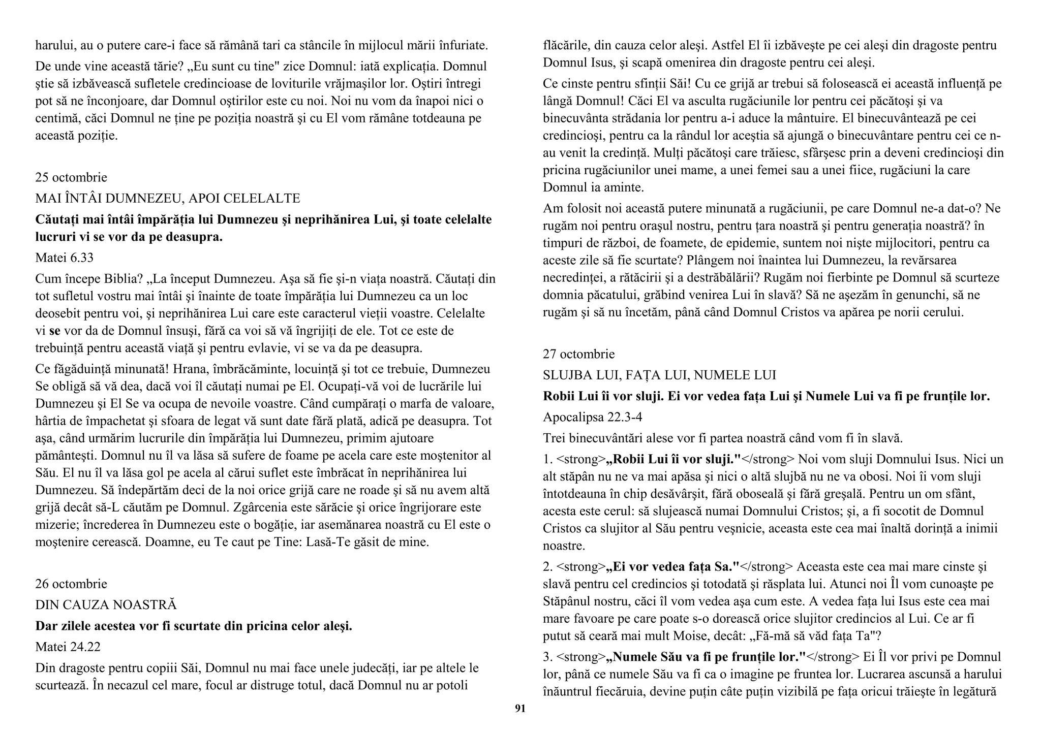 harului, au o putere care-i face să rămână tari ca stâncile în mijlocul mării înfuriate. 
De unde vine această tărie? „Eu sunt cu tine" zice Domnul: iată explicaţia. Domnul 
ştie să izbăvească sufletele credincioase de loviturile vrăjmaşilor lor. Oştiri întregi 
pot să ne înconjoare, dar Domnul oştirilor este cu noi. Noi nu vom da înapoi nici o 
centimă, căci Domnul ne ţine pe poziţia noastră şi cu El vom rămâne totdeauna pe 
această poziţie. 
25 octombrie 
MAI ÎNTÂI DUMNEZEU, APOI CELELALTE 
Căutaţi mai întâi împărăţia lui Dumnezeu şi neprihănirea Lui, şi toate celelalte 
lucruri vi se vor da pe deasupra. 
Matei 6.33 
Cum începe Biblia? „La început Dumnezeu. Aşa să fie şi-n viaţa noastră. Căutaţi din 
tot sufletul vostru mai întâi şi înainte de toate împărăţia lui Dumnezeu ca un loc 
deosebit pentru voi, şi neprihănirea Lui care este caracterul vieţii voastre. Celelalte 
vi se vor da de Domnul însuşi, fără ca voi să vă îngrijiţi de ele. Tot ce este de 
trebuinţă pentru această viaţă şi pentru evlavie, vi se va da pe deasupra. 
Ce făgăduinţă minunată! Hrana, îmbrăcăminte, locuinţă şi tot ce trebuie, Dumnezeu 
Se obligă să vă dea, dacă voi îl căutaţi numai pe El. Ocupaţi-vă voi de lucrările lui 
Dumnezeu şi El Se va ocupa de nevoile voastre. Când cumpăraţi o marfa de valoare, 
hârtia de împachetat şi sfoara de legat vă sunt date fără plată, adică pe deasupra. Tot 
aşa, când urmărim lucrurile din împărăţia lui Dumnezeu, primim ajutoare 
pământeşti. Domnul nu îl va lăsa să sufere de foame pe acela care este moştenitor al 
Său. El nu îl va lăsa gol pe acela al cărui suflet este îmbrăcat în neprihănirea lui 
Dumnezeu. Să îndepărtăm deci de la noi orice grijă care ne roade şi să nu avem altă 
grijă decât să-L căutăm pe Domnul. Zgârcenia este sărăcie şi orice îngrijorare este 
mizerie; încrederea în Dumnezeu este o bogăţie, iar asemănarea noastră cu El este o 
moştenire cerească. Doamne, eu Te caut pe Tine: Lasă-Te găsit de mine. 
26 octombrie 
DIN CAUZA NOASTRĂ 
Dar zilele acestea vor fi scurtate din pricina celor aleşi. 
Matei 24.22 
Din dragoste pentru copiii Săi, Domnul nu mai face unele judecăţi, iar pe altele le 
scurtează. În necazul cel mare, focul ar distruge totul, dacă Domnul nu ar potoli 
flăcările, din cauza celor aleşi. Astfel El îi izbăveşte pe cei aleşi din dragoste pentru 
Domnul Isus, şi scapă omenirea din dragoste pentru cei aleşi. 
Ce cinste pentru sfinţii Săi! Cu ce grijă ar trebui să folosească ei această influenţă pe 
lângă Domnul! Căci El va asculta rugăciunile lor pentru cei păcătoşi şi va 
binecuvânta strădania lor pentru a-i aduce la mântuire. El binecuvântează pe cei 
credincioşi, pentru ca la rândul lor aceştia să ajungă o binecuvântare pentru cei ce n-au 
venit la credinţă. Mulţi păcătoşi care trăiesc, sfârşesc prin a deveni credincioşi din 
pricina rugăciunilor unei mame, a unei femei sau a unei fiice, rugăciuni la care 
Domnul ia aminte. 
Am folosit noi această putere minunată a rugăciunii, pe care Domnul ne-a dat-o? Ne 
rugăm noi pentru oraşul nostru, pentru ţara noastră şi pentru generaţia noastră? în 
timpuri de război, de foamete, de epidemie, suntem noi nişte mijlocitori, pentru ca 
aceste zile să fie scurtate? Plângem noi înaintea lui Dumnezeu, la revărsarea 
necredinţei, a rătăcirii şi a destrăbălării? Rugăm noi fierbinte pe Domnul să scurteze 
domnia păcatului, grăbind venirea Lui în slavă? Să ne aşezăm în genunchi, să ne 
rugăm şi să nu încetăm, până când Domnul Cristos va apărea pe norii cerului. 
27 octombrie 
SLUJBA LUI, FAŢA LUI, NUMELE LUI 
Robii Lui îi vor sluji. Ei vor vedea faţa Lui şi Numele Lui va fi pe frunţile lor. 
Apocalipsa 22.3-4 
Trei binecuvântări alese vor fi partea noastră când vom fi în slavă. 
1. <strong>„Robii Lui îi vor sluji."</strong> Noi vom sluji Domnului Isus. Nici un 
alt stăpân nu ne va mai apăsa şi nici o altă slujbă nu ne va obosi. Noi îi vom sluji 
întotdeauna în chip desăvârşit, fără oboseală şi fără greşală. Pentru un om sfânt, 
acesta este cerul: să slujească numai Domnului Cristos; şi, a fi socotit de Domnul 
Cristos ca slujitor al Său pentru veşnicie, aceasta este cea mai înaltă dorinţă a inimii 
noastre. 
2. <strong>„Ei vor vedea faţa Sa."</strong> Aceasta este cea mai mare cinste şi 
slavă pentru cel credincios şi totodată şi răsplata lui. Atunci noi Îl vom cunoaşte pe 
Stăpânul nostru, căci îl vom vedea aşa cum este. A vedea faţa lui Isus este cea mai 
mare favoare pe care poate s-o dorească orice slujitor credincios al Lui. Ce ar fi 
putut să ceară mai mult Moise, decât: „Fă-mă să văd faţa Ta"? 
3. <strong>„Numele Său va fi pe frunţile lor."</strong> Ei Îl vor privi pe Domnul 
lor, până ce numele Său va fi ca o imagine pe fruntea lor. Lucrarea ascunsă a harului 
înăuntrul fiecăruia, devine puţin câte puţin vizibilă pe faţa oricui trăieşte în legătură 
91 
 
