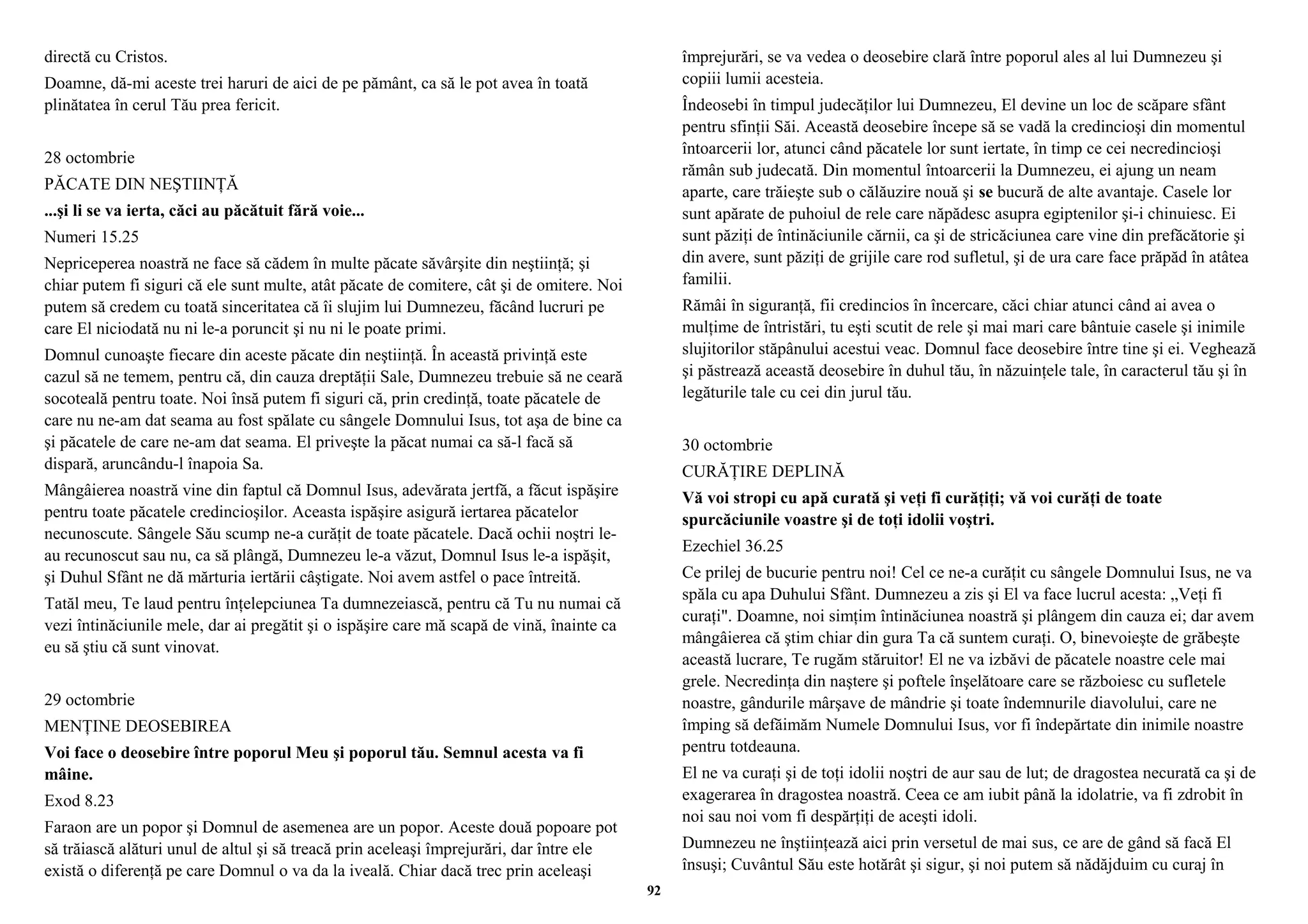 directă cu Cristos. 
Doamne, dă-mi aceste trei haruri de aici de pe pământ, ca să le pot avea în toată 
plinătatea în cerul Tău prea fericit. 
28 octombrie 
PĂCATE DIN NEŞTIINŢĂ 
...şi li se va ierta, căci au păcătuit fără voie... 
Numeri 15.25 
Nepriceperea noastră ne face să cădem în multe păcate săvârşite din neştiinţă; şi 
chiar putem fi siguri că ele sunt multe, atât păcate de comitere, cât şi de omitere. Noi 
putem să credem cu toată sinceritatea că îi slujim lui Dumnezeu, făcând lucruri pe 
care El niciodată nu ni le-a poruncit şi nu ni le poate primi. 
Domnul cunoaşte fiecare din aceste păcate din neştiinţă. În această privinţă este 
cazul să ne temem, pentru că, din cauza dreptăţii Sale, Dumnezeu trebuie să ne ceară 
socoteală pentru toate. Noi însă putem fi siguri că, prin credinţă, toate păcatele de 
care nu ne-am dat seama au fost spălate cu sângele Domnului Isus, tot aşa de bine ca 
şi păcatele de care ne-am dat seama. El priveşte la păcat numai ca să-l facă să 
dispară, aruncându-l înapoia Sa. 
Mângâierea noastră vine din faptul că Domnul Isus, adevărata jertfă, a făcut ispăşire 
pentru toate păcatele credincioşilor. Aceasta ispăşire asigură iertarea păcatelor 
necunoscute. Sângele Său scump ne-a curăţit de toate păcatele. Dacă ochii noştri le-au 
recunoscut sau nu, ca să plângă, Dumnezeu le-a văzut, Domnul Isus le-a ispăşit, 
şi Duhul Sfânt ne dă mărturia iertării câştigate. Noi avem astfel o pace întreită. 
Tatăl meu, Te laud pentru înţelepciunea Ta dumnezeiască, pentru că Tu nu numai că 
vezi întinăciunile mele, dar ai pregătit şi o ispăşire care mă scapă de vină, înainte ca 
eu să ştiu că sunt vinovat. 
29 octombrie 
MENŢINE DEOSEBIREA 
Voi face o deosebire între poporul Meu şi poporul tău. Semnul acesta va fi 
mâine. 
Exod 8.23 
Faraon are un popor şi Domnul de asemenea are un popor. Aceste două popoare pot 
să trăiască alături unul de altul şi să treacă prin aceleaşi împrejurări, dar între ele 
există o diferenţă pe care Domnul o va da la iveală. Chiar dacă trec prin aceleaşi 
împrejurări, se va vedea o deosebire clară între poporul ales al lui Dumnezeu şi 
copiii lumii acesteia. 
Îndeosebi în timpul judecăţilor lui Dumnezeu, El devine un loc de scăpare sfânt 
pentru sfinţii Săi. Această deosebire începe să se vadă la credincioşi din momentul 
întoarcerii lor, atunci când păcatele lor sunt iertate, în timp ce cei necredincioşi 
rămân sub judecată. Din momentul întoarcerii la Dumnezeu, ei ajung un neam 
aparte, care trăieşte sub o călăuzire nouă şi se bucură de alte avantaje. Casele lor 
sunt apărate de puhoiul de rele care năpădesc asupra egiptenilor şi-i chinuiesc. Ei 
sunt păziţi de întinăciunile cărnii, ca şi de stricăciunea care vine din prefăcătorie şi 
din avere, sunt păziţi de grijile care rod sufletul, şi de ura care face prăpăd în atâtea 
familii. 
Rămâi în siguranţă, fii credincios în încercare, căci chiar atunci când ai avea o 
mulţime de întristări, tu eşti scutit de rele şi mai mari care bântuie casele şi inimile 
slujitorilor stăpânului acestui veac. Domnul face deosebire între tine şi ei. Veghează 
şi păstrează această deosebire în duhul tău, în năzuinţele tale, în caracterul tău şi în 
legăturile tale cu cei din jurul tău. 
30 octombrie 
CURĂŢIRE DEPLINĂ 
Vă voi stropi cu apă curată şi veţi fi curăţiţi; vă voi curăţi de toate 
spurcăciunile voastre şi de toţi idolii voştri. 
Ezechiel 36.25 
Ce prilej de bucurie pentru noi! Cel ce ne-a curăţit cu sângele Domnului Isus, ne va 
spăla cu apa Duhului Sfânt. Dumnezeu a zis şi El va face lucrul acesta: „Veţi fi 
curaţi". Doamne, noi simţim întinăciunea noastră şi plângem din cauza ei; dar avem 
mângâierea că ştim chiar din gura Ta că suntem curaţi. O, binevoieşte de grăbeşte 
această lucrare, Te rugăm stăruitor! El ne va izbăvi de păcatele noastre cele mai 
grele. Necredinţa din naştere şi poftele înşelătoare care se războiesc cu sufletele 
noastre, gândurile mârşave de mândrie şi toate îndemnurile diavolului, care ne 
împing să defăimăm Numele Domnului Isus, vor fi îndepărtate din inimile noastre 
pentru totdeauna. 
El ne va curaţi şi de toţi idolii noştri de aur sau de lut; de dragostea necurată ca şi de 
exagerarea în dragostea noastră. Ceea ce am iubit până la idolatrie, va fi zdrobit în 
noi sau noi vom fi despărţiţi de aceşti idoli. 
Dumnezeu ne înştiinţează aici prin versetul de mai sus, ce are de gând să facă El 
însuşi; Cuvântul Său este hotărât şi sigur, şi noi putem să nădăjduim cu curaj în 
92 
 