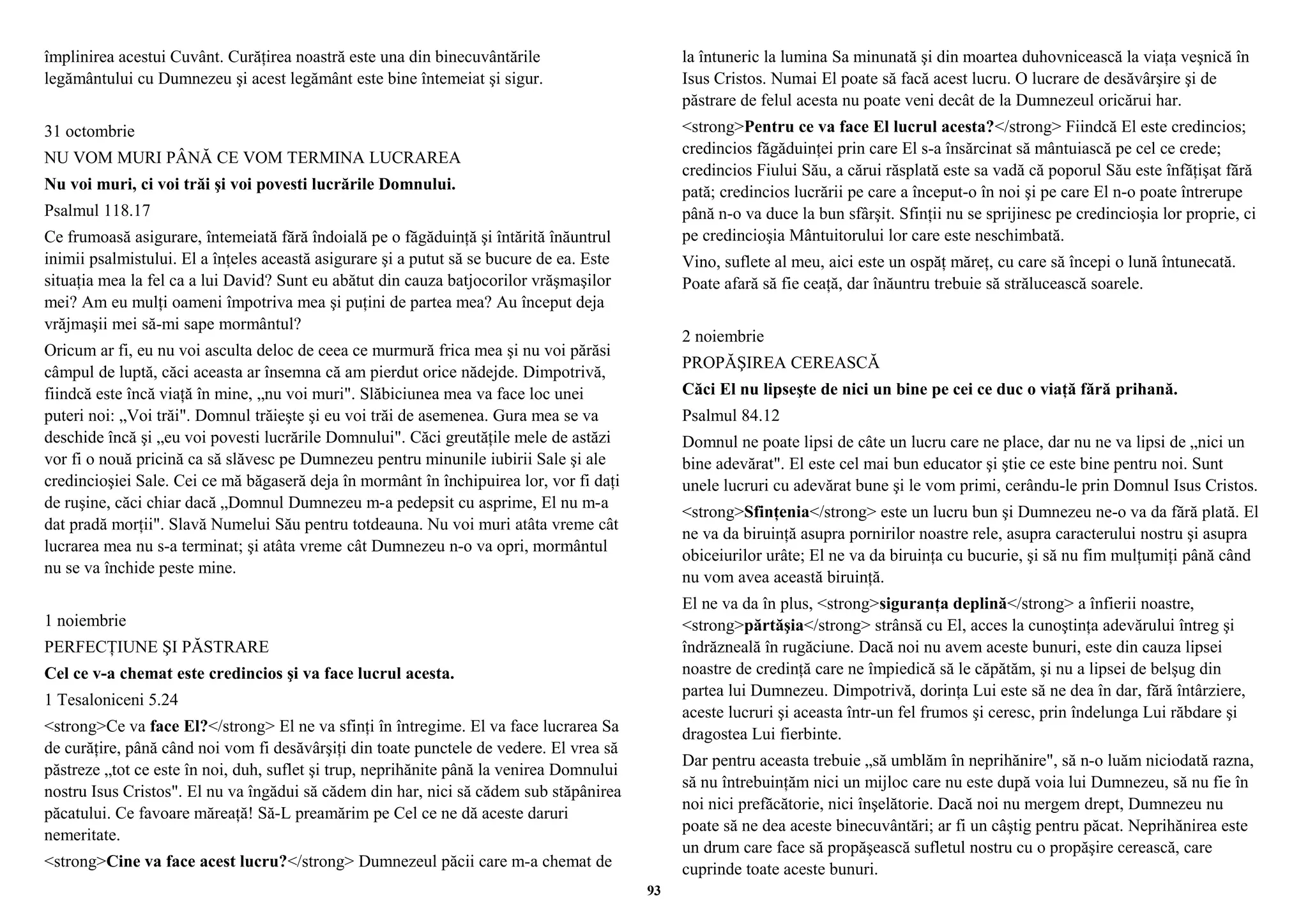 împlinirea acestui Cuvânt. Curăţirea noastră este una din binecuvântările 
legământului cu Dumnezeu şi acest legământ este bine întemeiat şi sigur. 
31 octombrie 
NU VOM MURI PÂNĂ CE VOM TERMINA LUCRAREA 
Nu voi muri, ci voi trăi şi voi povesti lucrările Domnului. 
Psalmul 118.17 
Ce frumoasă asigurare, întemeiată fără îndoială pe o făgăduinţă şi întărită înăuntrul 
inimii psalmistului. El a înţeles această asigurare şi a putut să se bucure de ea. Este 
situaţia mea la fel ca a lui David? Sunt eu abătut din cauza batjocorilor vrăşmaşilor 
mei? Am eu mulţi oameni împotriva mea şi puţini de partea mea? Au început deja 
vrăjmaşii mei să-mi sape mormântul? 
Oricum ar fi, eu nu voi asculta deloc de ceea ce murmură frica mea şi nu voi părăsi 
câmpul de luptă, căci aceasta ar însemna că am pierdut orice nădejde. Dimpotrivă, 
fiindcă este încă viaţă în mine, „nu voi muri". Slăbiciunea mea va face loc unei 
puteri noi: „Voi trăi". Domnul trăieşte şi eu voi trăi de asemenea. Gura mea se va 
deschide încă şi „eu voi povesti lucrările Domnului". Căci greutăţile mele de astăzi 
vor fi o nouă pricină ca să slăvesc pe Dumnezeu pentru minunile iubirii Sale şi ale 
credincioşiei Sale. Cei ce mă băgaseră deja în mormânt în închipuirea lor, vor fi daţi 
de ruşine, căci chiar dacă „Domnul Dumnezeu m-a pedepsit cu asprime, El nu m-a 
dat pradă morţii". Slavă Numelui Său pentru totdeauna. Nu voi muri atâta vreme cât 
lucrarea mea nu s-a terminat; şi atâta vreme cât Dumnezeu n-o va opri, mormântul 
nu se va închide peste mine. 
1 noiembrie 
PERFECŢIUNE ŞI PĂSTRARE 
Cel ce v-a chemat este credincios şi va face lucrul acesta. 
1 Tesaloniceni 5.24 
<strong>Ce va face El?</strong> El ne va sfinţi în întregime. El va face lucrarea Sa 
de curăţire, până când noi vom fi desăvârşiţi din toate punctele de vedere. El vrea să 
păstreze „tot ce este în noi, duh, suflet şi trup, neprihănite până la venirea Domnului 
nostru Isus Cristos". El nu va îngădui să cădem din har, nici să cădem sub stăpânirea 
păcatului. Ce favoare măreaţă! Să-L preamărim pe Cel ce ne dă aceste daruri 
nemeritate. 
<strong>Cine va face acest lucru?</strong> Dumnezeul păcii care m-a chemat de 
la întuneric la lumina Sa minunată şi din moartea duhovnicească la viaţa veşnică în 
Isus Cristos. Numai El poate să facă acest lucru. O lucrare de desăvârşire şi de 
păstrare de felul acesta nu poate veni decât de la Dumnezeul oricărui har. 
<strong>Pentru ce va face El lucrul acesta?</strong> Fiindcă El este credincios; 
credincios făgăduinţei prin care El s-a însărcinat să mântuiască pe cel ce crede; 
credincios Fiului Său, a cărui răsplată este sa vadă că poporul Său este înfăţişat fără 
pată; credincios lucrării pe care a început-o în noi şi pe care El n-o poate întrerupe 
până n-o va duce la bun sfârşit. Sfinţii nu se sprijinesc pe credincioşia lor proprie, ci 
pe credincioşia Mântuitorului lor care este neschimbată. 
Vino, suflete al meu, aici este un ospăţ măreţ, cu care să începi o lună întunecată. 
Poate afară să fie ceaţă, dar înăuntru trebuie să strălucească soarele. 
2 noiembrie 
PROPĂŞIREA CEREASCĂ 
Căci El nu lipseşte de nici un bine pe cei ce duc o viaţă fără prihană. 
Psalmul 84.12 
Domnul ne poate lipsi de câte un lucru care ne place, dar nu ne va lipsi de „nici un 
bine adevărat". El este cel mai bun educator şi ştie ce este bine pentru noi. Sunt 
unele lucruri cu adevărat bune şi le vom primi, cerându-le prin Domnul Isus Cristos. 
<strong>Sfinţenia</strong> este un lucru bun şi Dumnezeu ne-o va da fără plată. El 
ne va da biruinţă asupra pornirilor noastre rele, asupra caracterului nostru şi asupra 
obiceiurilor urâte; El ne va da biruinţa cu bucurie, şi să nu fim mulţumiţi până când 
nu vom avea această biruinţă. 
El ne va da în plus, <strong>siguranţa deplină</strong> a înfierii noastre, 
<strong>părtăşia</strong> strânsă cu El, acces la cunoştinţa adevărului întreg şi 
îndrăzneală în rugăciune. Dacă noi nu avem aceste bunuri, este din cauza lipsei 
noastre de credinţă care ne împiedică să le căpătăm, şi nu a lipsei de belşug din 
partea lui Dumnezeu. Dimpotrivă, dorinţa Lui este să ne dea în dar, fără întârziere, 
aceste lucruri şi aceasta într-un fel frumos şi ceresc, prin îndelunga Lui răbdare şi 
dragostea Lui fierbinte. 
Dar pentru aceasta trebuie „să umblăm în neprihănire", să n-o luăm niciodată razna, 
să nu întrebuinţăm nici un mijloc care nu este după voia lui Dumnezeu, să nu fie în 
noi nici prefăcătorie, nici înşelătorie. Dacă noi nu mergem drept, Dumnezeu nu 
poate să ne dea aceste binecuvântări; ar fi un câştig pentru păcat. Neprihănirea este 
un drum care face să propăşească sufletul nostru cu o propăşire cerească, care 
cuprinde toate aceste bunuri. 
93 
 