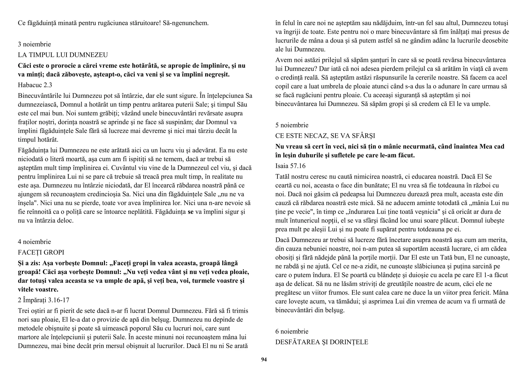 Ce făgăduinţă minată pentru rugăciunea stăruitoare! Să-ngenunchem. 
3 noiembrie 
LA TIMPUL LUI DUMNEZEU 
Căci este o prorocie a cărei vreme este hotărâtă, se apropie de împlinire, şi nu 
va minţi; dacă zăboveşte, aşteapt-o, căci va veni şi se va împlini negreşit. 
Habacuc 2.3 
Binecuvântările lui Dumnezeu pot să întârzie, dar ele sunt sigure. În înţelepciunea Sa 
dumnezeiască, Domnul a hotărât un timp pentru arătarea puterii Sale; şi timpul Său 
este cel mai bun. Noi suntem grăbiţi; văzând unele binecuvântări revărsate asupra 
fraţilor noştri, dorinţa noastră se aprinde şi ne face să suspinăm; dar Domnul va 
împlini făgăduinţele Sale fără să lucreze mai devreme şi nici mai târziu decât la 
timpul hotărât. 
Făgăduinţa lui Dumnezeu ne este arătată aici ca un lucru viu şi adevărat. Ea nu este 
niciodată o literă moartă, aşa cum am fi ispitiţi să ne temem, dacă ar trebui să 
aşteptăm mult timp împlinirea ei. Cuvântul viu vine de la Dumnezeul cel viu, şi dacă 
pentru împlinirea Lui ni se pare că trebuie să treacă prea mult timp, în realitate nu 
este aşa. Dumnezeu nu întârzie niciodată, dar El încearcă răbdarea noastră până ce 
ajungem să recunoaştem credincioşia Sa. Nici una din făgăduinţele Sale „nu ne va 
înşela". Nici una nu se pierde, toate vor avea împlinirea lor. Nici una n-are nevoie să 
fie reînnoită ca o poliţă care se întoarce neplătită. Făgăduinţa se va împlini sigur şi 
nu va întârzia deloc. 
4 noiembrie 
FACEŢI GROPI 
Şi a zis: Aşa vorbeşte Domnul: „Faceţi gropi în valea aceasta, groapă lângă 
groapă! Căci aşa vorbeşte Domnul: „Nu veţi vedea vânt şi nu veţi vedea ploaie, 
dar totuşi valea aceasta se va umple de apă, şi veţi bea, voi, turmele voastre şi 
vitele voastre. 
2 Împăraţi 3.16-17 
Trei oştiri ar fi pierit de sete dacă n-ar fi lucrat Domnul Dumnezeu. Fără să fi trimis 
nori sau ploaie, El le-a dat o provizie de apă din belşug. Dumnezeu nu depinde de 
metodele obişnuite şi poate să uimească poporul Său cu lucruri noi, care sunt 
martore ale înţelepciunii şi puterii Sale. În aceste minuni noi recunoaştem mâna lui 
Dumnezeu, mai bine decât prin mersul obişnuit al lucrurilor. Dacă El nu ni Se arată 
în felul în care noi ne aşteptăm sau nădăjduim, într-un fel sau altul, Dumnezeu totuşi 
va îngriji de toate. Este pentru noi o mare binecuvântare să fim înălţaţi mai presus de 
lucrurile de mâna a doua şi să putem astfel să ne gândim adânc la lucrurile deosebite 
ale lui Dumnezeu. 
Avem noi astăzi prilejul să săpăm şanţuri în care să se poată revărsa binecuvântarea 
lui Dumnezeu? Dar iată că noi adesea pierdem prilejul ca să arătăm în viaţă că avem 
o credinţă reală. Să aşteptăm astăzi răspunsurile la cererile noastre. Să facem ca acel 
copil care a luat umbrela de ploaie atunci când s-a dus la o adunare în care urmau să 
se facă rugăciuni pentru ploaie. Cu aceeaşi siguranţă să aşteptăm şi noi 
binecuvântarea lui Dumnezeu. Să săpăm gropi şi să credem că El le va umple. 
5 noiembrie 
CE ESTE NECAZ, SE VA SFÂRŞI 
Nu vreau să cert în veci, nici să ţin o mânie necurmată, când înaintea Mea cad 
în leşin duhurile şi sufletele pe care le-am făcut. 
Isaia 57.16 
Tatăl nostru ceresc nu caută nimicirea noastră, ci educarea noastră. Dacă El Se 
ceartă cu noi, aceasta o face din bunătate; El nu vrea să fie totdeauna în război cu 
noi. Dacă noi găsim că pedeapsa lui Dumnezeu durează prea mult, aceasta este din 
cauză că răbdarea noastră este mică. Să ne aducem aminte totodată că „mânia Lui nu 
ţine pe vecie", în timp ce „îndurarea Lui ţine toată veşnicia" şi că oricât ar dura de 
mult întunericul nopţii, el se va sfârşi făcând loc unui soare plăcut. Domnul iubeşte 
prea mult pe aleşii Lui şi nu poate fi supărat pentru totdeauna pe ei. 
Dacă Dumnezeu ar trebui să lucreze fără încetare asupra noastră aşa cum am merita, 
din cauza nebuniei noastre, noi n-am putea să suportăm această lucrare, ci am cădea 
obosiţi şi fără nădejde până la porţile morţii. Dar El este un Tată bun, El ne cunoaşte, 
ne rabdă şi ne ajută. Cel ce ne-a zidit, ne cunoaşte slăbiciunea şi puţina sarcină pe 
care o putem îndura. El Se poartă cu blândeţe şi duioşie cu acela pe care El 1-a făcut 
aşa de delicat. Să nu ne lăsăm striviţi de greutăţile noastre de acum, căci ele ne 
pregătesc un viitor frumos. Ele sunt calea care ne duce la un viitor prea fericit. Mâna 
care loveşte acum, va tămădui; şi asprimea Lui din vremea de acum va fi urmată de 
binecuvântări din belşug. 
6 noiembrie 
DESFĂTAREA ŞI DORINŢELE 
94 
 