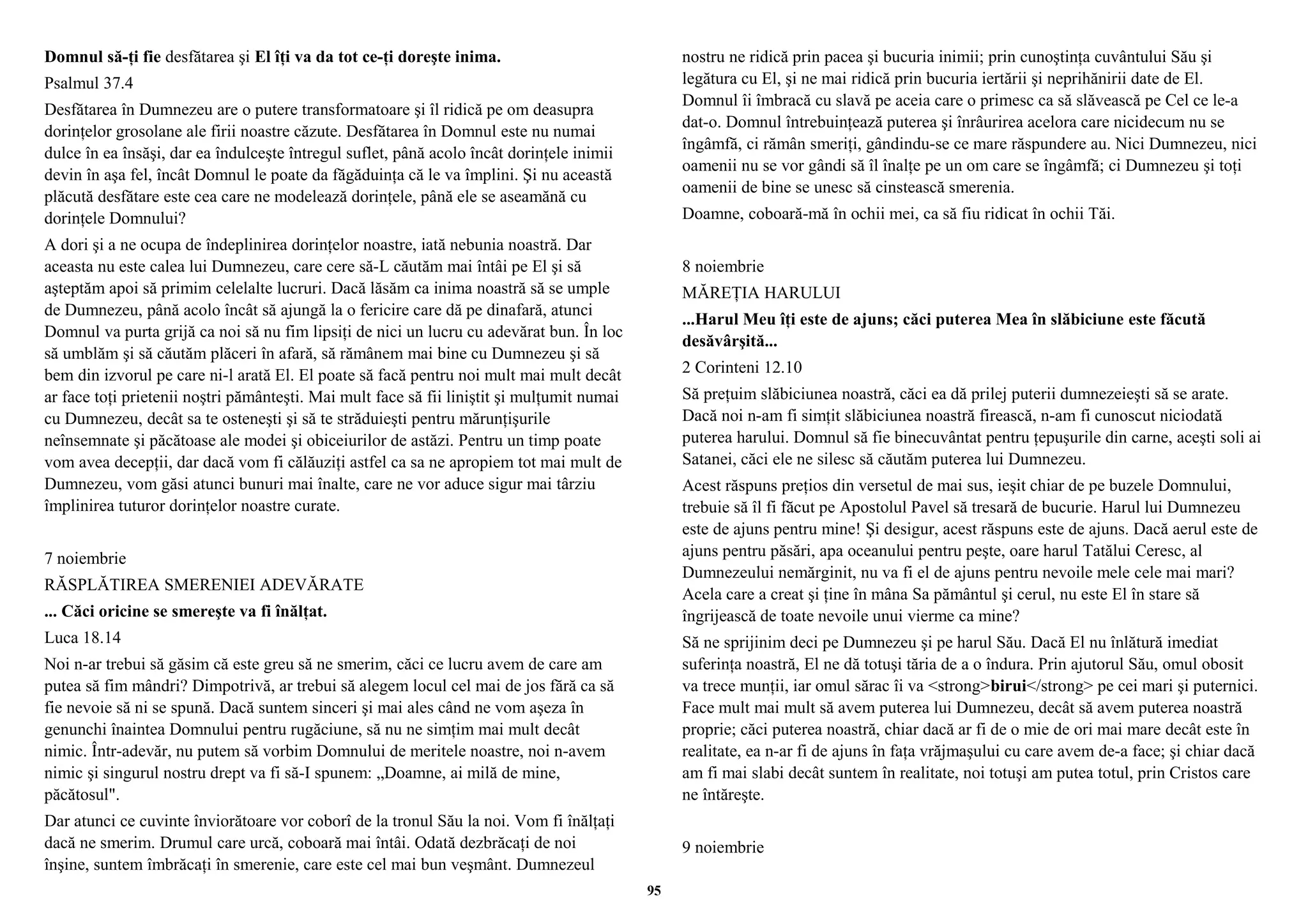 Domnul să-ţi fie desfătarea şi El îţi va da tot ce-ţi doreşte inima. 
Psalmul 37.4 
Desfătarea în Dumnezeu are o putere transformatoare şi îl ridică pe om deasupra 
dorinţelor grosolane ale firii noastre căzute. Desfătarea în Domnul este nu numai 
dulce în ea însăşi, dar ea îndulceşte întregul suflet, până acolo încât dorinţele inimii 
devin în aşa fel, încât Domnul le poate da făgăduinţa că le va împlini. Şi nu această 
plăcută desfătare este cea care ne modelează dorinţele, până ele se aseamănă cu 
dorinţele Domnului? 
A dori şi a ne ocupa de îndeplinirea dorinţelor noastre, iată nebunia noastră. Dar 
aceasta nu este calea lui Dumnezeu, care cere să-L căutăm mai întâi pe El şi să 
aşteptăm apoi să primim celelalte lucruri. Dacă lăsăm ca inima noastră să se umple 
de Dumnezeu, până acolo încât să ajungă la o fericire care dă pe dinafară, atunci 
Domnul va purta grijă ca noi să nu fim lipsiţi de nici un lucru cu adevărat bun. În loc 
să umblăm şi să căutăm plăceri în afară, să rămânem mai bine cu Dumnezeu şi să 
bem din izvorul pe care ni-l arată El. El poate să facă pentru noi mult mai mult decât 
ar face toţi prietenii noştri pământeşti. Mai mult face să fii liniştit şi mulţumit numai 
cu Dumnezeu, decât sa te osteneşti şi să te străduieşti pentru mărunţişurile 
neînsemnate şi păcătoase ale modei şi obiceiurilor de astăzi. Pentru un timp poate 
vom avea decepţii, dar dacă vom fi călăuziţi astfel ca sa ne apropiem tot mai mult de 
Dumnezeu, vom găsi atunci bunuri mai înalte, care ne vor aduce sigur mai târziu 
împlinirea tuturor dorinţelor noastre curate. 
7 noiembrie 
RĂSPLĂTIREA SMERENIEI ADEVĂRATE 
... Căci oricine se smereşte va fi înălţat. 
Luca 18.14 
Noi n-ar trebui să găsim că este greu să ne smerim, căci ce lucru avem de care am 
putea să fim mândri? Dimpotrivă, ar trebui să alegem locul cel mai de jos fără ca să 
fie nevoie să ni se spună. Dacă suntem sinceri şi mai ales când ne vom aşeza în 
genunchi înaintea Domnului pentru rugăciune, să nu ne simţim mai mult decât 
nimic. Într-adevăr, nu putem să vorbim Domnului de meritele noastre, noi n-avem 
nimic şi singurul nostru drept va fi să-I spunem: „Doamne, ai milă de mine, 
păcătosul". 
Dar atunci ce cuvinte înviorătoare vor coborî de la tronul Său la noi. Vom fi înălţaţi 
dacă ne smerim. Drumul care urcă, coboară mai întâi. Odată dezbrăcaţi de noi 
înşine, suntem îmbrăcaţi în smerenie, care este cel mai bun veşmânt. Dumnezeul 
nostru ne ridică prin pacea şi bucuria inimii; prin cunoştinţa cuvântului Său şi 
legătura cu El, şi ne mai ridică prin bucuria iertării şi neprihănirii date de El. 
Domnul îi îmbracă cu slavă pe aceia care o primesc ca să slăvească pe Cel ce le-a 
dat-o. Domnul întrebuinţează puterea şi înrâurirea acelora care nicidecum nu se 
îngâmfă, ci rămân smeriţi, gândindu-se ce mare răspundere au. Nici Dumnezeu, nici 
oamenii nu se vor gândi să îl înalţe pe un om care se îngâmfă; ci Dumnezeu şi toţi 
oamenii de bine se unesc să cinstească smerenia. 
Doamne, coboară-mă în ochii mei, ca să fiu ridicat în ochii Tăi. 
8 noiembrie 
MĂREŢIA HARULUI 
...Harul Meu îţi este de ajuns; căci puterea Mea în slăbiciune este făcută 
desăvârşită... 
2 Corinteni 12.10 
Să preţuim slăbiciunea noastră, căci ea dă prilej puterii dumnezeieşti să se arate. 
Dacă noi n-am fi simţit slăbiciunea noastră firească, n-am fi cunoscut niciodată 
puterea harului. Domnul să fie binecuvântat pentru ţepuşurile din carne, aceşti soli ai 
Satanei, căci ele ne silesc să căutăm puterea lui Dumnezeu. 
Acest răspuns preţios din versetul de mai sus, ieşit chiar de pe buzele Domnului, 
trebuie să îl fi făcut pe Apostolul Pavel să tresară de bucurie. Harul lui Dumnezeu 
este de ajuns pentru mine! Şi desigur, acest răspuns este de ajuns. Dacă aerul este de 
ajuns pentru păsări, apa oceanului pentru peşte, oare harul Tatălui Ceresc, al 
Dumnezeului nemărginit, nu va fi el de ajuns pentru nevoile mele cele mai mari? 
Acela care a creat şi ţine în mâna Sa pământul şi cerul, nu este El în stare să 
îngrijească de toate nevoile unui vierme ca mine? 
Să ne sprijinim deci pe Dumnezeu şi pe harul Său. Dacă El nu înlătură imediat 
suferinţa noastră, El ne dă totuşi tăria de a o îndura. Prin ajutorul Său, omul obosit 
va trece munţii, iar omul sărac îi va <strong>birui</strong> pe cei mari şi puternici. 
Face mult mai mult să avem puterea lui Dumnezeu, decât să avem puterea noastră 
proprie; căci puterea noastră, chiar dacă ar fi de o mie de ori mai mare decât este în 
realitate, ea n-ar fi de ajuns în faţa vrăjmaşului cu care avem de-a face; şi chiar dacă 
am fi mai slabi decât suntem în realitate, noi totuşi am putea totul, prin Cristos care 
ne întăreşte. 
9 noiembrie 
95 
 