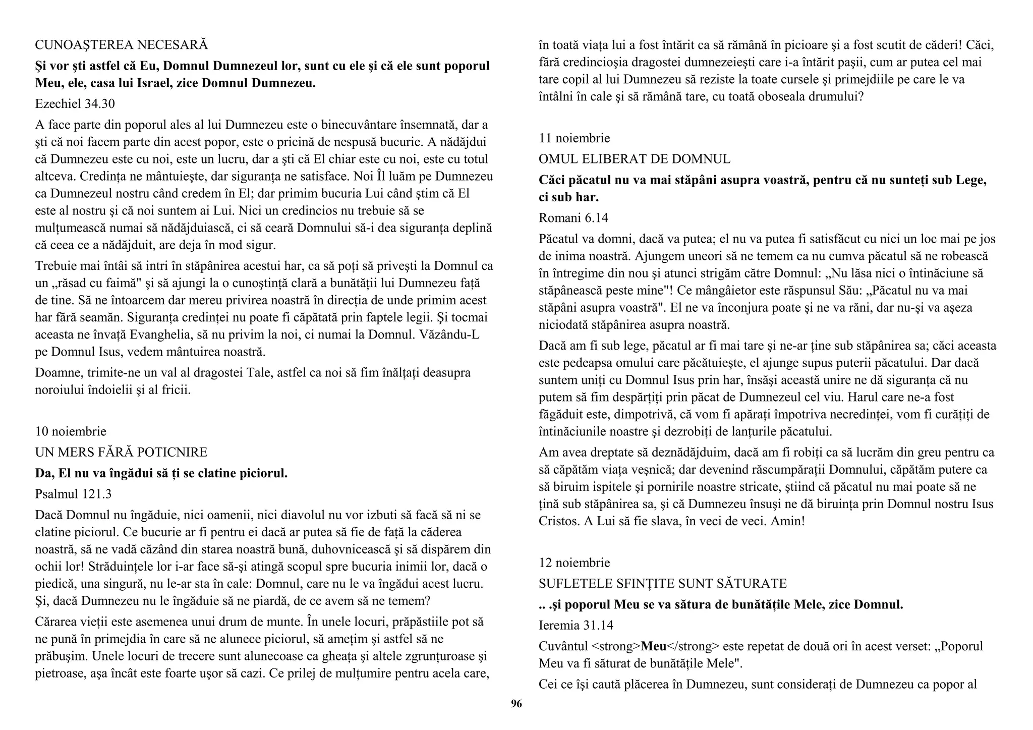 CUNOAŞTEREA NECESARĂ 
Şi vor şti astfel că Eu, Domnul Dumnezeul lor, sunt cu ele şi că ele sunt poporul 
Meu, ele, casa lui Israel, zice Domnul Dumnezeu. 
Ezechiel 34.30 
A face parte din poporul ales al lui Dumnezeu este o binecuvântare însemnată, dar a 
şti că noi facem parte din acest popor, este o pricină de nespusă bucurie. A nădăjdui 
că Dumnezeu este cu noi, este un lucru, dar a şti că El chiar este cu noi, este cu totul 
altceva. Credinţa ne mântuieşte, dar siguranţa ne satisface. Noi Îl luăm pe Dumnezeu 
ca Dumnezeul nostru când credem în El; dar primim bucuria Lui când ştim că El 
este al nostru şi că noi suntem ai Lui. Nici un credincios nu trebuie să se 
mulţumească numai să nădăjduiască, ci să ceară Domnului să-i dea siguranţa deplină 
că ceea ce a nădăjduit, are deja în mod sigur. 
Trebuie mai întâi să intri în stăpânirea acestui har, ca să poţi să priveşti la Domnul ca 
un „răsad cu faimă" şi să ajungi la o cunoştinţă clară a bunătăţii lui Dumnezeu faţă 
de tine. Să ne întoarcem dar mereu privirea noastră în direcţia de unde primim acest 
har fără seamăn. Siguranţa credinţei nu poate fi căpătată prin faptele legii. Şi tocmai 
aceasta ne învaţă Evanghelia, să nu privim la noi, ci numai la Domnul. Văzându-L 
pe Domnul Isus, vedem mântuirea noastră. 
Doamne, trimite-ne un val al dragostei Tale, astfel ca noi să fim înălţaţi deasupra 
noroiului îndoielii şi al fricii. 
10 noiembrie 
UN MERS FĂRĂ POTICNIRE 
Da, El nu va îngădui să ţi se clatine piciorul. 
Psalmul 121.3 
Dacă Domnul nu îngăduie, nici oamenii, nici diavolul nu vor izbuti să facă să ni se 
clatine piciorul. Ce bucurie ar fi pentru ei dacă ar putea să fie de faţă la căderea 
noastră, să ne vadă căzând din starea noastră bună, duhovnicească şi să dispărem din 
ochii lor! Străduinţele lor i-ar face să-şi atingă scopul spre bucuria inimii lor, dacă o 
piedică, una singură, nu le-ar sta în cale: Domnul, care nu le va îngădui acest lucru. 
Şi, dacă Dumnezeu nu le îngăduie să ne piardă, de ce avem să ne temem? 
Cărarea vieţii este asemenea unui drum de munte. În unele locuri, prăpăstiile pot să 
ne pună în primejdia în care să ne alunece piciorul, să ameţim şi astfel să ne 
prăbuşim. Unele locuri de trecere sunt alunecoase ca gheaţa şi altele zgrunţuroase şi 
pietroase, aşa încât este foarte uşor să cazi. Ce prilej de mulţumire pentru acela care, 
în toată viaţa lui a fost întărit ca să rămână în picioare şi a fost scutit de căderi! Căci, 
fără credincioşia dragostei dumnezeieşti care i-a întărit paşii, cum ar putea cel mai 
tare copil al lui Dumnezeu să reziste la toate cursele şi primejdiile pe care le va 
întâlni în cale şi să rămână tare, cu toată oboseala drumului? 
11 noiembrie 
OMUL ELIBERAT DE DOMNUL 
Căci păcatul nu va mai stăpâni asupra voastră, pentru că nu sunteţi sub Lege, 
ci sub har. 
Romani 6.14 
Păcatul va domni, dacă va putea; el nu va putea fi satisfăcut cu nici un loc mai pe jos 
de inima noastră. Ajungem uneori să ne temem ca nu cumva păcatul să ne robească 
în întregime din nou şi atunci strigăm către Domnul: „Nu lăsa nici o întinăciune să 
stăpânească peste mine"! Ce mângâietor este răspunsul Său: „Păcatul nu va mai 
stăpâni asupra voastră". El ne va înconjura poate şi ne va răni, dar nu-şi va aşeza 
niciodată stăpânirea asupra noastră. 
Dacă am fi sub lege, păcatul ar fi mai tare şi ne-ar ţine sub stăpânirea sa; căci aceasta 
este pedeapsa omului care păcătuieşte, el ajunge supus puterii păcatului. Dar dacă 
suntem uniţi cu Domnul Isus prin har, însăşi această unire ne dă siguranţa că nu 
putem să fim despărţiţi prin păcat de Dumnezeul cel viu. Harul care ne-a fost 
făgăduit este, dimpotrivă, că vom fi apăraţi împotriva necredinţei, vom fi curăţiţi de 
întinăciunile noastre şi dezrobiţi de lanţurile păcatului. 
Am avea dreptate să deznădăjduim, dacă am fi robiţi ca să lucrăm din greu pentru ca 
să căpătăm viaţa veşnică; dar devenind răscumpăraţii Domnului, căpătăm putere ca 
să biruim ispitele şi pornirile noastre stricate, ştiind că păcatul nu mai poate să ne 
ţină sub stăpânirea sa, şi că Dumnezeu însuşi ne dă biruinţa prin Domnul nostru Isus 
Cristos. A Lui să fie slava, în veci de veci. Amin! 
12 noiembrie 
SUFLETELE SFINŢITE SUNT SĂTURATE 
.. .şi poporul Meu se va sătura de bunătăţile Mele, zice Domnul. 
Ieremia 31.14 
Cuvântul <strong>Meu</strong> este repetat de două ori în acest verset: „Poporul 
Meu va fi săturat de bunătăţile Mele". 
Cei ce îşi caută plăcerea în Dumnezeu, sunt consideraţi de Dumnezeu ca popor al 
96 
 