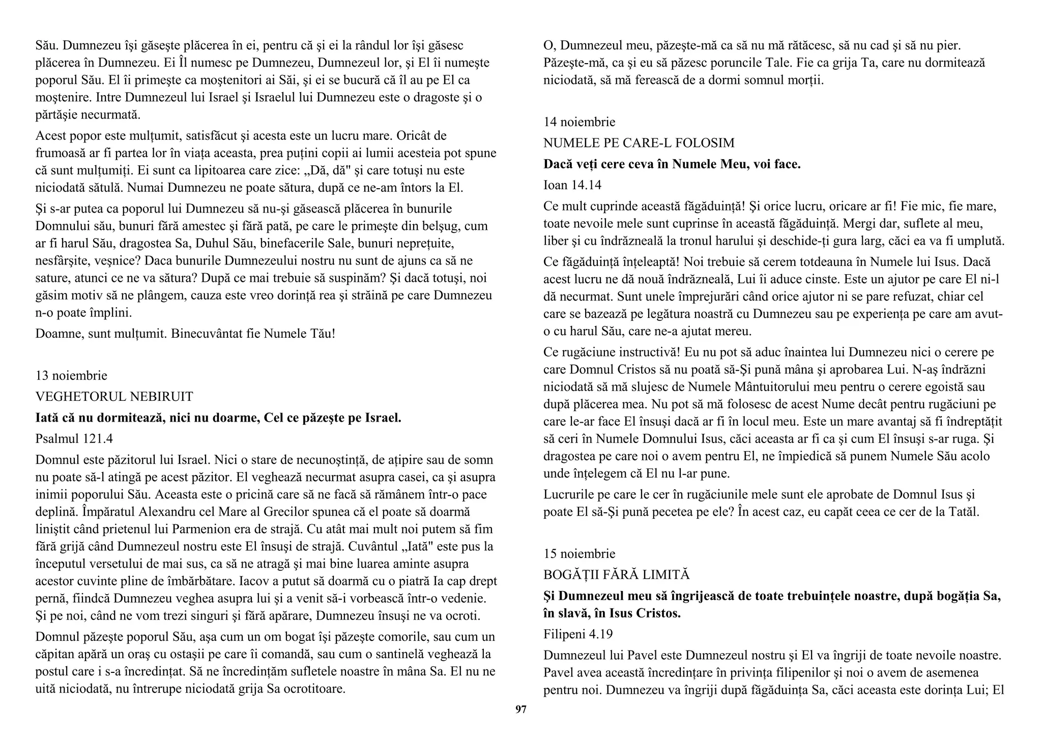 Său. Dumnezeu îşi găseşte plăcerea în ei, pentru că şi ei la rândul lor îşi găsesc 
plăcerea în Dumnezeu. Ei Îl numesc pe Dumnezeu, Dumnezeul lor, şi El îi numeşte 
poporul Său. El îi primeşte ca moştenitori ai Săi, şi ei se bucură că îl au pe El ca 
moştenire. Intre Dumnezeul lui Israel şi Israelul lui Dumnezeu este o dragoste şi o 
părtăşie necurmată. 
Acest popor este mulţumit, satisfăcut şi acesta este un lucru mare. Oricât de 
frumoasă ar fi partea lor în viaţa aceasta, prea puţini copii ai lumii acesteia pot spune 
că sunt mulţumiţi. Ei sunt ca lipitoarea care zice: „Dă, dă" şi care totuşi nu este 
niciodată sătulă. Numai Dumnezeu ne poate sătura, după ce ne-am întors la El. 
Şi s-ar putea ca poporul lui Dumnezeu să nu-şi găsească plăcerea în bunurile 
Domnului său, bunuri fără amestec şi fără pată, pe care le primeşte din belşug, cum 
ar fi harul Său, dragostea Sa, Duhul Său, binefacerile Sale, bunuri nepreţuite, 
nesfârşite, veşnice? Daca bunurile Dumnezeului nostru nu sunt de ajuns ca să ne 
sature, atunci ce ne va sătura? După ce mai trebuie să suspinăm? Şi dacă totuşi, noi 
găsim motiv să ne plângem, cauza este vreo dorinţă rea şi străină pe care Dumnezeu 
n-o poate împlini. 
Doamne, sunt mulţumit. Binecuvântat fie Numele Tău! 
13 noiembrie 
VEGHETORUL NEBIRUIT 
Iată că nu dormitează, nici nu doarme, Cel ce păzeşte pe Israel. 
Psalmul 121.4 
Domnul este păzitorul lui Israel. Nici o stare de necunoştinţă, de aţipire sau de somn 
nu poate să-l atingă pe acest păzitor. El veghează necurmat asupra casei, ca şi asupra 
inimii poporului Său. Aceasta este o pricină care să ne facă să rămânem într-o pace 
deplină. Împăratul Alexandru cel Mare al Grecilor spunea că el poate să doarmă 
liniştit când prietenul lui Parmenion era de strajă. Cu atât mai mult noi putem să fim 
fără grijă când Dumnezeul nostru este El însuşi de strajă. Cuvântul „Iată" este pus la 
începutul versetului de mai sus, ca să ne atragă şi mai bine luarea aminte asupra 
acestor cuvinte pline de îmbărbătare. Iacov a putut să doarmă cu o piatră Ia cap drept 
pernă, fiindcă Dumnezeu veghea asupra lui şi a venit să-i vorbească într-o vedenie. 
Şi pe noi, când ne vom trezi singuri şi fără apărare, Dumnezeu însuşi ne va ocroti. 
Domnul păzeşte poporul Său, aşa cum un om bogat îşi păzeşte comorile, sau cum un 
căpitan apără un oraş cu ostaşii pe care îi comandă, sau cum o santinelă veghează la 
postul care i s-a încredinţat. Să ne încredinţăm sufletele noastre în mâna Sa. El nu ne 
uită niciodată, nu întrerupe niciodată grija Sa ocrotitoare. 
O, Dumnezeul meu, păzeşte-mă ca să nu mă rătăcesc, să nu cad şi să nu pier. 
Păzeşte-mă, ca şi eu să păzesc poruncile Tale. Fie ca grija Ta, care nu dormitează 
niciodată, să mă ferească de a dormi somnul morţii. 
14 noiembrie 
NUMELE PE CARE-L FOLOSIM 
Dacă veţi cere ceva în Numele Meu, voi face. 
Ioan 14.14 
Ce mult cuprinde această făgăduinţă! Şi orice lucru, oricare ar fi! Fie mic, fie mare, 
toate nevoile mele sunt cuprinse în această făgăduinţă. Mergi dar, suflete al meu, 
liber şi cu îndrăzneală la tronul harului şi deschide-ţi gura larg, căci ea va fi umplută. 
Ce făgăduinţă înţeleaptă! Noi trebuie să cerem totdeauna în Numele lui Isus. Dacă 
acest lucru ne dă nouă îndrăzneală, Lui îi aduce cinste. Este un ajutor pe care El ni-l 
dă necurmat. Sunt unele împrejurări când orice ajutor ni se pare refuzat, chiar cel 
care se bazează pe legătura noastră cu Dumnezeu sau pe experienţa pe care am avut-o 
cu harul Său, care ne-a ajutat mereu. 
Ce rugăciune instructivă! Eu nu pot să aduc înaintea lui Dumnezeu nici o cerere pe 
care Domnul Cristos să nu poată să-Şi pună mâna şi aprobarea Lui. N-aş îndrăzni 
niciodată să mă slujesc de Numele Mântuitorului meu pentru o cerere egoistă sau 
după plăcerea mea. Nu pot să mă folosesc de acest Nume decât pentru rugăciuni pe 
care le-ar face El însuşi dacă ar fi în locul meu. Este un mare avantaj să fi îndreptăţit 
să ceri în Numele Domnului Isus, căci aceasta ar fi ca şi cum El însuşi s-ar ruga. Şi 
dragostea pe care noi o avem pentru El, ne împiedică să punem Numele Său acolo 
unde înţelegem că El nu l-ar pune. 
Lucrurile pe care le cer în rugăciunile mele sunt ele aprobate de Domnul Isus şi 
poate El să-Şi pună pecetea pe ele? În acest caz, eu capăt ceea ce cer de la Tatăl. 
15 noiembrie 
BOGĂŢII FĂRĂ LIMITĂ 
Şi Dumnezeul meu să îngrijească de toate trebuinţele noastre, după bogăţia Sa, 
în slavă, în Isus Cristos. 
Filipeni 4.19 
Dumnezeul lui Pavel este Dumnezeul nostru şi El va îngriji de toate nevoile noastre. 
Pavel avea această încredinţare în privinţa filipenilor şi noi o avem de asemenea 
pentru noi. Dumnezeu va îngriji după făgăduinţa Sa, căci aceasta este dorinţa Lui; El 
97 
 