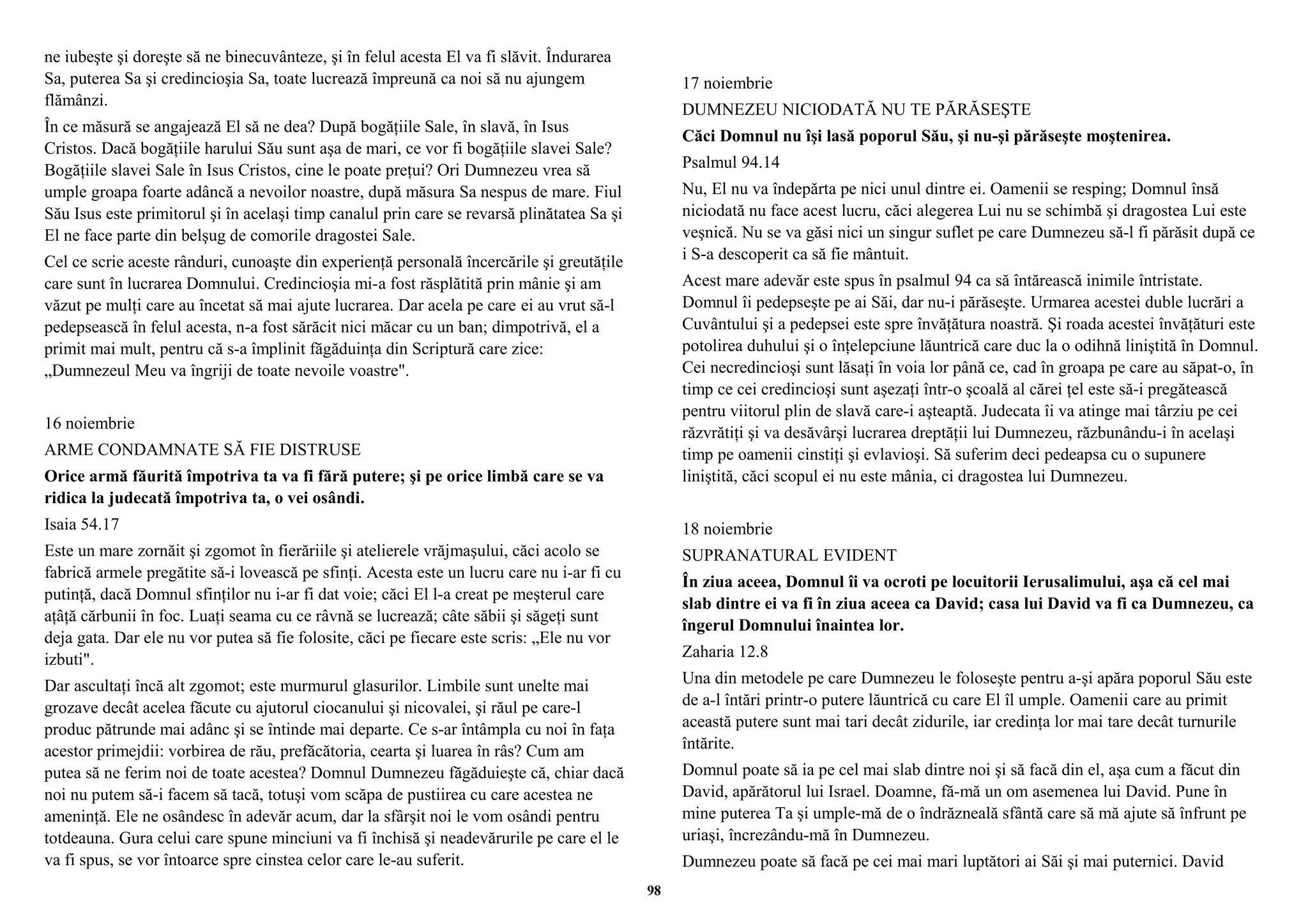 ne iubeşte şi doreşte să ne binecuvânteze, şi în felul acesta El va fi slăvit. Îndurarea 
Sa, puterea Sa şi credincioşia Sa, toate lucrează împreună ca noi să nu ajungem 
flămânzi. 
În ce măsură se angajează El să ne dea? După bogăţiile Sale, în slavă, în Isus 
Cristos. Dacă bogăţiile harului Său sunt aşa de mari, ce vor fi bogăţiile slavei Sale? 
Bogăţiile slavei Sale în Isus Cristos, cine le poate preţui? Ori Dumnezeu vrea să 
umple groapa foarte adâncă a nevoilor noastre, după măsura Sa nespus de mare. Fiul 
Său Isus este primitorul şi în acelaşi timp canalul prin care se revarsă plinătatea Sa şi 
El ne face parte din belşug de comorile dragostei Sale. 
Cel ce scrie aceste rânduri, cunoaşte din experienţă personală încercările şi greutăţile 
care sunt în lucrarea Domnului. Credincioşia mi-a fost răsplătită prin mânie şi am 
văzut pe mulţi care au încetat să mai ajute lucrarea. Dar acela pe care ei au vrut să-l 
pedepsească în felul acesta, n-a fost sărăcit nici măcar cu un ban; dimpotrivă, el a 
primit mai mult, pentru că s-a împlinit făgăduinţa din Scriptură care zice: 
„Dumnezeul Meu va îngriji de toate nevoile voastre". 
16 noiembrie 
ARME CONDAMNATE SĂ FIE DISTRUSE 
Orice armă făurită împotriva ta va fi fără putere; şi pe orice limbă care se va 
ridica la judecată împotriva ta, o vei osândi. 
Isaia 54.17 
Este un mare zornăit şi zgomot în fierăriile şi atelierele vrăjmaşului, căci acolo se 
fabrică armele pregătite să-i lovească pe sfinţi. Acesta este un lucru care nu i-ar fi cu 
putinţă, dacă Domnul sfinţilor nu i-ar fi dat voie; căci El l-a creat pe meşterul care 
aţâţă cărbunii în foc. Luaţi seama cu ce râvnă se lucrează; câte săbii şi săgeţi sunt 
deja gata. Dar ele nu vor putea să fie folosite, căci pe fiecare este scris: „Ele nu vor 
izbuti". 
Dar ascultaţi încă alt zgomot; este murmurul glasurilor. Limbile sunt unelte mai 
grozave decât acelea făcute cu ajutorul ciocanului şi nicovalei, şi răul pe care-l 
produc pătrunde mai adânc şi se întinde mai departe. Ce s-ar întâmpla cu noi în faţa 
acestor primejdii: vorbirea de rău, prefăcătoria, cearta şi luarea în râs? Cum am 
putea să ne ferim noi de toate acestea? Domnul Dumnezeu făgăduieşte că, chiar dacă 
noi nu putem să-i facem să tacă, totuşi vom scăpa de pustiirea cu care acestea ne 
ameninţă. Ele ne osândesc în adevăr acum, dar la sfârşit noi le vom osândi pentru 
totdeauna. Gura celui care spune minciuni va fi închisă şi neadevărurile pe care el le 
va fi spus, se vor întoarce spre cinstea celor care le-au suferit. 
17 noiembrie 
DUMNEZEU NICIODATĂ NU TE PĂRĂSEŞTE 
Căci Domnul nu îşi lasă poporul Său, şi nu-şi părăseşte moştenirea. 
Psalmul 94.14 
Nu, El nu va îndepărta pe nici unul dintre ei. Oamenii se resping; Domnul însă 
niciodată nu face acest lucru, căci alegerea Lui nu se schimbă şi dragostea Lui este 
veşnică. Nu se va găsi nici un singur suflet pe care Dumnezeu să-l fi părăsit după ce 
i S-a descoperit ca să fie mântuit. 
Acest mare adevăr este spus în psalmul 94 ca să întărească inimile întristate. 
Domnul îi pedepseşte pe ai Săi, dar nu-i părăseşte. Urmarea acestei duble lucrări a 
Cuvântului şi a pedepsei este spre învăţătura noastră. Şi roada acestei învăţături este 
potolirea duhului şi o înţelepciune lăuntrică care duc la o odihnă liniştită în Domnul. 
Cei necredincioşi sunt lăsaţi în voia lor până ce, cad în groapa pe care au săpat-o, în 
timp ce cei credincioşi sunt aşezaţi într-o şcoală al cărei ţel este să-i pregătească 
pentru viitorul plin de slavă care-i aşteaptă. Judecata îi va atinge mai târziu pe cei 
răzvrătiţi şi va desăvârşi lucrarea dreptăţii lui Dumnezeu, răzbunându-i în acelaşi 
timp pe oamenii cinstiţi şi evlavioşi. Să suferim deci pedeapsa cu o supunere 
liniştită, căci scopul ei nu este mânia, ci dragostea lui Dumnezeu. 
18 noiembrie 
SUPRANATURAL EVIDENT 
În ziua aceea, Domnul îi va ocroti pe locuitorii Ierusalimului, aşa că cel mai 
slab dintre ei va fi în ziua aceea ca David; casa lui David va fi ca Dumnezeu, ca 
îngerul Domnului înaintea lor. 
Zaharia 12.8 
Una din metodele pe care Dumnezeu le foloseşte pentru a-şi apăra poporul Său este 
de a-l întări printr-o putere lăuntrică cu care El îl umple. Oamenii care au primit 
această putere sunt mai tari decât zidurile, iar credinţa lor mai tare decât turnurile 
întărite. 
Domnul poate să ia pe cel mai slab dintre noi şi să facă din el, aşa cum a făcut din 
David, apărătorul lui Israel. Doamne, fă-mă un om asemenea lui David. Pune în 
mine puterea Ta şi umple-mă de o îndrăzneală sfântă care să mă ajute să înfrunt pe 
uriaşi, încrezându-mă în Dumnezeu. 
Dumnezeu poate să facă pe cei mai mari luptători ai Săi şi mai puternici. David 
98 
 