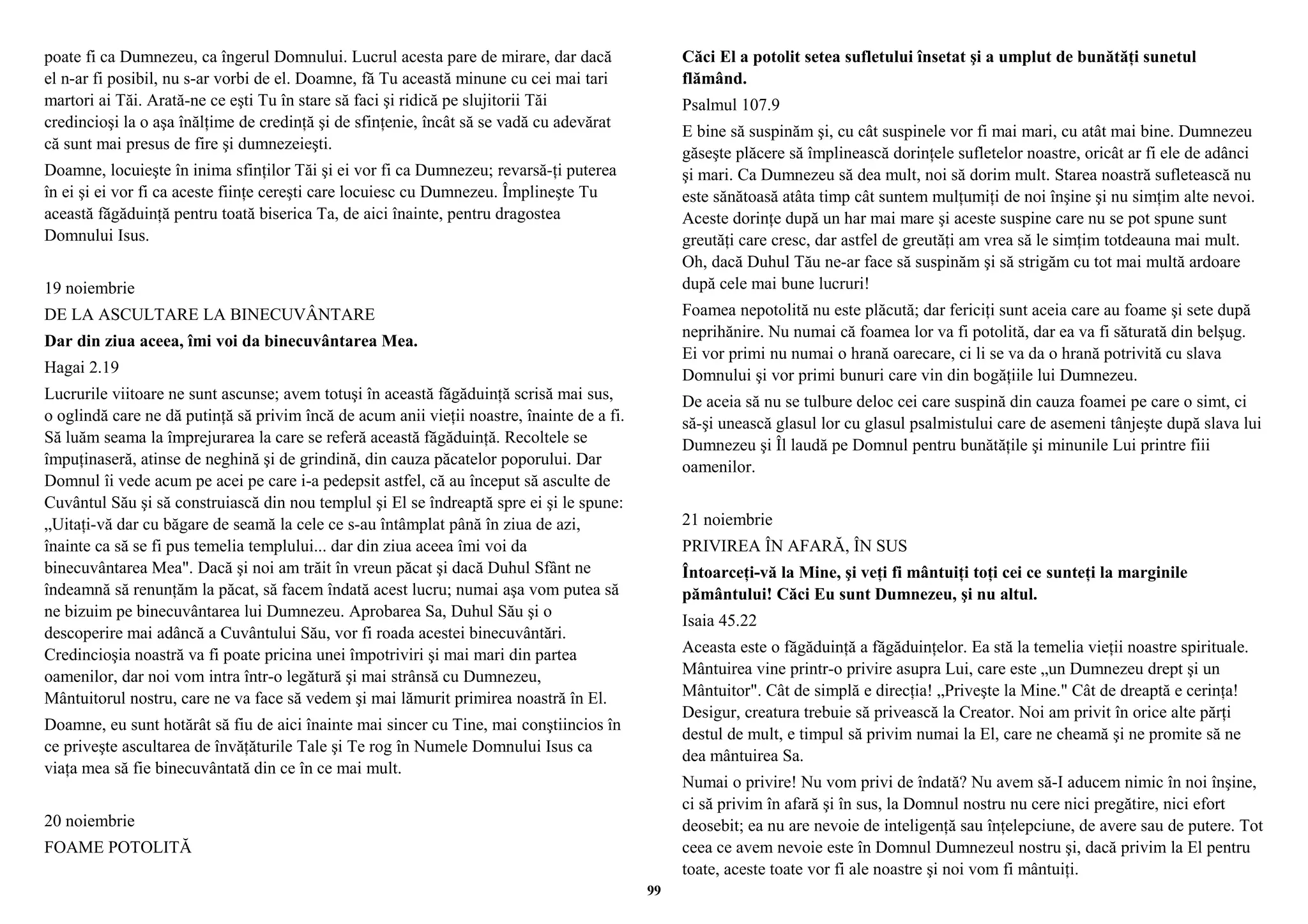 poate fi ca Dumnezeu, ca îngerul Domnului. Lucrul acesta pare de mirare, dar dacă 
el n-ar fi posibil, nu s-ar vorbi de el. Doamne, fă Tu această minune cu cei mai tari 
martori ai Tăi. Arată-ne ce eşti Tu în stare să faci şi ridică pe slujitorii Tăi 
credincioşi la o aşa înălţime de credinţă şi de sfinţenie, încât să se vadă cu adevărat 
că sunt mai presus de fire şi dumnezeieşti. 
Doamne, locuieşte în inima sfinţilor Tăi şi ei vor fi ca Dumnezeu; revarsă-ţi puterea 
în ei şi ei vor fi ca aceste fiinţe cereşti care locuiesc cu Dumnezeu. Împlineşte Tu 
această făgăduinţă pentru toată biserica Ta, de aici înainte, pentru dragostea 
Domnului Isus. 
19 noiembrie 
DE LA ASCULTARE LA BINECUVÂNTARE 
Dar din ziua aceea, îmi voi da binecuvântarea Mea. 
Hagai 2.19 
Lucrurile viitoare ne sunt ascunse; avem totuşi în această făgăduinţă scrisă mai sus, 
o oglindă care ne dă putinţă să privim încă de acum anii vieţii noastre, înainte de a fi. 
Să luăm seama la împrejurarea la care se referă această făgăduinţă. Recoltele se 
împuţinaseră, atinse de neghină şi de grindină, din cauza păcatelor poporului. Dar 
Domnul îi vede acum pe acei pe care i-a pedepsit astfel, că au început să asculte de 
Cuvântul Său şi să construiască din nou templul şi El se îndreaptă spre ei şi le spune: 
„Uitaţi-vă dar cu băgare de seamă la cele ce s-au întâmplat până în ziua de azi, 
înainte ca să se fi pus temelia templului... dar din ziua aceea îmi voi da 
binecuvântarea Mea". Dacă şi noi am trăit în vreun păcat şi dacă Duhul Sfânt ne 
îndeamnă să renunţăm la păcat, să facem îndată acest lucru; numai aşa vom putea să 
ne bizuim pe binecuvântarea lui Dumnezeu. Aprobarea Sa, Duhul Său şi o 
descoperire mai adâncă a Cuvântului Său, vor fi roada acestei binecuvântări. 
Credincioşia noastră va fi poate pricina unei împotriviri şi mai mari din partea 
oamenilor, dar noi vom intra într-o legătură şi mai strânsă cu Dumnezeu, 
Mântuitorul nostru, care ne va face să vedem şi mai lămurit primirea noastră în El. 
Doamne, eu sunt hotărât să fiu de aici înainte mai sincer cu Tine, mai conştiincios în 
ce priveşte ascultarea de învăţăturile Tale şi Te rog în Numele Domnului Isus ca 
viaţa mea să fie binecuvântată din ce în ce mai mult. 
20 noiembrie 
FOAME POTOLITĂ 
Căci El a potolit setea sufletului însetat şi a umplut de bunătăţi sunetul 
flămând. 
Psalmul 107.9 
E bine să suspinăm şi, cu cât suspinele vor fi mai mari, cu atât mai bine. Dumnezeu 
găseşte plăcere să împlinească dorinţele sufletelor noastre, oricât ar fi ele de adânci 
şi mari. Ca Dumnezeu să dea mult, noi să dorim mult. Starea noastră sufletească nu 
este sănătoasă atâta timp cât suntem mulţumiţi de noi înşine şi nu simţim alte nevoi. 
Aceste dorinţe după un har mai mare şi aceste suspine care nu se pot spune sunt 
greutăţi care cresc, dar astfel de greutăţi am vrea să le simţim totdeauna mai mult. 
Oh, dacă Duhul Tău ne-ar face să suspinăm şi să strigăm cu tot mai multă ardoare 
după cele mai bune lucruri! 
Foamea nepotolită nu este plăcută; dar fericiţi sunt aceia care au foame şi sete după 
neprihănire. Nu numai că foamea lor va fi potolită, dar ea va fi săturată din belşug. 
Ei vor primi nu numai o hrană oarecare, ci li se va da o hrană potrivită cu slava 
Domnului şi vor primi bunuri care vin din bogăţiile lui Dumnezeu. 
De aceia să nu se tulbure deloc cei care suspină din cauza foamei pe care o simt, ci 
să-şi unească glasul lor cu glasul psalmistului care de asemeni tânjeşte după slava lui 
Dumnezeu şi Îl laudă pe Domnul pentru bunătăţile şi minunile Lui printre fiii 
oamenilor. 
21 noiembrie 
PRIVIREA ÎN AFARĂ, ÎN SUS 
Întoarceţi-vă la Mine, şi veţi fi mântuiţi toţi cei ce sunteţi la marginile 
pământului! Căci Eu sunt Dumnezeu, şi nu altul. 
Isaia 45.22 
Aceasta este o făgăduinţă a făgăduinţelor. Ea stă la temelia vieţii noastre spirituale. 
Mântuirea vine printr-o privire asupra Lui, care este „un Dumnezeu drept şi un 
Mântuitor". Cât de simplă e direcţia! „Priveşte la Mine." Cât de dreaptă e cerinţa! 
Desigur, creatura trebuie să privească la Creator. Noi am privit în orice alte părţi 
destul de mult, e timpul să privim numai la El, care ne cheamă şi ne promite să ne 
dea mântuirea Sa. 
Numai o privire! Nu vom privi de îndată? Nu avem să-I aducem nimic în noi înşine, 
ci să privim în afară şi în sus, la Domnul nostru nu cere nici pregătire, nici efort 
deosebit; ea nu are nevoie de inteligenţă sau înţelepciune, de avere sau de putere. Tot 
ceea ce avem nevoie este în Domnul Dumnezeul nostru şi, dacă privim la El pentru 
toate, aceste toate vor fi ale noastre şi noi vom fi mântuiţi. 
99 
 