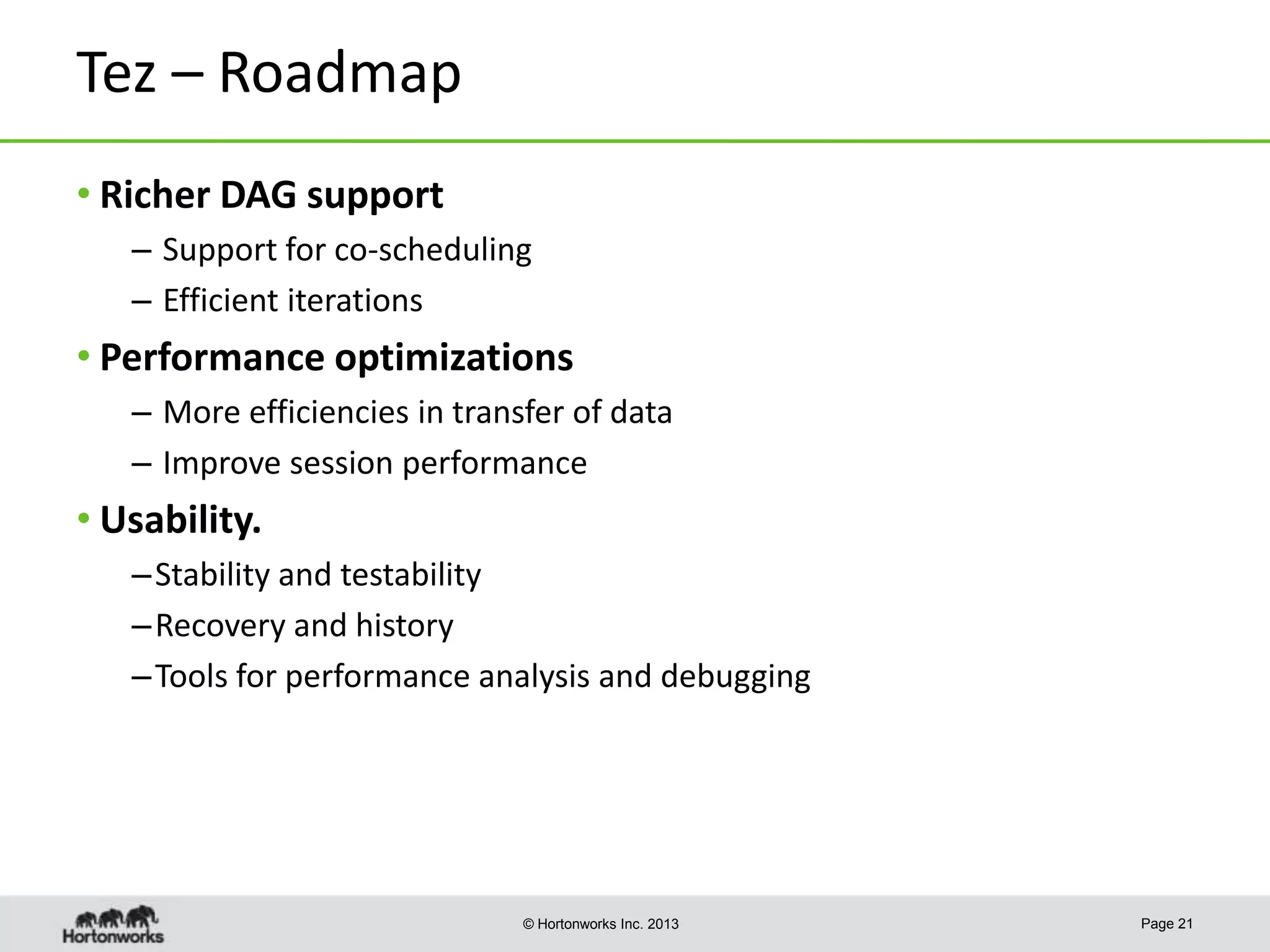 Tez – Roadmap
• Richer DAG support
– Support for co-scheduling
– Efficient iterations

• Performance optimizations
– More efficiencies in transfer of data
– Improve session performance

• Usability.
– Stability and testability
– Recovery and history
– Tools for performance analysis and debugging

© Hortonworks Inc. 2013

Page 21

 