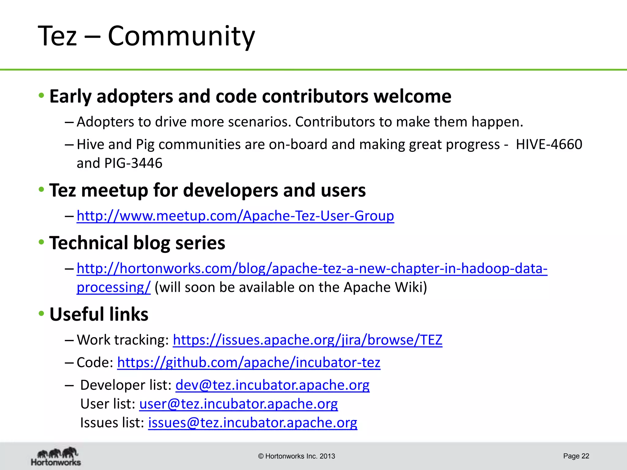 Tez – Community
• Early adopters and code contributors welcome
– Adopters to drive more scenarios. Contributors to make them happen.
– Hive and Pig communities are on-board and making great progress - HIVE-4660
and PIG-3446

• Tez meetup for developers and users
– http://www.meetup.com/Apache-Tez-User-Group

• Technical blog series
– http://hortonworks.com/blog/apache-tez-a-new-chapter-in-hadoop-dataprocessing/ (will soon be available on the Apache Wiki)

• Useful links
– Work tracking: https://issues.apache.org/jira/browse/TEZ
– Code: https://github.com/apache/incubator-tez
– Developer list: dev@tez.incubator.apache.org
User list: user@tez.incubator.apache.org
Issues list: issues@tez.incubator.apache.org
© Hortonworks Inc. 2013

Page 22

 