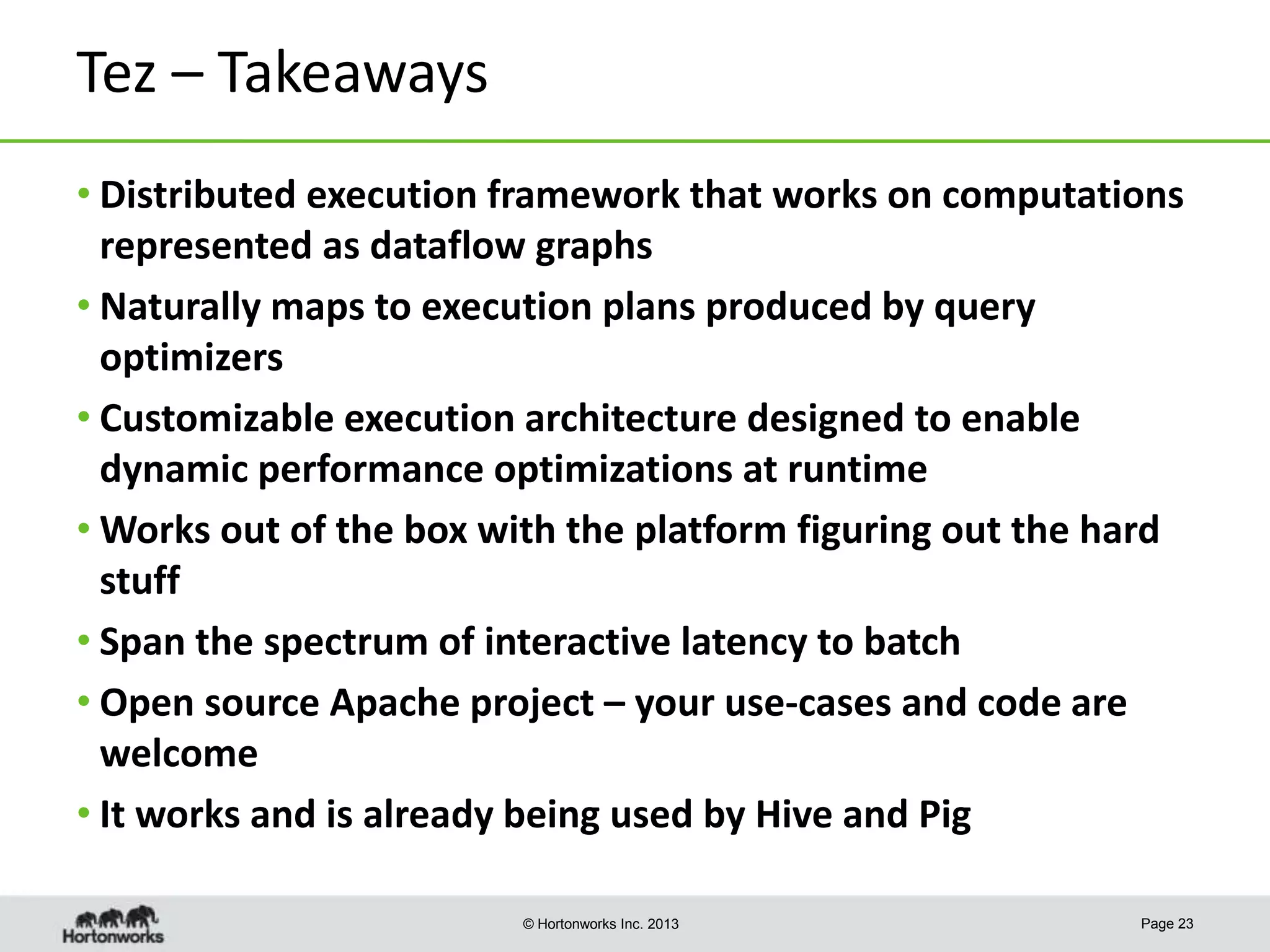 Tez – Takeaways
• Distributed execution framework that works on computations
represented as dataflow graphs
• Naturally maps to execution plans produced by query
optimizers
• Customizable execution architecture designed to enable
dynamic performance optimizations at runtime
• Works out of the box with the platform figuring out the hard
stuff
• Span the spectrum of interactive latency to batch
• Open source Apache project – your use-cases and code are
welcome
• It works and is already being used by Hive and Pig
© Hortonworks Inc. 2013

Page 23

 