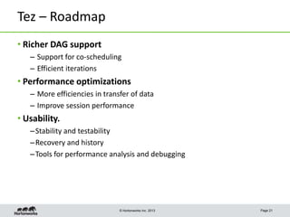 Tez – Roadmap
• Richer DAG support
– Support for co-scheduling
– Efficient iterations

• Performance optimizations
– More efficiencies in transfer of data
– Improve session performance

• Usability.
– Stability and testability
– Recovery and history
– Tools for performance analysis and debugging

© Hortonworks Inc. 2013

Page 21

 