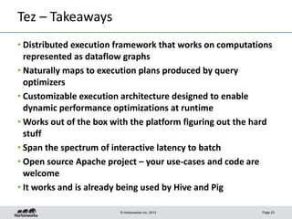 Tez – Takeaways
• Distributed execution framework that works on computations
represented as dataflow graphs
• Naturally maps to execution plans produced by query
optimizers
• Customizable execution architecture designed to enable
dynamic performance optimizations at runtime
• Works out of the box with the platform figuring out the hard
stuff
• Span the spectrum of interactive latency to batch
• Open source Apache project – your use-cases and code are
welcome
• It works and is already being used by Hive and Pig
© Hortonworks Inc. 2013

Page 23

 