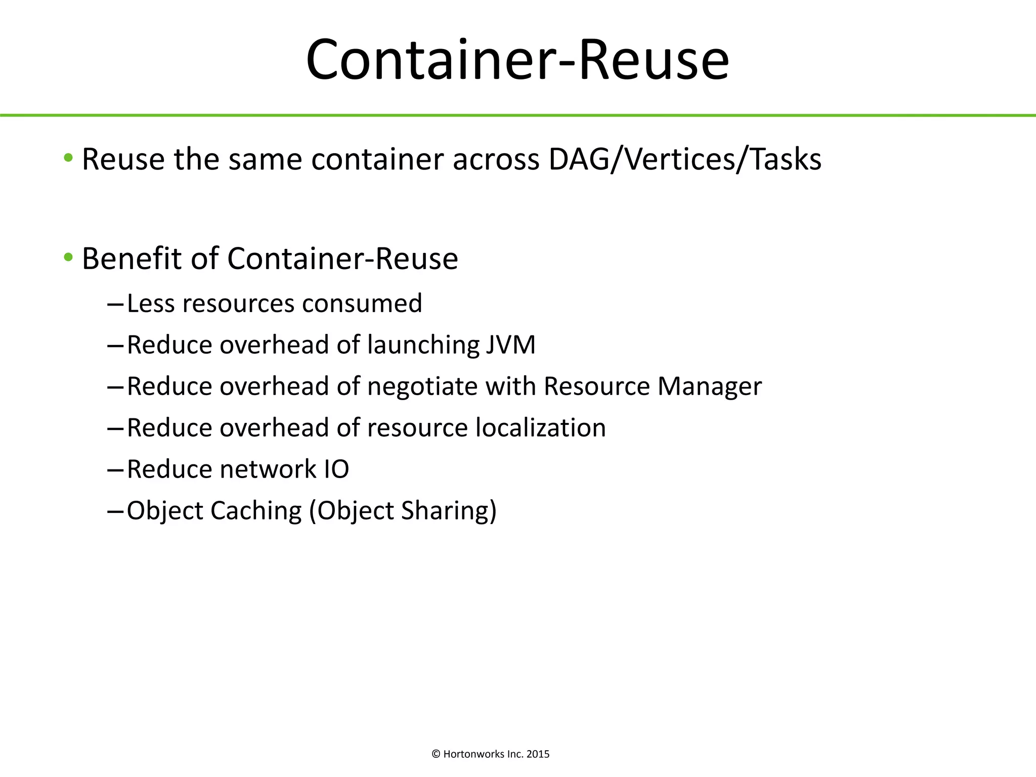 © Hortonworks Inc. 2015
Container-Reuse
• Reuse the same container across DAG/Vertices/Tasks
• Benefit of Container-Reuse
–Less resources consumed
–Reduce overhead of launching JVM
–Reduce overhead of negotiate with Resource Manager
–Reduce overhead of resource localization
–Reduce network IO
–Object Caching (Object Sharing)
 