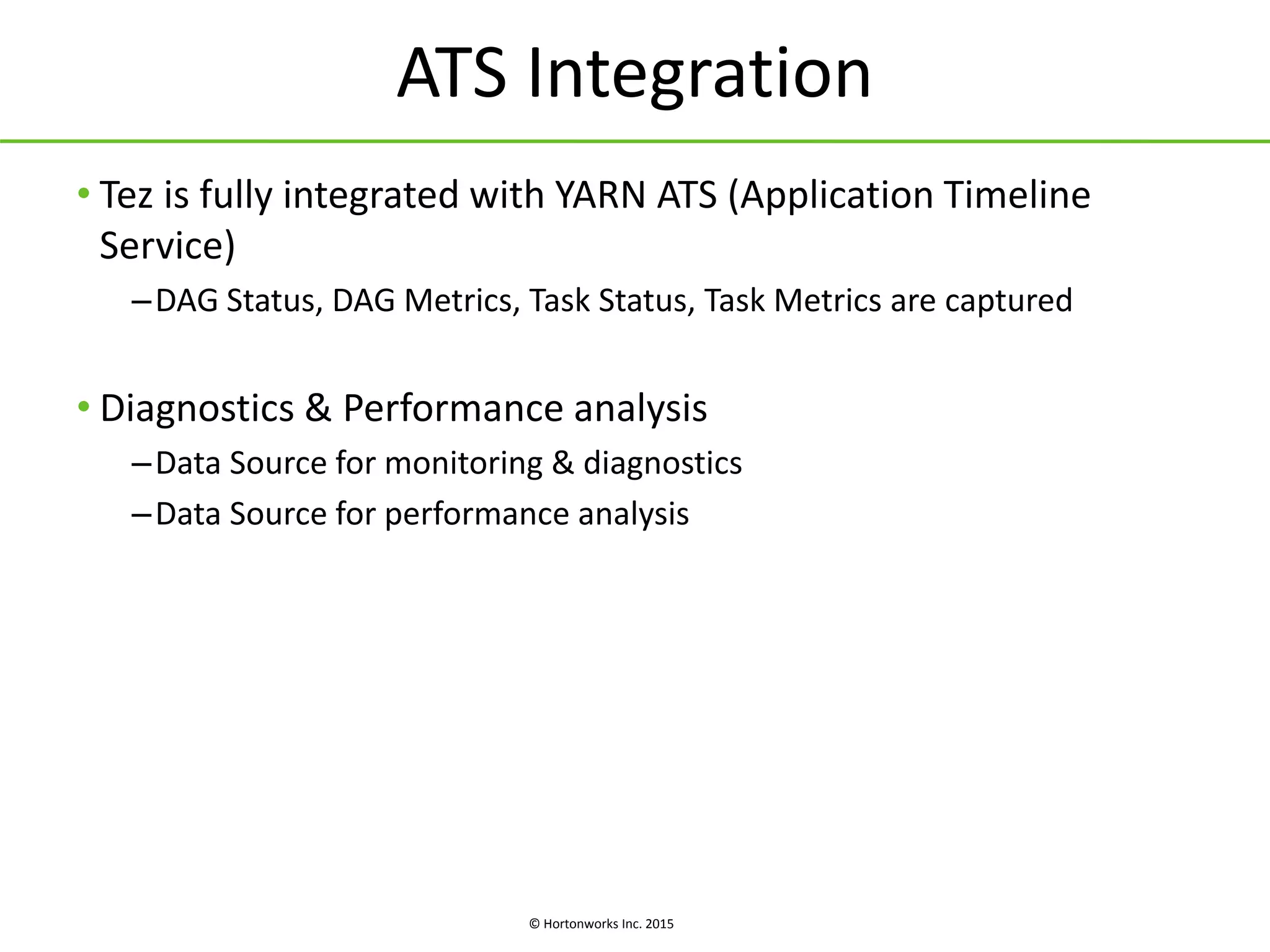© Hortonworks Inc. 2015
ATS Integration
• Tez is fully integrated with YARN ATS (Application Timeline
Service)
–DAG Status, DAG Metrics, Task Status, Task Metrics are captured
• Diagnostics & Performance analysis
–Data Source for monitoring & diagnostics
–Data Source for performance analysis
 