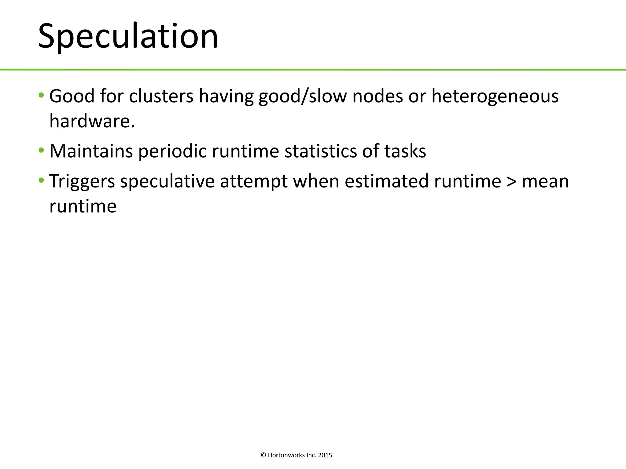 © Hortonworks Inc. 2015
Speculation
• Good for clusters having good/slow nodes or heterogeneous
hardware.
• Maintains periodic runtime statistics of tasks
• Triggers speculative attempt when estimated runtime > mean
runtime
 