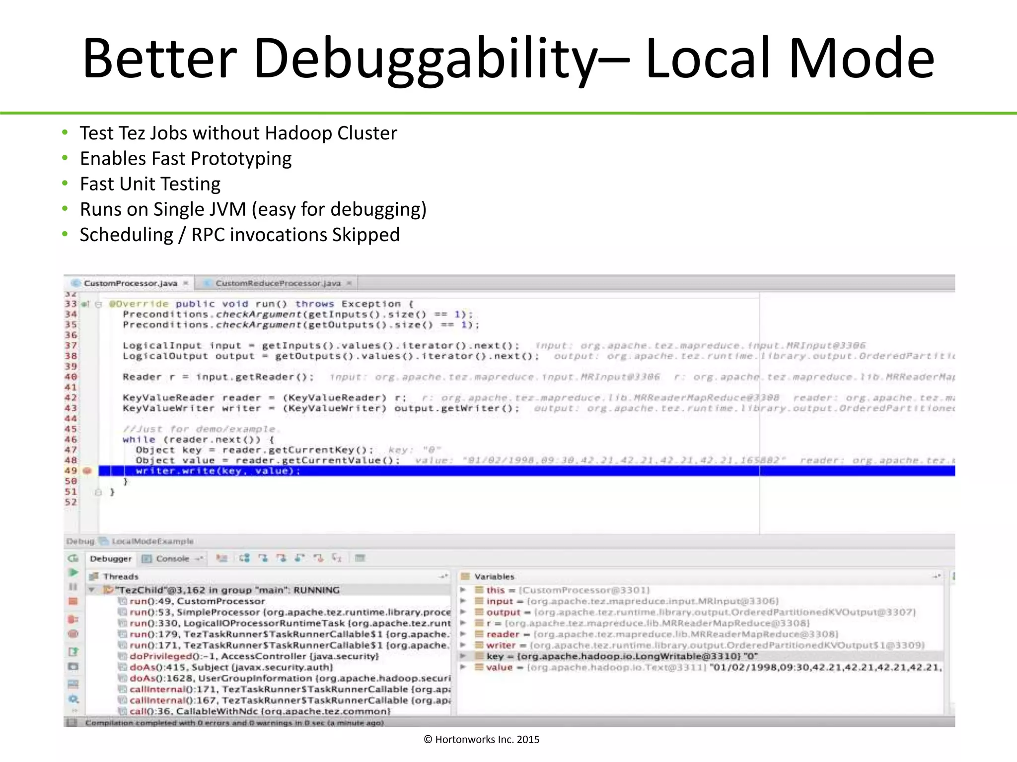 © Hortonworks Inc. 2015
Better Debuggability– Local Mode
• Test Tez Jobs without Hadoop Cluster
• Enables Fast Prototyping
• Fast Unit Testing
• Runs on Single JVM (easy for debugging)
• Scheduling / RPC invocations Skipped
 