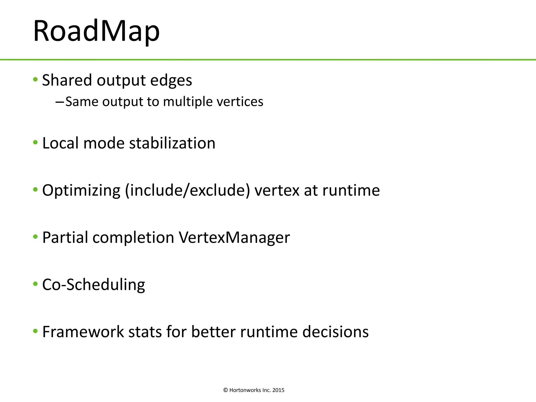 © Hortonworks Inc. 2015
RoadMap
• Shared output edges
–Same output to multiple vertices
• Local mode stabilization
• Optimizing (include/exclude) vertex at runtime
• Partial completion VertexManager
• Co-Scheduling
• Framework stats for better runtime decisions
 
