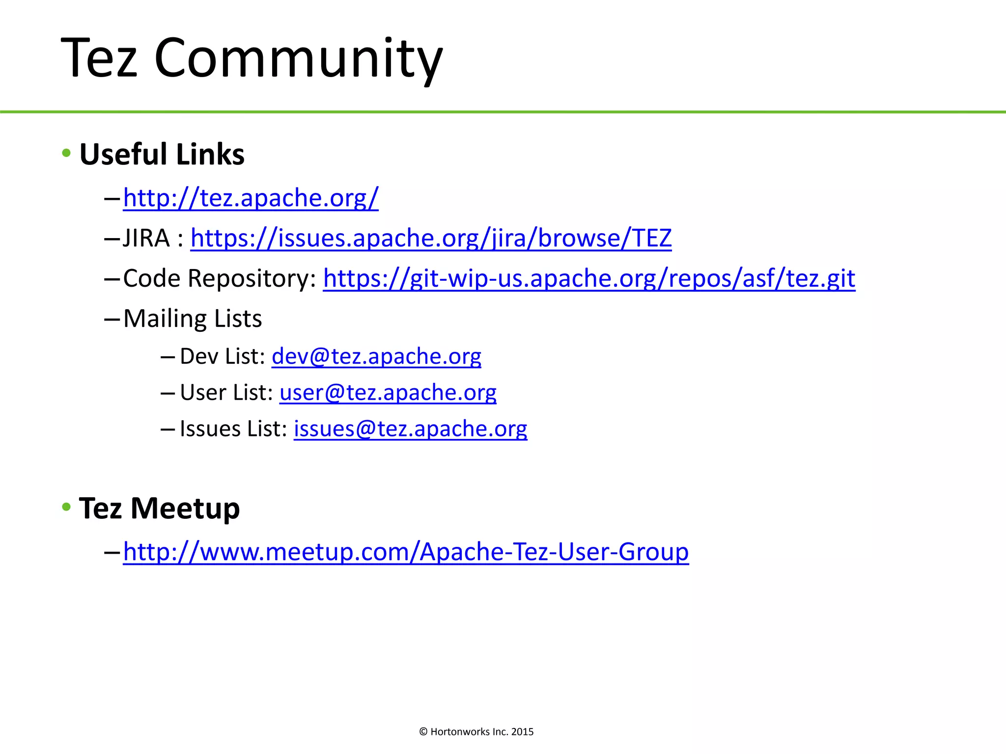 © Hortonworks Inc. 2015
Tez Community
• Useful Links
–http://tez.apache.org/
–JIRA : https://issues.apache.org/jira/browse/TEZ
–Code Repository: https://git-wip-us.apache.org/repos/asf/tez.git
–Mailing Lists
– Dev List: dev@tez.apache.org
– User List: user@tez.apache.org
– Issues List: issues@tez.apache.org
• Tez Meetup
–http://www.meetup.com/Apache-Tez-User-Group
 