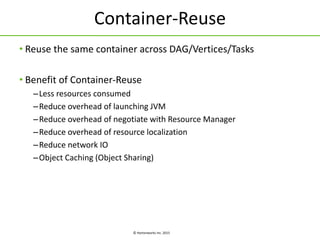 © Hortonworks Inc. 2015
Container-Reuse
• Reuse the same container across DAG/Vertices/Tasks
• Benefit of Container-Reuse
–Less resources consumed
–Reduce overhead of launching JVM
–Reduce overhead of negotiate with Resource Manager
–Reduce overhead of resource localization
–Reduce network IO
–Object Caching (Object Sharing)
 