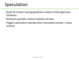 © Hortonworks Inc. 2015
Speculation
• Good for clusters having good/slow nodes or heterogeneous
hardware.
• Maintains periodic runtime statistics of tasks
• Triggers speculative attempt when estimated runtime > mean
runtime
 