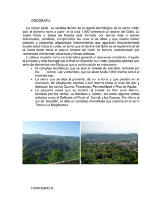 OROGRAFÍA

   La mayor parte se localiza dentro de la región morfológica de la sierra norte;
sólo el extremo norte a partir de la cota 1,000 pertenece al declive del Golfo. La
Sierra Norte o Sierra de Puebla está formada por sierras más o menos
individuales, paralelas, comprimidas las unas a las otras y que suelen formar
grandes o pequeñas altiplanicies intermontañas que aparecen frecuentemente
escalonadas hacia la costa; en tanto que el declive del Golfo es el septentrional de
la Sierra Norte hacia la llanura costera del Golfo de México, caracterizado por
numerosas chimeneas volcánicas y lomas aisladas.
   El relieve muestra como característica general un descenso constante, irregular
al principio y más homogéneo al final en dirección sur-norte; presenta además una
serie de elementos morfológicos que a continuación se mencionan:
        El complejo montañoso que se alza al noreste de aire libre, formado por
           los      cerros, Las Ventanillas, que se alzan hasta 1,800 metros sobre el
           nivel del mar.
        La sierra que se alza al poniente, de sur a norte y que penetra en el
           municipio de Chignautla; alcanza 2,400 metros sobre el nivel del mar y
           destacan los cerros Ozuma, Toxcaixtac, Petronaltépetl y Pico de Águila.
        La pequeña sierra que se localiza al oriente de San Juan Atenco,
           formada por los cerros, La Bandera y Colihui, así como algunos cerros
           aislados como el Colihuite, el Pinal, el Comal, y las Cuevas. Por último al
           sur de Teziutlán, se alza un complejo montañoso que culmina en el cerro
           Tesivo (La Magdalena).




      HIDROGRAFÍA
 