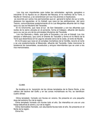 Los ríos son importantes para todas las actividades: agrícola, ganadera e
industrial. El rio Apulco es un afluente del Necaxa; el rio martinez de la Torre, o
Nautla en Veracruz, y se caracterizan por sus ríos jóvenes e impetuosos.
 es recorrido por varios ríos permanentes que en general lo bañan de sur a norte,
destacan los siguientes: el río Xolóatl, que nace en las estribaciones del cerro
Tesivio, comunicándose posteriormente al río Las Margaritas afluente del río Viejo
que a su vez es tributario del Tecolutla.
    El río Chorrorrito, que nace al sur de San Sebastián y con los afluentes que
recibe de la sierra ubicada en el poniente, forma el Calapan, afluente del Apulco
que a su vez es uno de los principales tributarios del Tecolutla.
     Los ríos Barrosta y Ateta, que baña el Suroeste y se une al Xoloatl. Los ríos
Ixticpac e Ixtlahuaca, que corre al Oriente de Teziutlán y forma el río María de la
Torre que desemboca en la Laguna ubicada cerca de la costa, al norte de Nautla.
  El río El paso que nace en el complejo montañoso de la Ventilla, recorre el norte
y se une posteriormente al Mesonate, afluente del Tecolutla. Cabe mencionar la
existencia de manantiales, acueductos y arroyos intermitentes que se unen a los
ríos mencionados.




      CLIMA

   Se localiza en la transición de los climas templados de la Sierra Norte, a los
cálidos del declive del Golfo y en las zonas montañosas es frio; se identifican
cuatro climas:

   Clima templado húmedo con lluvias en verano. Se presenta en una pequeña
área del extremo Sur de la región.
  Clima templado húmedo con lluvias todo el año. Se intensifica en una en una
franja latitudinal al centro y sur de la región.
   Clima Semicálido Húmedo, con abundante lluvias todo el año. Se presenta en el
Norte de la región.
  Clima frio.
 