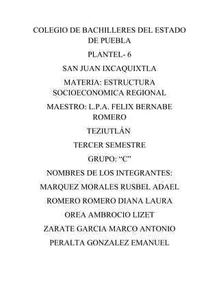 COLEGIO DE BACHILLERES DEL ESTADO
            DE PUEBLA
           PLANTEL- 6
      SAN JUAN IXCAQUIXTLA
      MATERIA: ESTRUCTURA
    SOCIOECONOMICA REGIONAL
  MAESTRO: L.P.A. FELIX BERNABE
            ROMERO
           TEZIUTLÁN
        TERCER SEMESTRE
           GRUPO: “C”
  NOMBRES DE LOS INTEGRANTES:
 MARQUEZ MORALES RUSBEL ADAEL
  ROMERO ROMERO DIANA LAURA
      OREA AMBROCIO LIZET
  ZARATE GARCIA MARCO ANTONIO
   PERALTA GONZALEZ EMANUEL
 