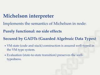 Michelson interpreter
Implements the semantics of Michelson in node:
Purely functional: no side effects
Secured by GADTs (Guarded Algebraic Data Types)
VM state (code and stack) construction is assured well-typed in
the VM type system.
Evaluation (state-to-state transition) preserves the well-
typedness.
 