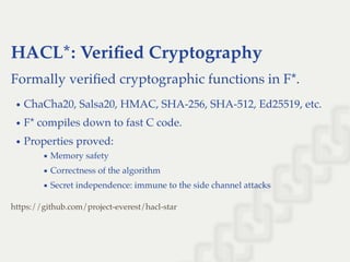 HACL*: Veriﬁed Cryptography
Formally veriﬁed cryptographic functions in F*.
ChaCha20, Salsa20, HMAC, SHA-256, SHA-512, Ed25519, etc.
F* compiles down to fast C code.
Properties proved:
Memory safety
Correctness of the algorithm
Secret independence: immune to the side channel attacks
https://github.com/project-everest/hacl-star
 