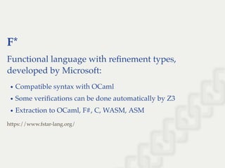 F*
Functional language with reﬁnement types,
developed by Microsoft:
Compatible syntax with OCaml
Some veriﬁcations can be done automatically by Z3
Extraction to OCaml, F#, C, WASM, ASM
https://www.fstar-lang.org/
 